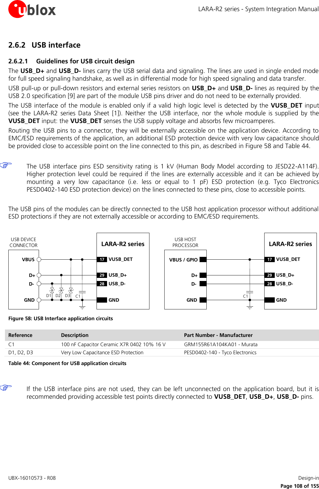 LARA-R2 series - System Integration Manual UBX-16010573 - R08    Design-in     Page 108 of 155 2.6.2 USB interface 2.6.2.1 Guidelines for USB circuit design The USB_D+ and USB_D- lines carry the USB serial data and signaling. The lines are used in single ended mode for full speed signaling handshake, as well as in differential mode for high speed signaling and data transfer. USB pull-up or pull-down resistors and external series resistors on USB_D+ and USB_D- lines as required by the USB 2.0 specification [9] are part of the module USB pins driver and do not need to be externally provided. The USB interface of the module is enabled only if a valid high logic level is detected by the VUSB_DET input (see  the  LARA-R2  series Data  Sheet [1]).  Neither  the  USB  interface,  nor  the  whole  module  is  supplied  by  the VUSB_DET input: the VUSB_DET senses the USB supply voltage and absorbs few microamperes. Routing the USB pins to a connector, they will be externally accessible on the application device. According to EMC/ESD requirements of the application, an additional ESD protection device with very low capacitance should be provided close to accessible point on the line connected to this pin, as described in Figure 58 and Table 44.   The  USB  interface  pins  ESD  sensitivity  rating  is  1  kV  (Human  Body  Model  according  to  JESD22-A114F). Higher protection level  could  be required if  the lines are  externally accessible and it can be  achieved  by mounting  a  very  low  capacitance  (i.e.  less  or  equal  to  1  pF)  ESD  protection  (e.g.  Tyco  Electronics PESD0402-140 ESD protection device) on the lines connected to these pins, close to accessible points.  The USB pins of the modules can be directly connected to the USB host application processor without additional ESD protections if they are not externally accessible or according to EMC/ESD requirements.  LARA-R2 series D+D-GND29 USB_D+28 USB_D-GNDUSB DEVICE CONNECTORD1 D2VBUSC117 VUSB_DETLARA-R2 series D+D-GND29 USB_D+28 USB_D-GNDUSB HOST PROCESSORC117 VUSB_DETVBUS / GPIOD3 Figure 58: USB Interface application circuits Reference Description Part Number - Manufacturer C1 100 nF Capacitor Ceramic X7R 0402 10% 16 V GRM155R61A104KA01 - Murata D1, D2, D3 Very Low Capacitance ESD Protection PESD0402-140 - Tyco Electronics  Table 44: Component for USB application circuits   If the  USB interface pins are not  used, they  can  be left unconnected on the application board,  but  it is recommended providing accessible test points directly connected to VUSB_DET, USB_D+, USB_D- pins.  