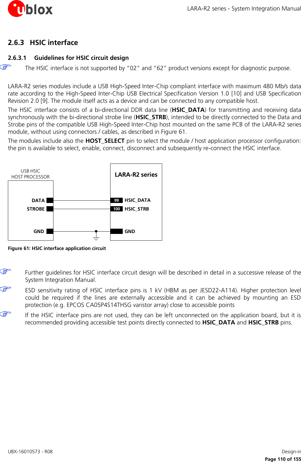 LARA-R2 series - System Integration Manual UBX-16010573 - R08    Design-in     Page 110 of 155 2.6.3 HSIC interface 2.6.3.1 Guidelines for HSIC circuit design  The HSIC interface is not supported by “02” and “62” product versions except for diagnostic purpose.  LARA-R2 series modules include a USB High-Speed Inter-Chip compliant interface with maximum 480 Mb/s data rate according to the High-Speed Inter-Chip USB Electrical Specification Version 1.0 [10] and USB Specification Revision 2.0 [9]. The module itself acts as a device and can be connected to any compatible host. The HSIC interface consists  of a bi-directional DDR data line (HSIC_DATA)  for transmitting  and receiving data synchronously with the bi-directional strobe line (HSIC_STRB), intended to be directly connected to the Data and Strobe pins of the compatible USB High-Speed Inter-Chip host mounted on the same PCB of the LARA-R2 series module, without using connectors / cables, as described in Figure 61. The modules include also the HOST_SELECT pin to select the module / host application processor configuration: the pin is available to select, enable, connect, disconnect and subsequently re-connect the HSIC interface.  LARA-R2 series DATASTROBEGND99 HSIC_DATA100 HSIC_STRBGNDUSB HSICHOST PROCESSOR Figure 61: HSIC interface application circuit   Further guidelines for HSIC interface circuit design will be described in detail in a successive release of the System Integration Manual.  ESD  sensitivity  rating  of  HSIC interface  pins is  1  kV  (HBM  as  per  JESD22-A114).  Higher  protection  level could  be  required  if  the  lines  are  externally  accessible  and  it  can  be  achieved  by  mounting  an  ESD protection (e.g. EPCOS CA05P4S14THSG varistor array) close to accessible points  If the HSIC interface pins are not used, they can be left unconnected on the application board, but it is recommended providing accessible test points directly connected to HSIC_DATA and HSIC_STRB pins.  