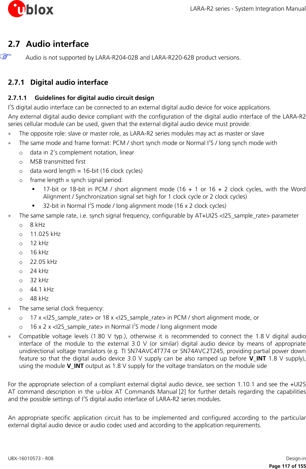 LARA-R2 series - System Integration Manual UBX-16010573 - R08    Design-in     Page 117 of 155 2.7 Audio interface  Audio is not supported by LARA-R204-02B and LARA-R220-62B product versions.  2.7.1 Digital audio interface 2.7.1.1 Guidelines for digital audio circuit design I2S digital audio interface can be connected to an external digital audio device for voice applications.  Any external digital audio device compliant with the configuration of the digital audio interface of the LARA-R2 series cellular module can be used, given that the external digital audio device must provide:  The opposite role: slave or master role, as LARA-R2 series modules may act as master or slave  The same mode and frame format: PCM / short synch mode or Normal I2S / long synch mode with o data in 2’s complement notation, linear o MSB transmitted first o data word length = 16-bit (16 clock cycles) o frame length = synch signal period:  17-bit  or  18-bit  in  PCM  /  short  alignment  mode  (16  +  1  or  16  +  2  clock  cycles,  with  the  Word Alignment / Synchronization signal set high for 1 clock cycle or 2 clock cycles)  32-bit in Normal I2S mode / long alignment mode (16 x 2 clock cycles)  The same sample rate, i.e. synch signal frequency, configurable by AT+UI2S &lt;I2S_sample_rate&gt; parameter o 8 kHz o 11.025 kHz o 12 kHz o 16 kHz o 22.05 kHz o 24 kHz o 32 kHz o 44.1 kHz o 48 kHz  The same serial clock frequency: o 17 x &lt;I2S_sample_rate&gt; or 18 x &lt;I2S_sample_rate&gt; in PCM / short alignment mode, or  o 16 x 2 x &lt;I2S_sample_rate&gt; in Normal I2S mode / long alignment mode  Compatible  voltage  levels  (1.80  V  typ.),  otherwise  it  is  recommended  to  connect  the  1.8 V  digital  audio interface  of  the  module  to  the  external  3.0  V  (or  similar)  digital  audio  device  by  means  of  appropriate unidirectional voltage translators (e.g. TI SN74AVC4T774 or SN74AVC2T245, providing partial power down feature  so  that  the digital audio  device  3.0 V  supply  can  be  also  ramped  up before  V_INT  1.8  V  supply), using the module V_INT output as 1.8 V supply for the voltage translators on the module side   For the appropriate selection of a compliant external digital audio device, see section 1.10.1 and see the +UI2S AT command  description  in  the  u-blox  AT  Commands  Manual [2]  for  further  details regarding  the  capabilities and the possible settings of I2S digital audio interface of LARA-R2 series modules.  An  appropriate  specific  application  circuit  has  to  be  implemented  and  configured  according  to  the  particular external digital audio device or audio codec used and according to the application requirements.  