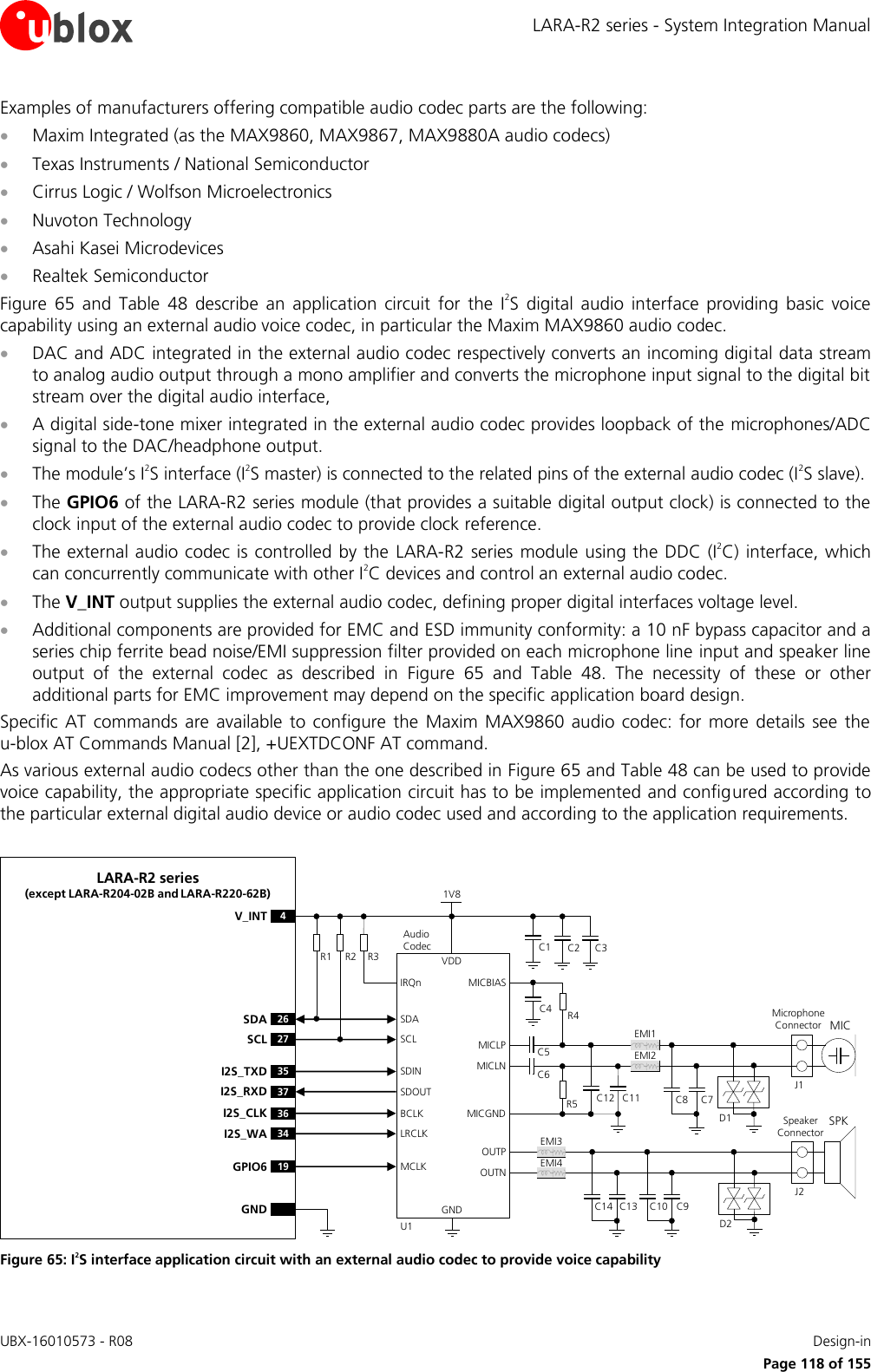 LARA-R2 series - System Integration Manual UBX-16010573 - R08    Design-in     Page 118 of 155 Examples of manufacturers offering compatible audio codec parts are the following:  Maxim Integrated (as the MAX9860, MAX9867, MAX9880A audio codecs)  Texas Instruments / National Semiconductor  Cirrus Logic / Wolfson Microelectronics   Nuvoton Technology   Asahi Kasei Microdevices   Realtek Semiconductor Figure  65  and  Table  48  describe  an  application  circuit  for  the  I2S  digital  audio  interface  providing  basic  voice capability using an external audio voice codec, in particular the Maxim MAX9860 audio codec.   DAC and ADC integrated in the external audio codec respectively converts an incoming digital data stream to analog audio output through a mono amplifier and converts the microphone input signal to the digital bit stream over the digital audio interface,   A digital side-tone mixer integrated in the external audio codec provides loopback of the microphones/ADC signal to the DAC/headphone output.  The module’s I2S interface (I2S master) is connected to the related pins of the external audio codec (I2S slave).  The GPIO6 of the LARA-R2 series module (that provides a suitable digital output clock) is connected to the clock input of the external audio codec to provide clock reference.  The external audio codec is controlled by the  LARA-R2 series module using the DDC (I2C)  interface, which can concurrently communicate with other I2C devices and control an external audio codec.  The V_INT output supplies the external audio codec, defining proper digital interfaces voltage level.  Additional components are provided for EMC and ESD immunity conformity: a 10 nF bypass capacitor and a series chip ferrite bead noise/EMI suppression filter provided on each microphone line input and speaker line output  of  the  external  codec  as  described  in  Figure  65  and  Table  48.  The  necessity  of  these  or  other additional parts for EMC improvement may depend on the specific application board design. Specific  AT  commands  are  available  to  configure  the  Maxim MAX9860  audio  codec: for  more  details  see  the u-blox AT Commands Manual [2], +UEXTDCONF AT command. As various external audio codecs other than the one described in Figure 65 and Table 48 can be used to provide voice capability, the appropriate specific application circuit has to be implemented and configured according to the particular external digital audio device or audio codec used and according to the application requirements.  LARA-R2 series(except LARA-R204-02B and LARA-R220-62B)R2R1BCLKGNDU1LRCLKAudio   CodecSDINSDOUTSDASCLMCLKIRQnR3 C3C2C1VDD1V8MICBIASC4 R4C5C6MICLNMICLPD1Microphone Connector MICC12 C11J1MICGNDR5 C8 C7D2SPKSpeaker ConnectorOUTPOUTNJ2C10 C9C14 C13EMI3EMI4EMI1EMI2GPIO626SDA27SCL19GND4V_INT36I2S_CLK34I2S_WA35I2S_TXD37I2S_RXD Figure 65: I2S interface application circuit with an external audio codec to provide voice capability 