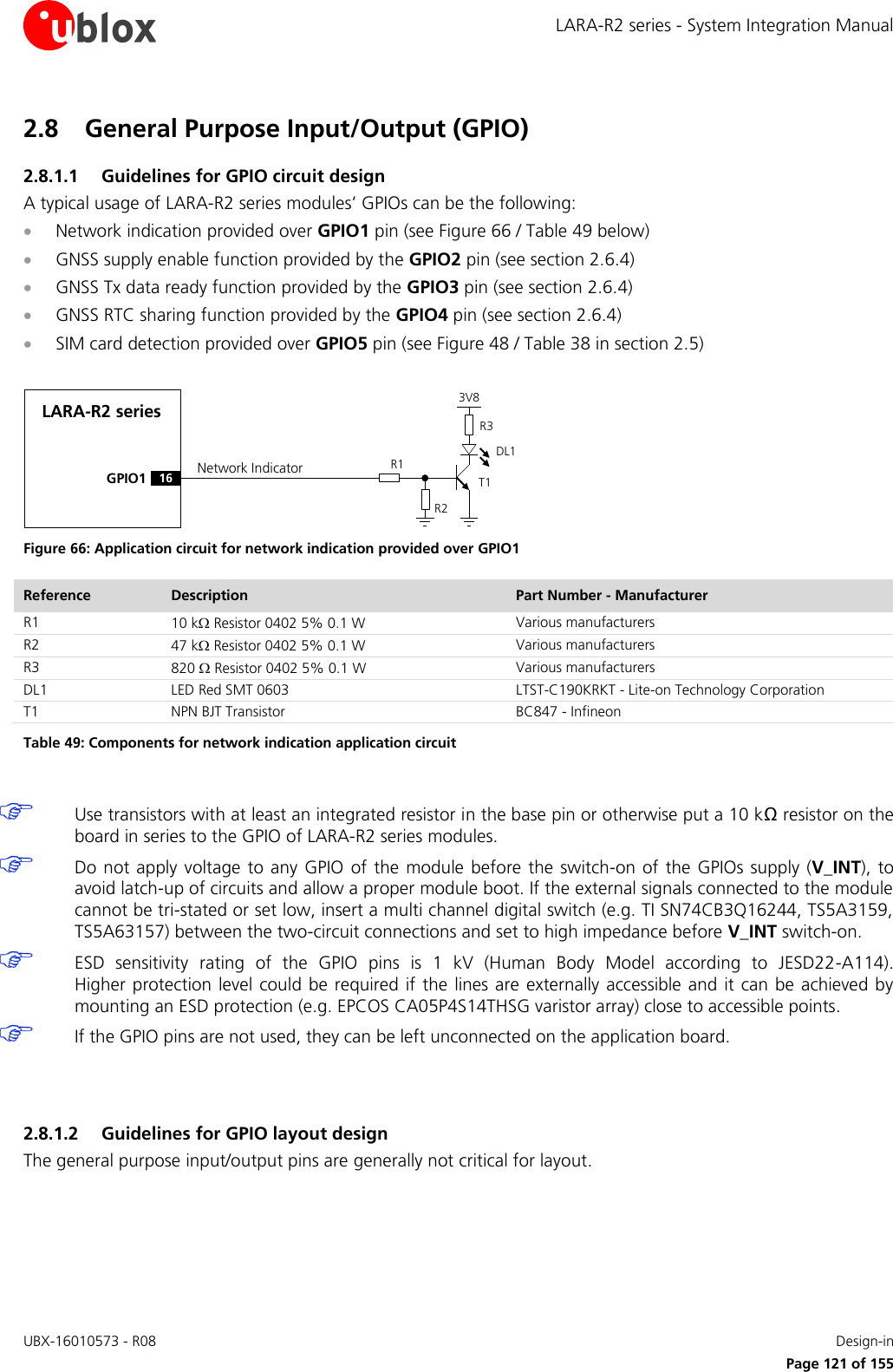 LARA-R2 series - System Integration Manual UBX-16010573 - R08    Design-in     Page 121 of 155 2.8 General Purpose Input/Output (GPIO) 2.8.1.1 Guidelines for GPIO circuit design A typical usage of LARA-R2 series modules’ GPIOs can be the following:  Network indication provided over GPIO1 pin (see Figure 66 / Table 49 below)  GNSS supply enable function provided by the GPIO2 pin (see section 2.6.4)  GNSS Tx data ready function provided by the GPIO3 pin (see section 2.6.4)  GNSS RTC sharing function provided by the GPIO4 pin (see section 2.6.4)  SIM card detection provided over GPIO5 pin (see Figure 48 / Table 38 in section 2.5)  LARA-R2 seriesGPIO1R1R33V8Network IndicatorR216DL1T1 Figure 66: Application circuit for network indication provided over GPIO1 Reference Description Part Number - Manufacturer R1 10 k Resistor 0402 5% 0.1 W Various manufacturers R2 47 k Resistor 0402 5% 0.1 W Various manufacturers R3 820  Resistor 0402 5% 0.1 W Various manufacturers DL1 LED Red SMT 0603 LTST-C190KRKT - Lite-on Technology Corporation T1 NPN BJT Transistor BC847 - Infineon Table 49: Components for network indication application circuit   Use transistors with at least an integrated resistor in the base pin or otherwise put a 10 kΩ resistor on the board in series to the GPIO of LARA-R2 series modules.  Do not  apply voltage to any GPIO  of the module  before the switch-on of  the  GPIOs  supply  (V_INT), to avoid latch-up of circuits and allow a proper module boot. If the external signals connected to the module cannot be tri-stated or set low, insert a multi channel digital switch (e.g. TI SN74CB3Q16244, TS5A3159, TS5A63157) between the two-circuit connections and set to high impedance before V_INT switch-on.  ESD  sensitivity  rating  of  the  GPIO  pins  is  1  kV  (Human  Body  Model  according  to  JESD22-A114).  Higher protection level  could  be required if  the lines are  externally accessible and it can be  achieved  by mounting an ESD protection (e.g. EPCOS CA05P4S14THSG varistor array) close to accessible points.  If the GPIO pins are not used, they can be left unconnected on the application board.   2.8.1.2 Guidelines for GPIO layout design The general purpose input/output pins are generally not critical for layout.  