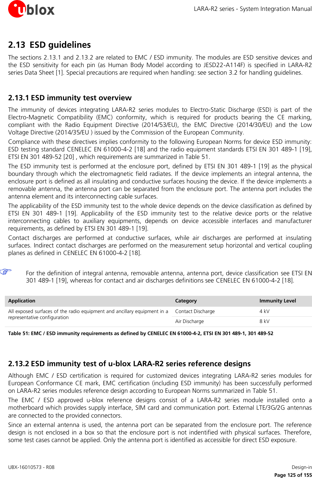 LARA-R2 series - System Integration Manual UBX-16010573 - R08    Design-in     Page 125 of 155 2.13 ESD guidelines The sections 2.13.1 and 2.13.2 are related to EMC / ESD immunity. The modules are ESD sensitive devices and the  ESD  sensitivity  for  each  pin  (as  Human  Body  Model  according  to  JESD22-A114F)  is  specified  in  LARA-R2 series Data Sheet [1]. Special precautions are required when handling: see section 3.2 for handling guidelines.  2.13.1 ESD immunity test overview The  immunity  of  devices  integrating  LARA-R2  series  modules  to  Electro-Static  Discharge  (ESD)  is  part  of  the Electro-Magnetic  Compatibility  (EMC)  conformity,  which  is  required  for  products  bearing  the  CE  marking, compliant  with  the  Radio  Equipment  Directive  (2014/53/EU),  the  EMC  Directive  (2014/30/EU)  and  the  Low Voltage Directive (2014/35/EU ) issued by the Commission of the European Community. Compliance with these directives implies conformity to the following European Norms for device ESD immunity: ESD testing standard CENELEC EN 61000-4-2 [18] and the radio equipment standards ETSI EN 301 489-1 [19], ETSI EN 301 489-52 [20] , which requirements are summarized in Table 51. The ESD immunity test  is performed at  the  enclosure  port, defined  by  ETSI EN  301  489-1 [19] as the physical boundary through which  the  electromagnetic field radiates.  If the device  implements an integral antenna, the enclosure port is defined as all insulating and conductive surfaces housing the device. If the device implements a removable antenna, the antenna port can be separated from the enclosure port. The antenna port includes the antenna element and its interconnecting cable surfaces. The applicability of the ESD immunity test to the whole device depends on the device classification as defined by ETSI  EN  301  489-1  [19].  Applicability  of  the  ESD  immunity  test  to  the  relative  device  ports  or  the  relative interconnecting  cables  to  auxiliary  equipments,  depends  on  device  accessible  interfaces  and  manufacturer requirements, as defined by ETSI EN 301 489-1 [19]. Contact  discharges  are  performed  at  conductive  surfaces,  while  air  discharges  are  performed  at  insulating surfaces. Indirect contact discharges are performed on the measurement setup horizontal and vertical  coupling planes as defined in CENELEC EN 61000-4-2 [18].   For the definition of integral antenna, removable antenna, antenna port, device classification see ETSI EN 301 489-1 [19], whereas for contact and air discharges definitions see CENELEC EN 61000-4-2 [18].  Application Category Immunity Level All exposed surfaces of the radio equipment and ancillary equipment in a representative configuration Contact Discharge 4 kV Air Discharge 8 kV Table 51: EMC / ESD immunity requirements as defined by CENELEC EN 61000-4-2, ETSI EN 301 489-1, 301 489-52  2.13.2 ESD immunity test of u-blox LARA-R2 series reference designs Although  EMC  /  ESD  certification  is  required  for  customized  devices  integrating  LARA-R2  series  modules  for European Conformance  CE mark, EMC certification (including ESD immunity) has been successfully performed on LARA-R2 series modules reference design according to European Norms summarized in Table 51. The  EMC  /  ESD  approved  u-blox  reference  designs  consist  of  a  LARA-R2  series  module  installed  onto  a motherboard which provides supply interface, SIM card and communication port. External LTE/3G/2G antennas are connected to the provided connectors. Since an  external antenna  is used, the antenna port  can be  separated from  the enclosure port.  The reference design is  not  enclosed  in a  box so that  the  enclosure  port is  not indentified with physical  surfaces.  Therefore, some test cases cannot be applied. Only the antenna port is identified as accessible for direct ESD exposure. 