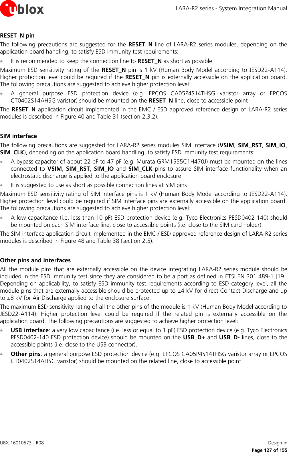 LARA-R2 series - System Integration Manual UBX-16010573 - R08    Design-in     Page 127 of 155 RESET_N pin The  following  precautions are  suggested  for  the  RESET_N  line  of  LARA-R2  series  modules,  depending  on  the application board handling, to satisfy ESD immunity test requirements:  It is recommended to keep the connection line to RESET_N as short as possible Maximum ESD  sensitivity rating of the  RESET_N pin  is  1 kV (Human  Body Model  according to JESD22-A114). Higher protection level could be required if the  RESET_N pin is externally accessible on the application board. The following precautions are suggested to achieve higher protection level:  A  general  purpose  ESD  protection  device  (e.g.  EPCOS  CA05P4S14THSG  varistor  array  or  EPCOS CT0402S14AHSG varistor) should be mounted on the RESET_N line, close to accessible point The RESET_N application circuit  implemented  in  the  EMC / ESD approved reference  design of  LARA-R2  series modules is described in Figure 40 and Table 31 (section 2.3.2).  SIM interface The following precautions are suggested for  LARA-R2 series modules SIM interface (VSIM, SIM_RST, SIM_IO, SIM_CLK), depending on the application board handling, to satisfy ESD immunity test requirements:  A bypass capacitor of about 22 pF to 47 pF (e.g. Murata GRM1555C1H470J) must be mounted on the lines connected  to  VSIM,  SIM_RST,  SIM_IO  and  SIM_CLK  pins  to  assure  SIM  interface  functionality  when  an electrostatic discharge is applied to the application board enclosure  It is suggested to use as short as possible connection lines at SIM pins Maximum ESD sensitivity rating of SIM interface pins is 1 kV (Human Body Model according to JESD22-A114). Higher protection level could be required if SIM interface pins are externally accessible on the application board. The following precautions are suggested to achieve higher protection level:  A low capacitance (i.e. less than 10 pF) ESD protection device (e.g. Tyco Electronics PESD0402-140) should be mounted on each SIM interface line, close to accessible points (i.e. close to the SIM card holder) The SIM interface application circuit implemented in the EMC / ESD approved reference design of LARA-R2 series modules is described in Figure 48 and Table 38 (section 2.5).  Other pins and interfaces All the  module  pins  that  are  externally  accessible  on the  device  integrating  LARA-R2  series  module  should be included in the ESD immunity test since they are considered to be a port as defined in ETSI EN 301 489-1 [19]. Depending on  applicability,  to  satisfy  ESD  immunity test  requirements  according to  ESD  category  level,  all  the module pins that are externally accessible should be protected up to ±4 kV for direct Contact Discharge and up to ±8 kV for Air Discharge applied to the enclosure surface. The maximum ESD sensitivity rating of all the other pins of the module is 1 kV (Human Body Model according to JESD22-A114).  Higher  protection  level  could  be  required  if  the  related  pin  is  externally  accessible  on  the application board. The following precautions are suggested to achieve higher protection level:  USB interface: a very low capacitance (i.e. less or equal to 1 pF) ESD protection device (e.g. Tyco Electronics PESD0402-140 ESD protection device) should be mounted on the USB_D+ and USB_D- lines, close to the accessible points (i.e. close to the USB connector).  Other pins: a general purpose ESD protection device (e.g. EPCOS CA05P4S14THSG varistor array or EPCOS CT0402S14AHSG varistor) should be mounted on the related line, close to accessible point.  