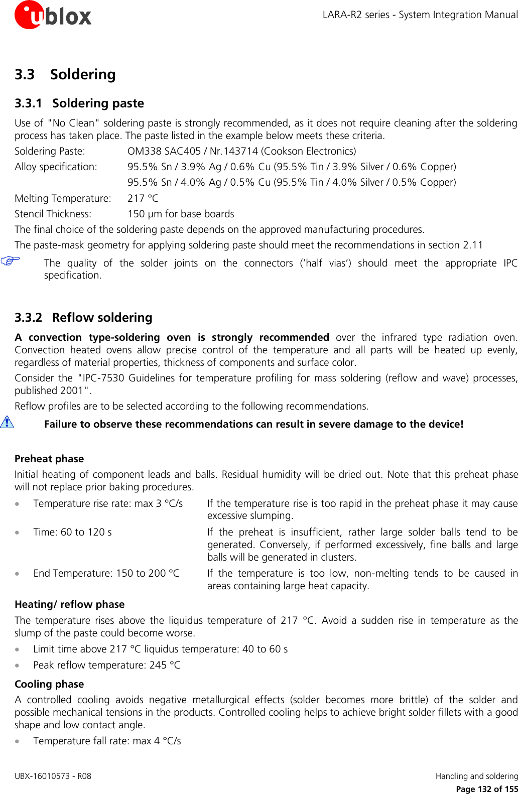 LARA-R2 series - System Integration Manual UBX-16010573 - R08    Handling and soldering     Page 132 of 155 3.3 Soldering 3.3.1 Soldering paste Use of &quot;No Clean&quot; soldering paste is strongly recommended, as it does not require cleaning after the soldering process has taken place. The paste listed in the example below meets these criteria. Soldering Paste:    OM338 SAC405 / Nr.143714 (Cookson Electronics) Alloy specification:  95.5% Sn / 3.9% Ag / 0.6% Cu (95.5% Tin / 3.9% Silver / 0.6% Copper)       95.5% Sn / 4.0% Ag / 0.5% Cu (95.5% Tin / 4.0% Silver / 0.5% Copper) Melting Temperature:   217 °C Stencil Thickness:  150 µm for base boards The final choice of the soldering paste depends on the approved manufacturing procedures. The paste-mask geometry for applying soldering paste should meet the recommendations in section 2.11  The  quality  of  the  solder  joints  on  the  connectors  (’half  vias’)  should  meet  the  appropriate  IPC specification.  3.3.2 Reflow soldering A  convection  type-soldering  oven  is  strongly  recommended  over  the  infrared  type  radiation  oven. Convection  heated  ovens  allow  precise  control  of  the  temperature  and  all  parts  will  be  heated  up  evenly, regardless of material properties, thickness of components and surface color. Consider  the  &quot;IPC-7530  Guidelines  for  temperature  profiling  for  mass  soldering  (reflow  and  wave)  processes, published 2001&quot;. Reflow profiles are to be selected according to the following recommendations.  Failure to observe these recommendations can result in severe damage to the device!  Preheat phase Initial heating of component leads and balls. Residual humidity will be dried out.  Note that this preheat phase will not replace prior baking procedures.  Temperature rise rate: max 3 °C/s  If the temperature rise is too rapid in the preheat phase it may cause excessive slumping.  Time: 60 to 120 s  If  the  preheat  is  insufficient,  rather  large  solder  balls  tend  to  be generated.  Conversely,  if  performed  excessively,  fine  balls  and  large balls will be generated in clusters.  End Temperature: 150 to 200 °C  If  the  temperature  is  too  low,  non-melting  tends  to  be  caused  in areas containing large heat capacity. Heating/ reflow phase The  temperature  rises  above  the  liquidus  temperature  of  217  °C.  Avoid  a  sudden  rise  in  temperature  as  the slump of the paste could become worse.  Limit time above 217 °C liquidus temperature: 40 to 60 s  Peak reflow temperature: 245 °C Cooling phase A  controlled  cooling  avoids  negative  metallurgical  effects  (solder  becomes  more  brittle)  of  the  solder  and possible mechanical tensions in the products. Controlled cooling helps to achieve bright solder fillets with a good shape and low contact angle.  Temperature fall rate: max 4 °C/s 