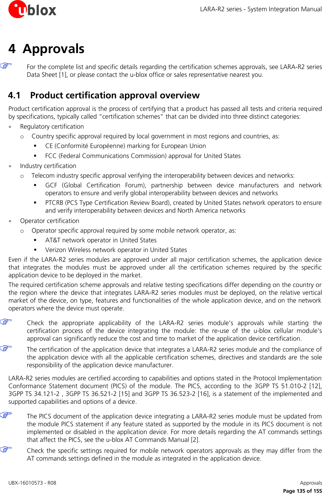 LARA-R2 series - System Integration Manual UBX-16010573 - R08    Approvals     Page 135 of 155 4 Approvals   For the complete list and specific details regarding the certification schemes approvals, see LARA-R2 series Data Sheet [1], or please contact the u-blox office or sales representative nearest you.  4.1 Product certification approval overview Product certification approval is the process of certifying that a product has passed all tests and criteria required by specifications, typically called “certification schemes” that can be divided into three distinct categories:  Regulatory certification o Country specific approval required by local government in most regions and countries, as:  CE (Conformité Européenne) marking for European Union  FCC (Federal Communications Commission) approval for United States  Industry certification o Telecom industry specific approval verifying the interoperability between devices and networks:  GCF  (Global  Certification  Forum),  partnership  between  device  manufacturers  and  network operators to ensure and verify global interoperability between devices and networks  PTCRB (PCS Type Certification Review Board), created by United States network operators to ensure and verify interoperability between devices and North America networks  Operator certification o Operator specific approval required by some mobile network operator, as:  AT&amp;T network operator in United States  Verizon Wireless network operator in United States Even if the LARA-R2 series modules are approved under all major certification schemes, the application device that  integrates  the  modules  must  be  approved  under  all  the  certification  schemes  required  by  the  specific application device to be deployed in the market. The required certification scheme approvals and relative testing specifications differ depending on the country or the region where the device that integrates  LARA-R2 series modules must be deployed, on the relative vertical market of the device, on type, features and functionalities of the whole application device, and on the network operators where the device must operate.   Check  the  appropriate  applicability  of  the  LARA-R2  series  module’s  approvals  while  starting  the certification  process  of  the  device  integrating  the  module:  the  re-use  of  the  u-blox  cellular  module’s approval can significantly reduce the cost and time to market of the application device certification.  The certification of the application device that integrates a LARA-R2 series module and the compliance of the application device with all the applicable  certification schemes, directives and  standards are  the sole responsibility of the application device manufacturer.  LARA-R2 series modules are certified according to capabilities and options stated in the Protocol Implementation Conformance  Statement  document  (PICS)  of  the  module.  The  PICS,  according  to  the  3GPP  TS  51.010-2  [12], 3GPP TS 34.121-2 , 3GPP TS 36.521-2 [15] and 3GPP TS 36.523-2 [16], is a statement of the implemented and supported capabilities and options of a device.   The PICS document of the application device integrating a LARA-R2 series module must be updated from the module PICS statement if any feature stated as supported by the module in its PICS document is not implemented or disabled in the application device. For more details regarding the AT commands settings that affect the PICS, see the u-blox AT Commands Manual [2].  Check the specific settings required for mobile network operators approvals as they may differ from the AT commands settings defined in the module as integrated in the application device.  