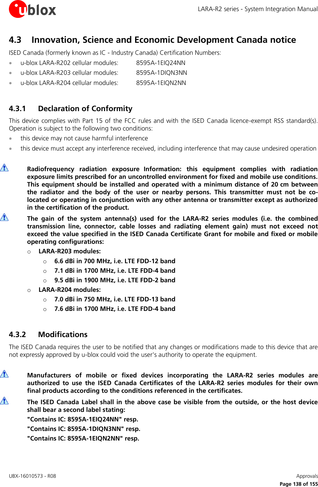 LARA-R2 series - System Integration Manual UBX-16010573 - R08    Approvals     Page 138 of 155 4.3 Innovation, Science and Economic Development Canada notice ISED Canada (formerly known as IC - Industry Canada) Certification Numbers:  u-blox LARA-R202 cellular modules:  8595A-1EIQ24NN  u-blox LARA-R203 cellular modules:  8595A-1DIQN3NN  u-blox LARA-R204 cellular modules:  8595A-1EIQN2NN  4.3.1 Declaration of Conformity  This device  complies  with Part 15  of the FCC rules and  with the ISED  Canada licence-exempt RSS standard(s). Operation is subject to the following two conditions:  this device may not cause harmful interference  this device must accept any interference received, including interference that may cause undesired operation   Radiofrequency  radiation  exposure Information:  this  equipment  complies  with  radiation exposure limits prescribed for an uncontrolled environment for fixed and mobile use conditions. This equipment should be installed and operated with a  minimum distance of 20 cm between the  radiator  and  the  body  of  the  user  or  nearby  persons.  This  transmitter  must  not  be  co-located or operating in conjunction with any other antenna or transmitter except as authorized in the certification of the product.  The  gain  of  the  system  antenna(s)  used  for  the  LARA-R2  series  modules  (i.e.  the  combined transmission  line,  connector,  cable  losses  and  radiating  element  gain)  must  not  exceed  not exceed the value specified in the ISED Canada Certificate Grant for mobile and fixed or mobile operating configurations: o LARA-R203 modules: o 6.6 dBi in 700 MHz, i.e. LTE FDD-12 band  o 7.1 dBi in 1700 MHz, i.e. LTE FDD-4 band o 9.5 dBi in 1900 MHz, i.e. LTE FDD-2 band o LARA-R204 modules: o 7.0 dBi in 750 MHz, i.e. LTE FDD-13 band  o 7.6 dBi in 1700 MHz, i.e. LTE FDD-4 band  4.3.2 Modifications The ISED Canada requires the user to be notified that any changes or modifications made to this device that are not expressly approved by u-blox could void the user&apos;s authority to operate the equipment.   Manufacturers  of  mobile  or  fixed  devices  incorporating  the  LARA-R2  series  modules  are authorized  to  use  the  ISED  Canada  Certificates  of  the  LARA-R2  series  modules  for  their  own final products according to the conditions referenced in the certificates.  The ISED Canada Label  shall  in  the  above  case be visible from  the outside, or  the host  device shall bear a second label stating: &quot;Contains IC: 8595A-1EIQ24NN&quot; resp. &quot;Contains IC: 8595A-1DIQN3NN&quot; resp. &quot;Contains IC: 8595A-1EIQN2NN&quot; resp.  