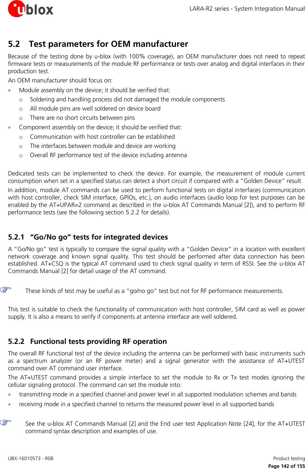 LARA-R2 series - System Integration Manual UBX-16010573 - R08    Product testing     Page 142 of 155 5.2 Test parameters for OEM manufacturer Because of the testing done by u-blox (with 100% coverage), an OEM manufacturer does not need to repeat firmware tests or measurements of the module RF performance or tests over analog and digital interfaces in their production test. An OEM manufacturer should focus on:  Module assembly on the device; it should be verified that: o Soldering and handling process did not damaged the module components o All module pins are well soldered on device board o There are no short circuits between pins  Component assembly on the device; it should be verified that: o Communication with host controller can be established o The interfaces between module and device are working o Overall RF performance test of the device including antenna  Dedicated  tests  can  be  implemented  to  check  the  device.  For  example,  the  measurement  of  module  current consumption when set in a specified status can detect a short circuit if compared with a “Golden Device” result. In addition, module AT commands can be used to perform functional tests on digital interfaces (communication with host controller, check SIM interface, GPIOs, etc.), on audio interfaces (audio loop for test purposes can be enabled by the AT+UPAR=2 command as described in the u-blox AT Commands Manual [2]), and to perform RF performance tests (see the following section 5.2.2 for details).  5.2.1 “Go/No go” tests for integrated devices A “Go/No go” test is typically to compare the signal quality with a “Golden Device” in a location with excellent network  coverage  and  known  signal  quality.  This  test  should  be  performed  after  data  connection  has  been established. AT+CSQ is the typical AT command used to check signal quality in term of RSSI. See the  u-blox AT Commands Manual [2] for detail usage of the AT command.    These kinds of test may be useful as a “go/no go” test but not for RF performance measurements.  This test is suitable to check the functionality of communication with host controller, SIM card as well as power supply. It is also a means to verify if components at antenna interface are well soldered.  5.2.2 Functional tests providing RF operation The overall RF functional test of the device including the antenna can be performed with basic instruments such as  a  spectrum  analyzer  (or  an  RF  power  meter)  and  a  signal  generator  with  the  assistance  of  AT+UTEST command over AT command user interface. The  AT+UTEST  command  provides  a  simple  interface  to  set  the  module  to  Rx  or  Tx  test  modes  ignoring  the cellular signaling protocol. The command can set the module into:  transmitting mode in a specified channel and power level in all supported modulation schemes and bands  receiving mode in a specified channel to returns the measured power level in all supported bands    See the u-blox AT Commands Manual [2] and the End user test Application Note [24], for the AT+UTEST command syntax description and examples of use. 