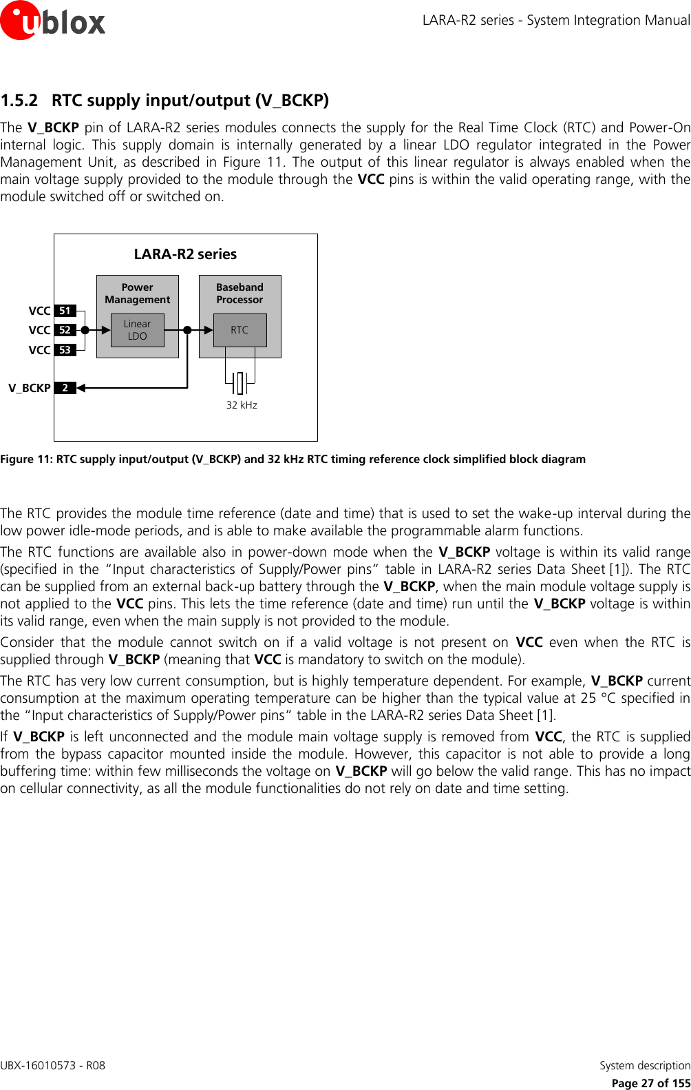 LARA-R2 series - System Integration Manual UBX-16010573 - R08    System description     Page 27 of 155 1.5.2 RTC supply input/output (V_BCKP) The V_BCKP pin of LARA-R2 series modules connects the supply for the Real Time Clock (RTC) and Power-On internal  logic.  This  supply  domain  is  internally  generated  by  a  linear  LDO  regulator  integrated  in  the  Power Management  Unit,  as  described  in  Figure  11.  The  output  of  this  linear  regulator  is  always  enabled  when  the main voltage supply provided to the module through the VCC pins is within the valid operating range, with the module switched off or switched on.  Baseband Processor51VCC52VCC53VCC2V_BCKPLinear LDO RTCPower ManagementLARA-R2 series32 kHz Figure 11: RTC supply input/output (V_BCKP) and 32 kHz RTC timing reference clock simplified block diagram  The RTC provides the module time reference (date and time) that is used to set the wake-up interval during the low power idle-mode periods, and is able to make available the programmable alarm functions. The RTC functions are available also in power-down mode  when  the  V_BCKP  voltage is within its valid range (specified in  the “Input characteristics of Supply/Power  pins” table in  LARA-R2 series Data Sheet [1]).  The  RTC can be supplied from an external back-up battery through the V_BCKP, when the main module voltage supply is not applied to the VCC pins. This lets the time reference (date and time) run until the V_BCKP voltage is within its valid range, even when the main supply is not provided to the module. Consider  that  the  module  cannot  switch  on  if  a  valid  voltage  is  not  present  on  VCC  even  when  the  RTC  is supplied through V_BCKP (meaning that VCC is mandatory to switch on the module). The RTC has very low current consumption, but is highly temperature dependent. For example, V_BCKP current consumption at the maximum operating temperature can be higher than the typical value at 25 °C specified in the “Input characteristics of Supply/Power pins” table in the LARA-R2 series Data Sheet [1]. If V_BCKP is left unconnected and the module main voltage supply is removed from  VCC, the RTC is supplied from  the  bypass  capacitor  mounted  inside  the  module.  However,  this  capacitor  is  not  able  to  provide  a  long buffering time: within few milliseconds the voltage on V_BCKP will go below the valid range. This has no impact on cellular connectivity, as all the module functionalities do not rely on date and time setting.  