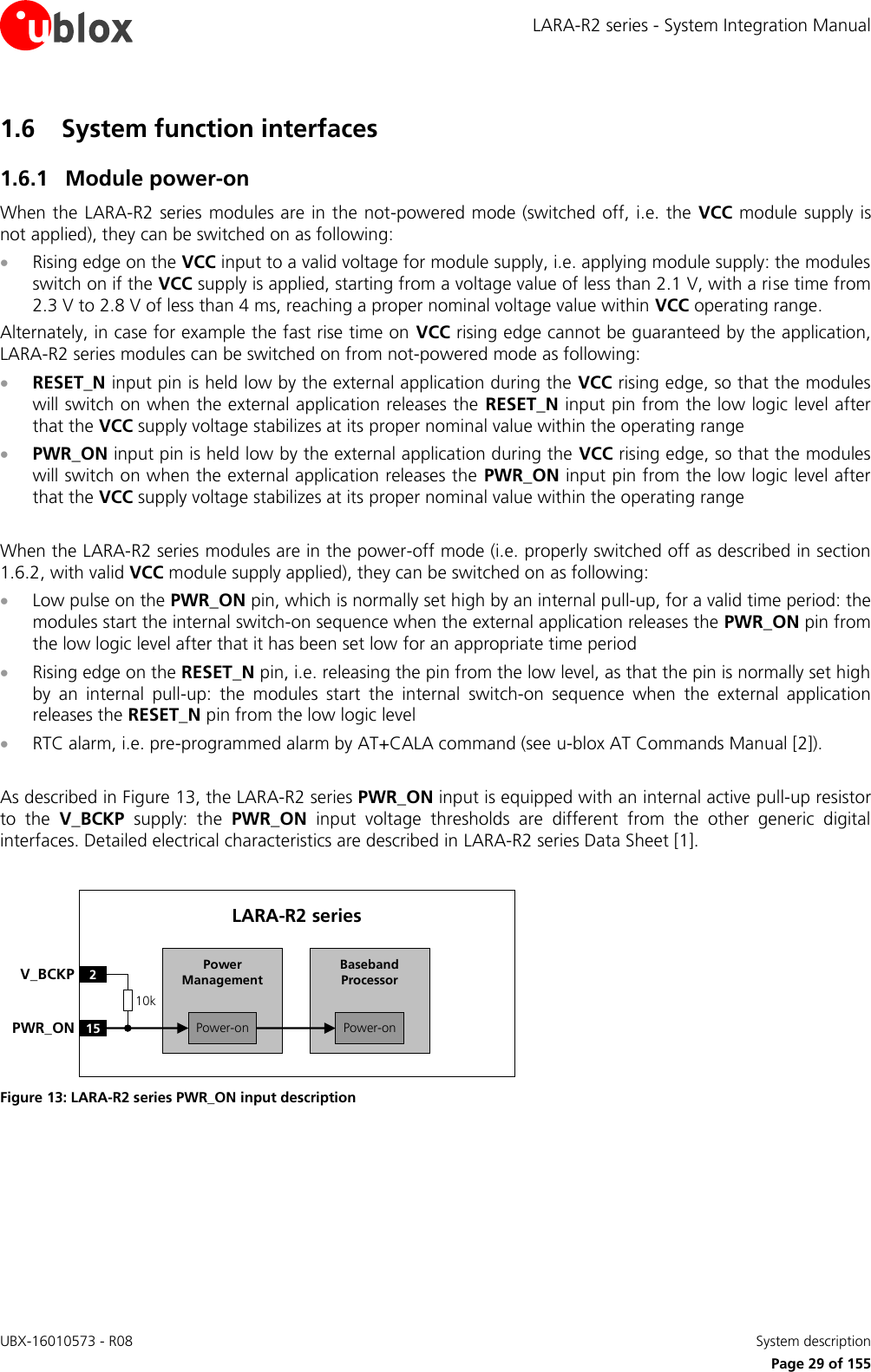 LARA-R2 series - System Integration Manual UBX-16010573 - R08    System description     Page 29 of 155 1.6 System function interfaces 1.6.1 Module power-on When the LARA-R2 series  modules are in the not-powered mode (switched off, i.e. the  VCC module supply is not applied), they can be switched on as following:  Rising edge on the VCC input to a valid voltage for module supply, i.e. applying module supply: the modules switch on if the VCC supply is applied, starting from a voltage value of less than 2.1 V, with a rise time from 2.3 V to 2.8 V of less than 4 ms, reaching a proper nominal voltage value within VCC operating range. Alternately, in case for example the fast rise time on  VCC rising edge cannot be guaranteed by the application, LARA-R2 series modules can be switched on from not-powered mode as following:  RESET_N input pin is held low by the external application during the VCC rising edge, so that the modules will switch on when the external application releases the  RESET_N input pin from the low logic level after that the VCC supply voltage stabilizes at its proper nominal value within the operating range  PWR_ON input pin is held low by the external application during the VCC rising edge, so that the modules will switch on when the external application releases the PWR_ON input pin from the low logic level after that the VCC supply voltage stabilizes at its proper nominal value within the operating range  When the LARA-R2 series modules are in the power-off mode (i.e. properly switched off as described in section 1.6.2, with valid VCC module supply applied), they can be switched on as following:  Low pulse on the PWR_ON pin, which is normally set high by an internal pull-up, for a valid time period: the modules start the internal switch-on sequence when the external application releases the PWR_ON pin from the low logic level after that it has been set low for an appropriate time period  Rising edge on the RESET_N pin, i.e. releasing the pin from the low level, as that the pin is normally set high by  an  internal  pull-up:  the  modules  start  the  internal  switch-on  sequence  when  the  external  application releases the RESET_N pin from the low logic level  RTC alarm, i.e. pre-programmed alarm by AT+CALA command (see u-blox AT Commands Manual [2]).  As described in Figure 13, the LARA-R2 series PWR_ON input is equipped with an internal active pull-up resistor to  the  V_BCKP  supply:  the  PWR_ON  input  voltage  thresholds  are  different  from  the  other  generic  digital interfaces. Detailed electrical characteristics are described in LARA-R2 series Data Sheet [1].  Baseband Processor15PWR_ONLARA-R2 series2V_BCKPPower-onPower ManagementPower-on10k Figure 13: LARA-R2 series PWR_ON input description   