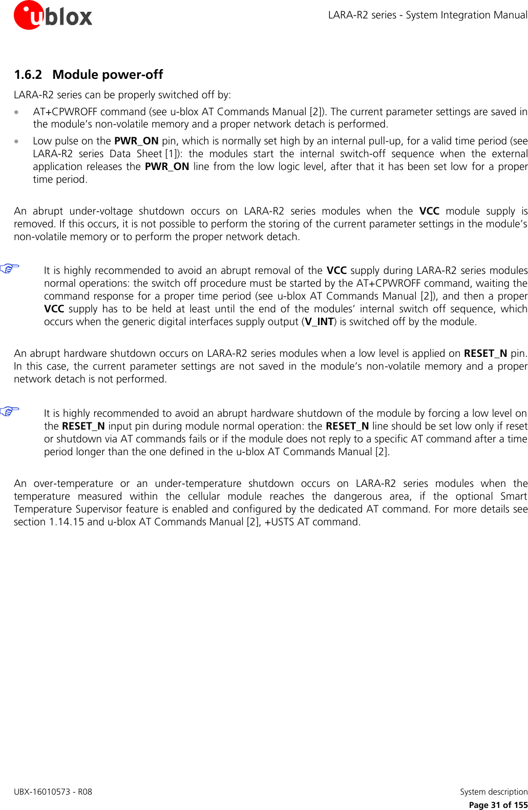 LARA-R2 series - System Integration Manual UBX-16010573 - R08    System description     Page 31 of 155 1.6.2 Module power-off LARA-R2 series can be properly switched off by:  AT+CPWROFF command (see u-blox AT Commands Manual [2]). The current parameter settings are saved in the module’s non-volatile memory and a proper network detach is performed.  Low pulse on the PWR_ON pin, which is normally set high by an internal pull-up, for a valid time period (see LARA-R2  series Data  Sheet [1]):  the  modules  start  the  internal  switch-off  sequence  when  the  external application releases the  PWR_ON line from the low logic level, after that it has been set low  for a proper time period.  An  abrupt  under-voltage  shutdown  occurs  on  LARA-R2  series  modules  when  the  VCC  module  supply  is removed. If this occurs, it is not possible to perform the storing of the current parameter settings in the module’s non-volatile memory or to perform the proper network detach.   It is highly recommended to avoid an abrupt removal of the VCC supply during LARA-R2 series modules normal operations: the switch off procedure must be started by the AT+CPWROFF command, waiting the command response for a proper time period (see  u-blox AT Commands Manual [2]), and then a proper VCC supply  has  to  be  held  at  least  until  the  end  of  the  modules’  internal  switch  off  sequence,  which occurs when the generic digital interfaces supply output (V_INT) is switched off by the module.  An abrupt hardware shutdown occurs on LARA-R2 series modules when a low level is applied on RESET_N pin. In  this  case,  the  current  parameter  settings  are  not  saved  in  the  module’s  non-volatile  memory  and  a  proper network detach is not performed.   It is highly recommended to avoid an abrupt hardware shutdown of the module by forcing a low level on the RESET_N input pin during module normal operation: the RESET_N line should be set low only if reset or shutdown via AT commands fails or if the module does not reply to a specific AT command after a time period longer than the one defined in the u-blox AT Commands Manual [2].  An  over-temperature  or  an  under-temperature  shutdown  occurs  on  LARA-R2  series  modules  when  the temperature  measured  within  the  cellular  module  reaches  the  dangerous  area,  if  the  optional  Smart Temperature Supervisor feature is enabled and configured by the dedicated AT command. For  more details see section 1.14.15 and u-blox AT Commands Manual [2], +USTS AT command.   