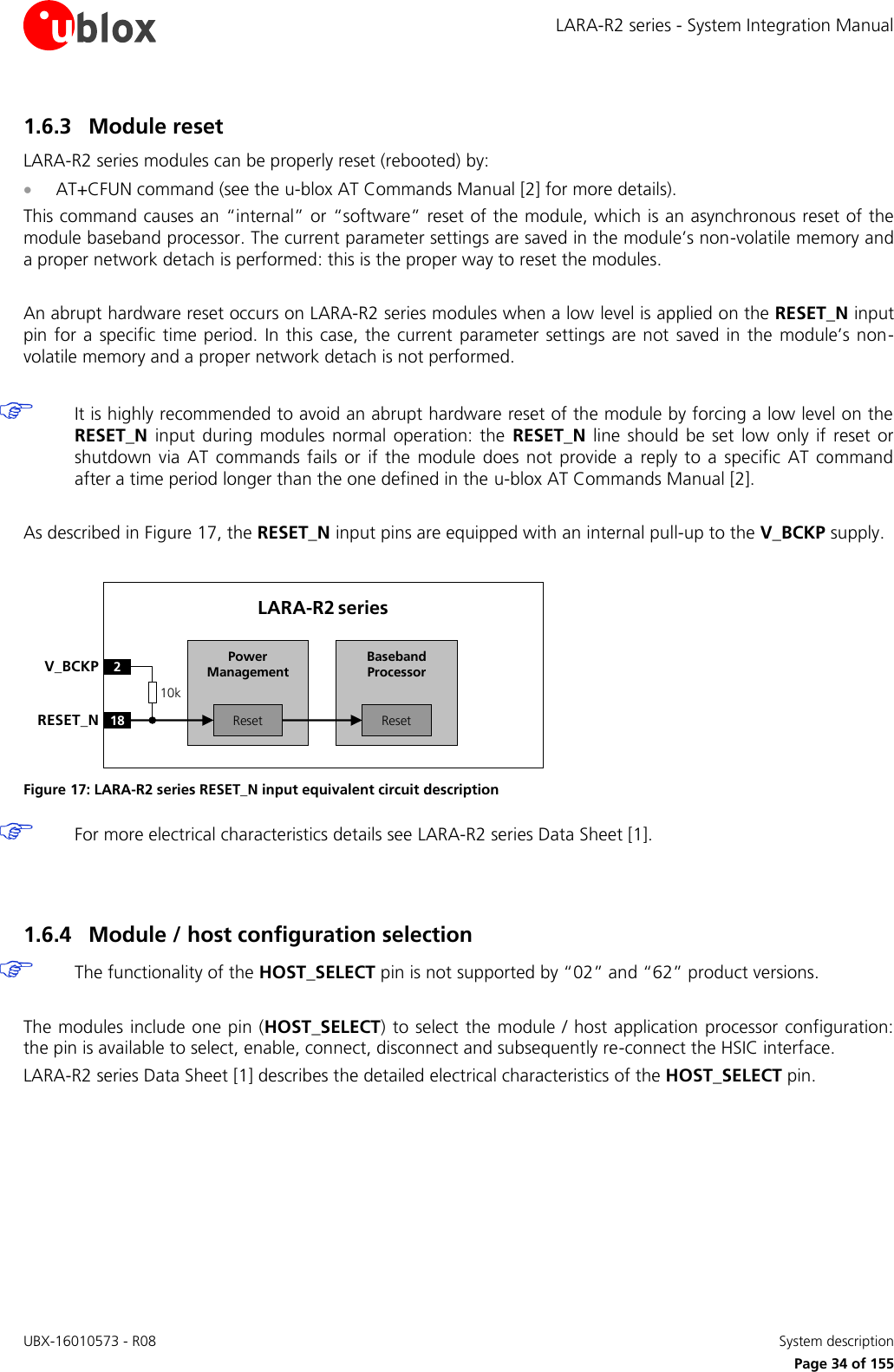 LARA-R2 series - System Integration Manual UBX-16010573 - R08    System description     Page 34 of 155 1.6.3 Module reset LARA-R2 series modules can be properly reset (rebooted) by:  AT+CFUN command (see the u-blox AT Commands Manual [2] for more details). This command causes an “internal” or “software” reset of the module, which is an asynchronous reset of the module baseband processor. The current parameter settings are saved in the module’s non-volatile memory and a proper network detach is performed: this is the proper way to reset the modules.  An abrupt hardware reset occurs on LARA-R2 series modules when a low level is applied on the RESET_N input pin for  a  specific time period.  In  this  case,  the  current  parameter settings are not  saved in  the  module’s  non-volatile memory and a proper network detach is not performed.   It is highly recommended to avoid an abrupt hardware reset of the module by forcing a low level on the RESET_N  input  during  modules  normal  operation:  the  RESET_N  line  should  be  set  low  only if  reset  or shutdown  via  AT  commands  fails  or  if  the  module  does  not provide  a  reply  to a  specific  AT  command after a time period longer than the one defined in the u-blox AT Commands Manual [2].  As described in Figure 17, the RESET_N input pins are equipped with an internal pull-up to the V_BCKP supply.  Baseband Processor18RESET_NLARA-R2 series2V_BCKPResetPower ManagementReset10k Figure 17: LARA-R2 series RESET_N input equivalent circuit description  For more electrical characteristics details see LARA-R2 series Data Sheet [1].   1.6.4 Module / host configuration selection   The functionality of the HOST_SELECT pin is not supported by “02” and “62” product versions.  The modules include one pin (HOST_SELECT) to select the module / host application processor configuration: the pin is available to select, enable, connect, disconnect and subsequently re-connect the HSIC interface. LARA-R2 series Data Sheet [1] describes the detailed electrical characteristics of the HOST_SELECT pin.   
