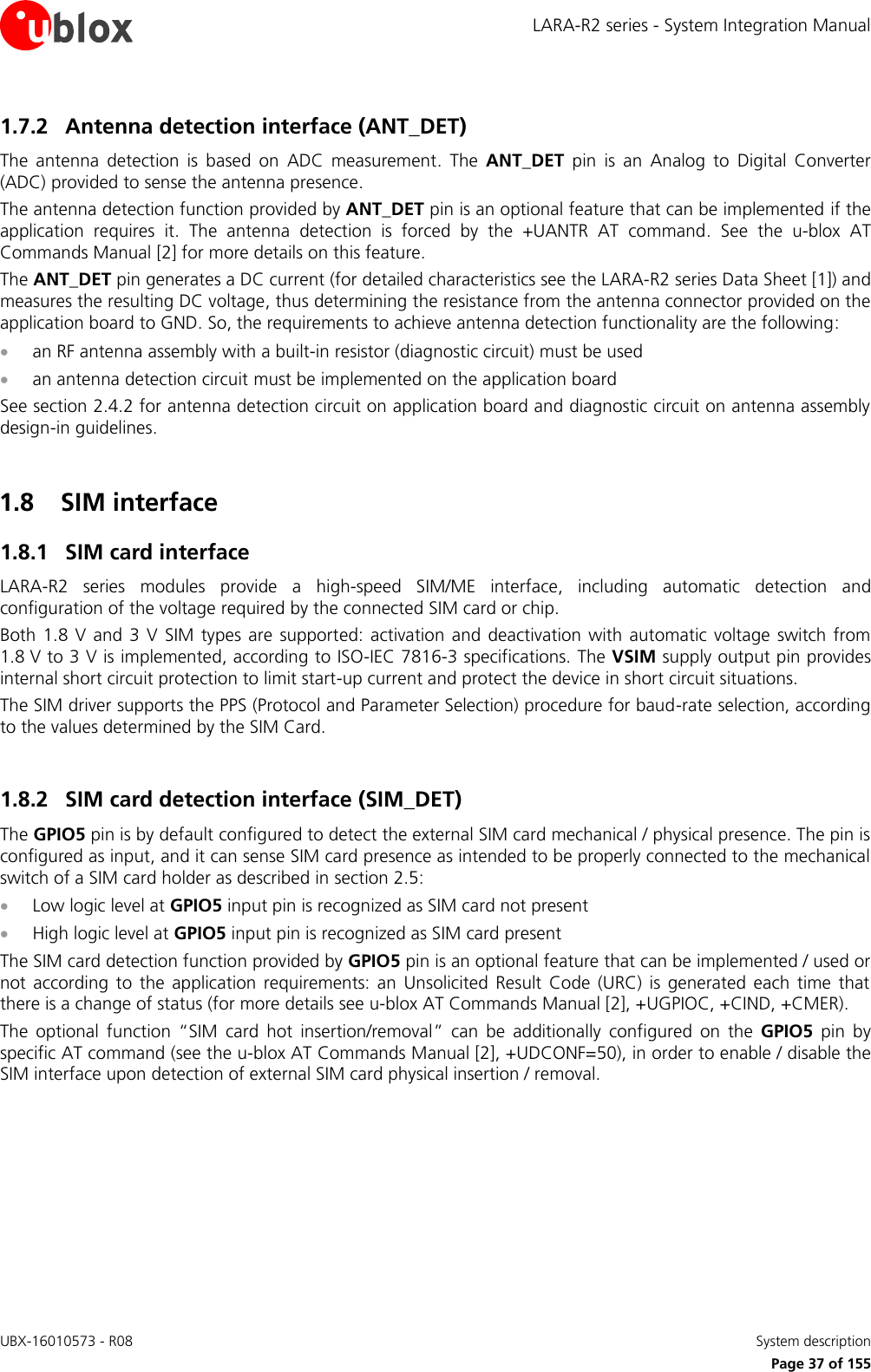 LARA-R2 series - System Integration Manual UBX-16010573 - R08    System description     Page 37 of 155 1.7.2 Antenna detection interface (ANT_DET) The  antenna  detection  is  based  on  ADC  measurement.  The  ANT_DET  pin  is  an  Analog  to  Digital  Converter (ADC) provided to sense the antenna presence. The antenna detection function provided by ANT_DET pin is an optional feature that can be implemented if the application  requires  it.  The  antenna  detection  is  forced  by  the  +UANTR  AT  command.  See  the  u-blox  AT Commands Manual [2] for more details on this feature. The ANT_DET pin generates a DC current (for detailed characteristics see the LARA-R2 series Data Sheet [1]) and measures the resulting DC voltage, thus determining the resistance from the antenna connector provided on the application board to GND. So, the requirements to achieve antenna detection functionality are the following:  an RF antenna assembly with a built-in resistor (diagnostic circuit) must be used  an antenna detection circuit must be implemented on the application board See section 2.4.2 for antenna detection circuit on application board and diagnostic circuit on antenna assembly design-in guidelines.  1.8 SIM interface 1.8.1 SIM card interface LARA-R2  series  modules  provide  a  high-speed  SIM/ME  interface,  including  automatic  detection  and configuration of the voltage required by the connected SIM card or chip. Both 1.8  V  and 3 V SIM  types  are  supported:  activation and  deactivation  with  automatic  voltage  switch  from 1.8 V to 3 V is implemented, according to ISO-IEC 7816-3 specifications. The VSIM supply output pin provides internal short circuit protection to limit start-up current and protect the device in short circuit situations. The SIM driver supports the PPS (Protocol and Parameter Selection) procedure for baud-rate selection, according to the values determined by the SIM Card.  1.8.2 SIM card detection interface (SIM_DET) The GPIO5 pin is by default configured to detect the external SIM card mechanical / physical presence. The pin is configured as input, and it can sense SIM card presence as intended to be properly connected to the mechanical switch of a SIM card holder as described in section 2.5:  Low logic level at GPIO5 input pin is recognized as SIM card not present  High logic level at GPIO5 input pin is recognized as SIM card present The SIM card detection function provided by GPIO5 pin is an optional feature that can be implemented / used or not  according  to  the  application  requirements:  an  Unsolicited  Result  Code  (URC)  is  generated  each  time  that there is a change of status (for more details see u-blox AT Commands Manual [2], +UGPIOC, +CIND, +CMER). The  optional  function  “SIM  card  hot  insertion/removal”  can  be  additionally  configured  on  the  GPIO5  pin  by specific AT command (see the u-blox AT Commands Manual [2], +UDCONF=50), in order to enable / disable the SIM interface upon detection of external SIM card physical insertion / removal.   