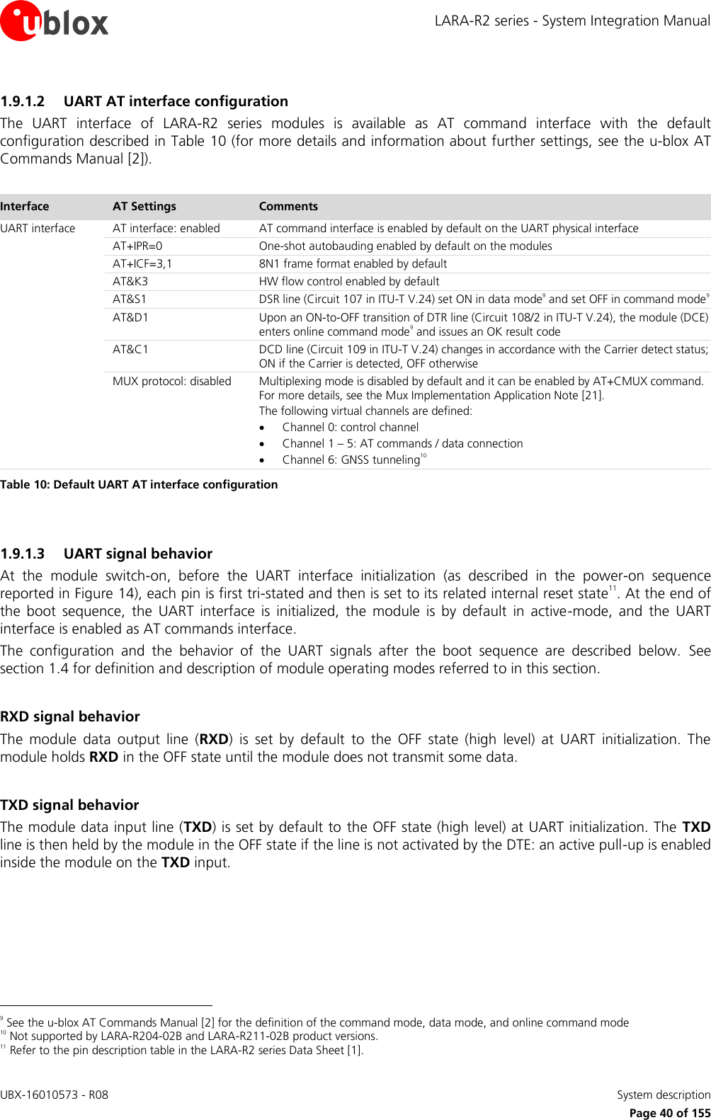 LARA-R2 series - System Integration Manual UBX-16010573 - R08    System description     Page 40 of 155 1.9.1.2 UART AT interface configuration The  UART  interface  of  LARA-R2  series  modules  is  available  as  AT  command  interface  with  the  default configuration described in Table 10 (for more details and information about further settings, see the u-blox AT Commands Manual [2]).  Interface AT Settings Comments UART interface AT interface: enabled AT command interface is enabled by default on the UART physical interface AT+IPR=0 One-shot autobauding enabled by default on the modules AT+ICF=3,1 8N1 frame format enabled by default AT&amp;K3 HW flow control enabled by default AT&amp;S1 DSR line (Circuit 107 in ITU-T V.24) set ON in data mode9 and set OFF in command mode9 AT&amp;D1 Upon an ON-to-OFF transition of DTR line (Circuit 108/2 in ITU-T V.24), the module (DCE) enters online command mode9 and issues an OK result code AT&amp;C1 DCD line (Circuit 109 in ITU-T V.24) changes in accordance with the Carrier detect status; ON if the Carrier is detected, OFF otherwise MUX protocol: disabled Multiplexing mode is disabled by default and it can be enabled by AT+CMUX command. For more details, see the Mux Implementation Application Note [21]. The following virtual channels are defined:  Channel 0: control channel  Channel 1 – 5: AT commands / data connection  Channel 6: GNSS tunneling10 Table 10: Default UART AT interface configuration  1.9.1.3 UART signal behavior At  the  module  switch-on,  before  the  UART  interface  initialization  (as  described  in  the  power-on  sequence reported in Figure 14), each pin is first tri-stated and then is set to its related internal reset state11. At the end of the  boot  sequence,  the  UART  interface  is  initialized,  the  module  is  by  default  in  active-mode,  and  the  UART interface is enabled as AT commands interface. The  configuration  and  the  behavior  of  the  UART  signals  after  the  boot  sequence  are  described  below.  See section 1.4 for definition and description of module operating modes referred to in this section.  RXD signal behavior The  module  data  output  line  (RXD)  is  set  by  default  to  the  OFF  state  (high  level)  at  UART  initialization.  The module holds RXD in the OFF state until the module does not transmit some data.  TXD signal behavior The module data input line (TXD) is set by default to the OFF state (high level) at UART initialization. The TXD line is then held by the module in the OFF state if the line is not activated by the DTE: an active pull-up is enabled inside the module on the TXD input.                                                        9 See the u-blox AT Commands Manual [2] for the definition of the command mode, data mode, and online command mode 10 Not supported by LARA-R204-02B and LARA-R211-02B product versions. 11 Refer to the pin description table in the LARA-R2 series Data Sheet [1]. 