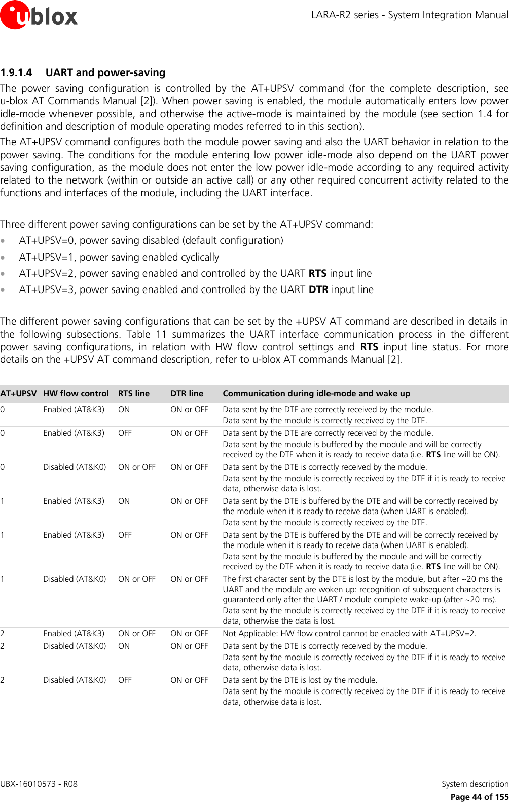 LARA-R2 series - System Integration Manual UBX-16010573 - R08    System description     Page 44 of 155 1.9.1.4 UART and power-saving  The  power  saving  configuration  is  controlled  by  the  AT+UPSV  command  (for  the  complete  description,  see u-blox AT Commands Manual [2]). When power saving is enabled, the module automatically enters low power idle-mode whenever possible, and otherwise the active-mode is maintained by the module (see section 1.4 for definition and description of module operating modes referred to in this section). The AT+UPSV command configures both the module power saving and also the UART behavior in relation to the power saving.  The conditions  for the module entering low  power  idle-mode also depend on the UART power saving configuration, as the module does not enter the low power idle-mode according to any required activity related to the network (within or outside an active call) or any other required concurrent activity related to the functions and interfaces of the module, including the UART interface.  Three different power saving configurations can be set by the AT+UPSV command:  AT+UPSV=0, power saving disabled (default configuration)   AT+UPSV=1, power saving enabled cyclically   AT+UPSV=2, power saving enabled and controlled by the UART RTS input line  AT+UPSV=3, power saving enabled and controlled by the UART DTR input line  The different power saving configurations that can be set by the +UPSV AT command are described in details in the  following  subsections.  Table  11  summarizes  the  UART  interface  communication  process  in  the  different power  saving  configurations,  in  relation  with  HW  flow  control  settings  and  RTS  input  line  status.  For  more details on the +UPSV AT command description, refer to u-blox AT commands Manual [2].  AT+UPSV HW flow control RTS line DTR line Communication during idle-mode and wake up  0 Enabled (AT&amp;K3) ON ON or OFF Data sent by the DTE are correctly received by the module. Data sent by the module is correctly received by the DTE. 0 Enabled (AT&amp;K3) OFF ON or OFF Data sent by the DTE are correctly received by the module. Data sent by the module is buffered by the module and will be correctly received by the DTE when it is ready to receive data (i.e. RTS line will be ON). 0 Disabled (AT&amp;K0) ON or OFF ON or OFF Data sent by the DTE is correctly received by the module. Data sent by the module is correctly received by the DTE if it is ready to receive data, otherwise data is lost. 1 Enabled (AT&amp;K3) ON ON or OFF Data sent by the DTE is buffered by the DTE and will be correctly received by the module when it is ready to receive data (when UART is enabled). Data sent by the module is correctly received by the DTE. 1 Enabled (AT&amp;K3) OFF ON or OFF Data sent by the DTE is buffered by the DTE and will be correctly received by the module when it is ready to receive data (when UART is enabled). Data sent by the module is buffered by the module and will be correctly received by the DTE when it is ready to receive data (i.e. RTS line will be ON). 1 Disabled (AT&amp;K0) ON or OFF ON or OFF The first character sent by the DTE is lost by the module, but after ~20 ms the UART and the module are woken up: recognition of subsequent characters is guaranteed only after the UART / module complete wake-up (after ~20 ms). Data sent by the module is correctly received by the DTE if it is ready to receive data, otherwise the data is lost. 2 Enabled (AT&amp;K3) ON or OFF ON or OFF Not Applicable: HW flow control cannot be enabled with AT+UPSV=2. 2 Disabled (AT&amp;K0) ON ON or OFF Data sent by the DTE is correctly received by the module. Data sent by the module is correctly received by the DTE if it is ready to receive data, otherwise data is lost. 2 Disabled (AT&amp;K0) OFF ON or OFF Data sent by the DTE is lost by the module. Data sent by the module is correctly received by the DTE if it is ready to receive data, otherwise data is lost. 