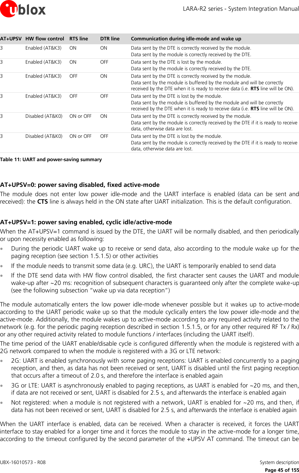 LARA-R2 series - System Integration Manual UBX-16010573 - R08    System description     Page 45 of 155 AT+UPSV HW flow control RTS line DTR line Communication during idle-mode and wake up  3 Enabled (AT&amp;K3) ON ON Data sent by the DTE is correctly received by the module. Data sent by the module is correctly received by the DTE. 3 Enabled (AT&amp;K3) ON OFF Data sent by the DTE is lost by the module. Data sent by the module is correctly received by the DTE. 3 Enabled (AT&amp;K3) OFF ON Data sent by the DTE is correctly received by the module. Data sent by the module is buffered by the module and will be correctly received by the DTE when it is ready to receive data (i.e. RTS line will be ON). 3 Enabled (AT&amp;K3) OFF OFF Data sent by the DTE is lost by the module. Data sent by the module is buffered by the module and will be correctly received by the DTE when it is ready to receive data (i.e. RTS line will be ON). 3 Disabled (AT&amp;K0) ON or OFF ON Data sent by the DTE is correctly received by the module. Data sent by the module is correctly received by the DTE if it is ready to receive data, otherwise data are lost. 3 Disabled (AT&amp;K0) ON or OFF OFF Data sent by the DTE is lost by the module. Data sent by the module is correctly received by the DTE if it is ready to receive data, otherwise data are lost. Table 11: UART and power-saving summary  AT+UPSV=0: power saving disabled, fixed active-mode The  module  does  not  enter  low  power  idle-mode  and  the  UART  interface  is  enabled  (data  can  be  sent  and received): the CTS line is always held in the ON state after UART initialization. This is the default configuration.  AT+UPSV=1: power saving enabled, cyclic idle/active-mode When the AT+UPSV=1 command is issued by the DTE, the UART will be normally disabled, and then periodically or upon necessity enabled as following:   During the periodic UART wake up to receive or send data, also according to the module wake up for the paging reception (see section 1.5.1.5) or other activities  If the module needs to transmit some data (e.g. URC), the UART is temporarily enabled to send data   If the DTE send data with HW flow control disabled, the first character sent causes the UART and module wake-up after ~20 ms: recognition of subsequent characters is guaranteed only after the complete wake-up (see the following subsection “wake up via data reception”)  The module automatically enters the low power idle-mode whenever  possible but  it wakes  up to  active-mode according to the UART periodic wake up so that the module cyclically enters the low power idle-mode and the active-mode. Additionally, the module wakes up to active-mode according to any required activity related to the network (e.g. for the periodic paging reception described in section 1.5.1.5, or for any other required RF Tx / Rx) or any other required activity related to module functions / interfaces (including the UART itself). The time period of the UART enable/disable cycle is configured differently when the module is registered with a 2G network compared to when the module is registered with a 3G or LTE network:  2G: UART is enabled synchronously with some paging receptions: UART is enabled concurrently to a paging reception, and then, as data has not been received or sent, UART is disabled until the first paging reception that occurs after a timeout of 2.0 s, and therefore the interface is enabled again  3G or LTE: UART is asynchronously enabled to paging receptions, as UART is enabled for ~20 ms, and then, if data are not received or sent, UART is disabled for 2.5 s, and afterwards the interface is enabled again  Not registered: when a module is not registered with a network, UART is enabled for ~20 ms, and then, if data has not been received or sent, UART is disabled for 2.5 s, and afterwards the interface is enabled again  When  the  UART  interface  is  enabled,  data  can  be  received.  When  a  character  is  received,  it  forces  the  UART interface to stay enabled for a longer time and it forces the module to stay in the active-mode for a longer time, according to the timeout configured by the second parameter of the +UPSV AT command. The timeout can be 