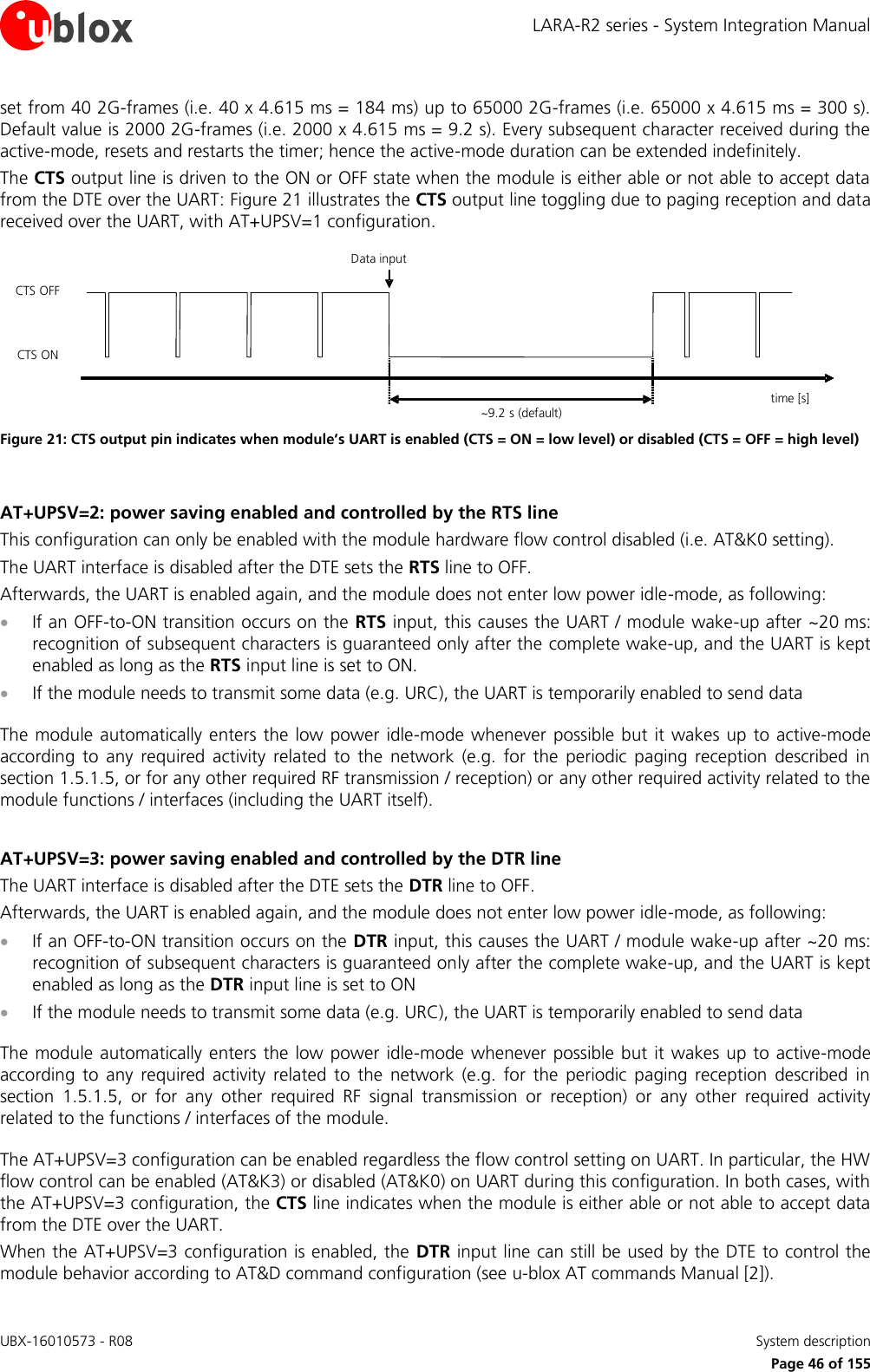 LARA-R2 series - System Integration Manual UBX-16010573 - R08    System description     Page 46 of 155 set from 40 2G-frames (i.e. 40 x 4.615 ms = 184 ms) up to 65000 2G-frames (i.e. 65000 x 4.615 ms = 300 s). Default value is 2000 2G-frames (i.e. 2000 x 4.615 ms = 9.2 s). Every subsequent character received during the active-mode, resets and restarts the timer; hence the active-mode duration can be extended indefinitely. The CTS output line is driven to the ON or OFF state when the module is either able or not able to accept data from the DTE over the UART: Figure 21 illustrates the CTS output line toggling due to paging reception and data received over the UART, with AT+UPSV=1 configuration. time [s]~9.2 s (default)Data inputCTS ONCTS OFF Figure 21: CTS output pin indicates when module’s UART is enabled (CTS = ON = low level) or disabled (CTS = OFF = high level)  AT+UPSV=2: power saving enabled and controlled by the RTS line This configuration can only be enabled with the module hardware flow control disabled (i.e. AT&amp;K0 setting). The UART interface is disabled after the DTE sets the RTS line to OFF. Afterwards, the UART is enabled again, and the module does not enter low power idle-mode, as following:   If an OFF-to-ON transition occurs on the RTS input, this causes the UART / module wake-up after ~20 ms: recognition of subsequent characters is guaranteed only after the complete wake-up, and the UART is kept enabled as long as the RTS input line is set to ON.  If the module needs to transmit some data (e.g. URC), the UART is temporarily enabled to send data   The module automatically enters the low power idle-mode whenever possible but it wakes up to active-mode according  to  any  required  activity  related  to  the  network  (e.g.  for  the  periodic  paging  reception  described  in section 1.5.1.5, or for any other required RF transmission / reception) or any other required activity related to the module functions / interfaces (including the UART itself).   AT+UPSV=3: power saving enabled and controlled by the DTR line The UART interface is disabled after the DTE sets the DTR line to OFF. Afterwards, the UART is enabled again, and the module does not enter low power idle-mode, as following:   If an OFF-to-ON transition occurs on the DTR input, this causes the UART / module wake-up after ~20 ms: recognition of subsequent characters is guaranteed only after the complete wake-up, and the UART is kept enabled as long as the DTR input line is set to ON  If the module needs to transmit some data (e.g. URC), the UART is temporarily enabled to send data   The module automatically enters the low power idle-mode whenever  possible but it wakes  up to  active-mode according  to  any  required  activity  related  to  the  network  (e.g.  for  the  periodic  paging  reception  described  in section  1.5.1.5,  or  for  any  other  required  RF  signal  transmission  or  reception)  or  any  other  required  activity related to the functions / interfaces of the module.   The AT+UPSV=3 configuration can be enabled regardless the flow control setting on UART. In particular, the HW flow control can be enabled (AT&amp;K3) or disabled (AT&amp;K0) on UART during this configuration. In both cases, with the AT+UPSV=3 configuration, the CTS line indicates when the module is either able or not able to accept data from the DTE over the UART. When the AT+UPSV=3 configuration is enabled, the DTR input line can still be used by the DTE to control the module behavior according to AT&amp;D command configuration (see u-blox AT commands Manual [2]). 