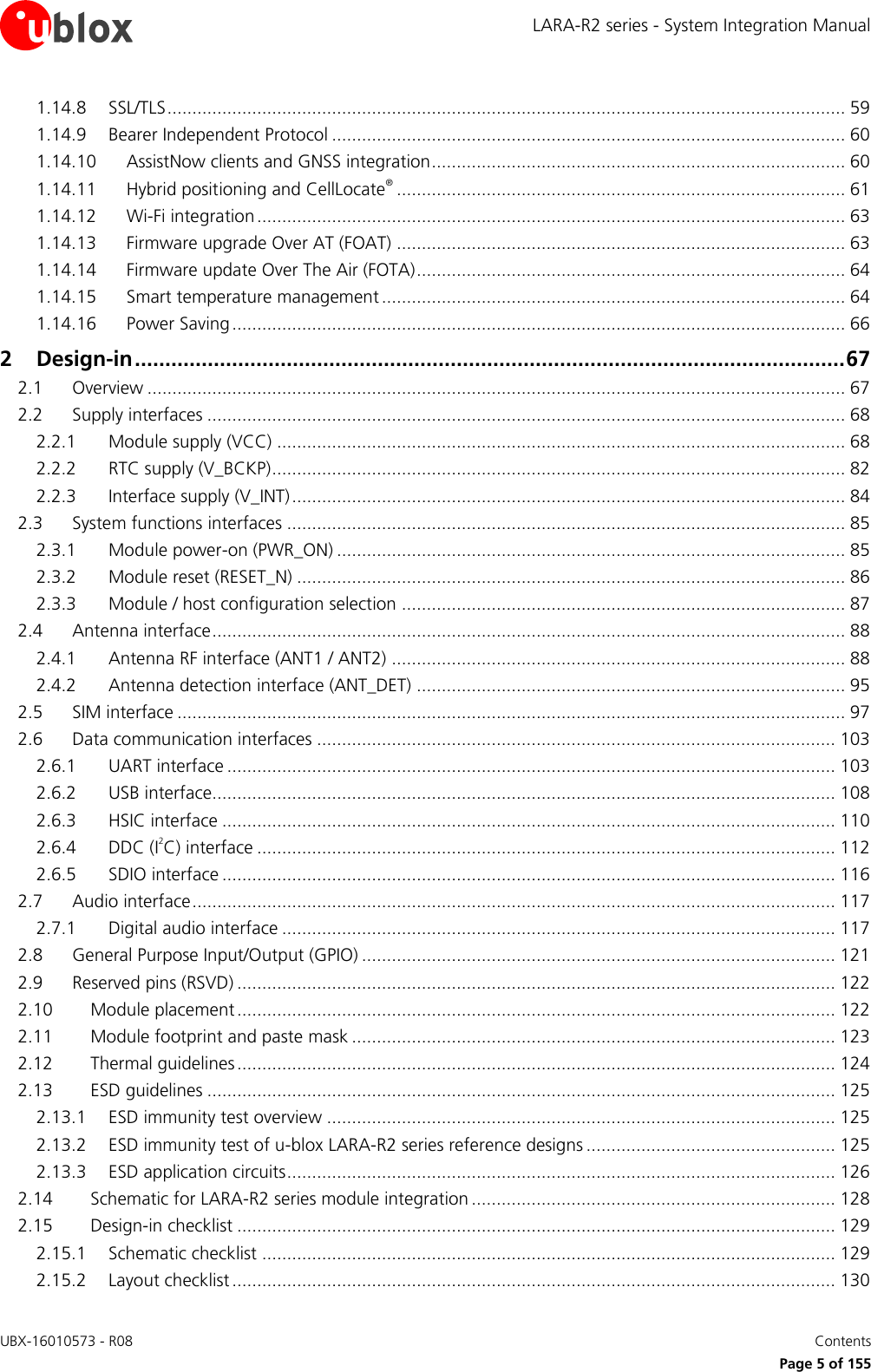 LARA-R2 series - System Integration Manual UBX-16010573 - R08    Contents     Page 5 of 155 1.14.8 SSL/TLS ........................................................................................................................................ 59 1.14.9 Bearer Independent Protocol ....................................................................................................... 60 1.14.10 AssistNow clients and GNSS integration ................................................................................... 60 1.14.11 Hybrid positioning and CellLocate® .......................................................................................... 61 1.14.12 Wi-Fi integration ...................................................................................................................... 63 1.14.13 Firmware upgrade Over AT (FOAT) .......................................................................................... 63 1.14.14 Firmware update Over The Air (FOTA) ...................................................................................... 64 1.14.15 Smart temperature management ............................................................................................. 64 1.14.16 Power Saving ........................................................................................................................... 66 2 Design-in ..................................................................................................................... 67 2.1 Overview ............................................................................................................................................ 67 2.2 Supply interfaces ................................................................................................................................ 68 2.2.1 Module supply (VCC) .................................................................................................................. 68 2.2.2 RTC supply (V_BCKP) ................................................................................................................... 82 2.2.3 Interface supply (V_INT) ............................................................................................................... 84 2.3 System functions interfaces ................................................................................................................ 85 2.3.1 Module power-on (PWR_ON) ...................................................................................................... 85 2.3.2 Module reset (RESET_N) .............................................................................................................. 86 2.3.3 Module / host configuration selection ......................................................................................... 87 2.4 Antenna interface ............................................................................................................................... 88 2.4.1 Antenna RF interface (ANT1 / ANT2) ........................................................................................... 88 2.4.2 Antenna detection interface (ANT_DET) ...................................................................................... 95 2.5 SIM interface ...................................................................................................................................... 97 2.6 Data communication interfaces ........................................................................................................ 103 2.6.1 UART interface .......................................................................................................................... 103 2.6.2 USB interface............................................................................................................................. 108 2.6.3 HSIC interface ........................................................................................................................... 110 2.6.4 DDC (I2C) interface .................................................................................................................... 112 2.6.5 SDIO interface ........................................................................................................................... 116 2.7 Audio interface ................................................................................................................................. 117 2.7.1 Digital audio interface ............................................................................................................... 117 2.8 General Purpose Input/Output (GPIO) ............................................................................................... 121 2.9 Reserved pins (RSVD) ........................................................................................................................ 122 2.10 Module placement ........................................................................................................................ 122 2.11 Module footprint and paste mask ................................................................................................. 123 2.12 Thermal guidelines ........................................................................................................................ 124 2.13 ESD guidelines .............................................................................................................................. 125 2.13.1 ESD immunity test overview ...................................................................................................... 125 2.13.2 ESD immunity test of u-blox LARA-R2 series reference designs .................................................. 125 2.13.3 ESD application circuits .............................................................................................................. 126 2.14 Schematic for LARA-R2 series module integration ......................................................................... 128 2.15 Design-in checklist ........................................................................................................................ 129 2.15.1 Schematic checklist ................................................................................................................... 129 2.15.2 Layout checklist ......................................................................................................................... 130 