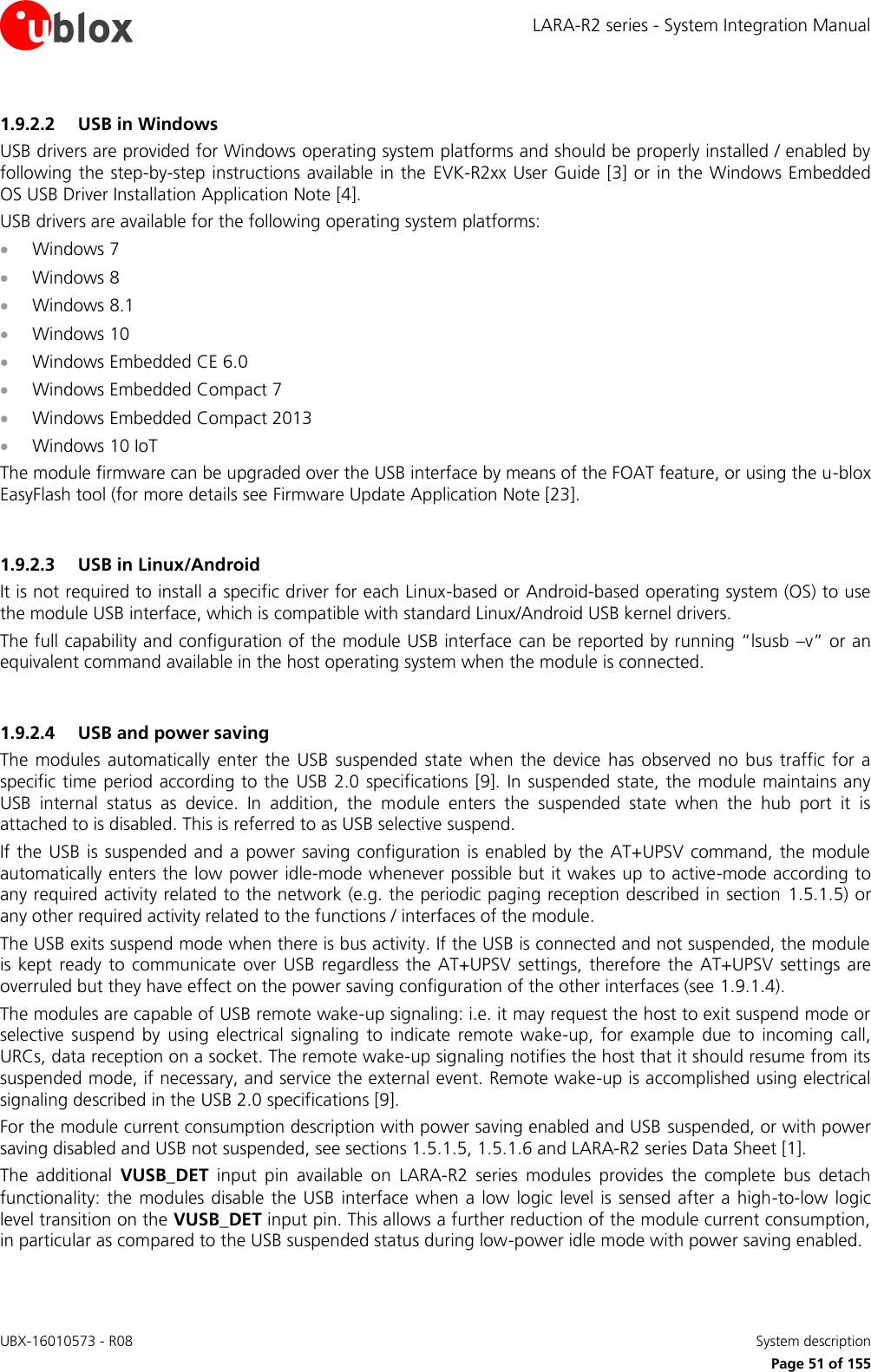 LARA-R2 series - System Integration Manual UBX-16010573 - R08    System description     Page 51 of 155 1.9.2.2 USB in Windows USB drivers are provided for Windows operating system platforms and should be properly installed / enabled by following the step-by-step  instructions available in the  EVK-R2xx User Guide [3] or in the  Windows Embedded OS USB Driver Installation Application Note [4]. USB drivers are available for the following operating system platforms:  Windows 7  Windows 8  Windows 8.1  Windows 10  Windows Embedded CE 6.0  Windows Embedded Compact 7  Windows Embedded Compact 2013  Windows 10 IoT The module firmware can be upgraded over the USB interface by means of the FOAT feature, or using the u-blox EasyFlash tool (for more details see Firmware Update Application Note [23].  1.9.2.3 USB in Linux/Android It is not required to install a specific driver for each Linux-based or Android-based operating system (OS) to use the module USB interface, which is compatible with standard Linux/Android USB kernel drivers. The full capability and configuration of the module USB interface can be reported by running “lsusb –v” or an equivalent command available in the host operating system when the module is connected.  1.9.2.4 USB and power saving The  modules  automatically  enter the  USB  suspended  state  when  the  device  has  observed  no  bus  traffic for a specific time period according to the  USB  2.0 specifications [9].  In suspended state, the module maintains any USB  internal  status  as  device.  In  addition,  the  module  enters  the  suspended  state  when  the  hub  port  it  is attached to is disabled. This is referred to as USB selective suspend. If the  USB is suspended  and  a power saving configuration is  enabled  by the AT+UPSV  command, the module automatically enters the low power idle-mode whenever possible but it wakes up to active-mode according to any required activity related to the network (e.g. the periodic paging reception described in section 1.5.1.5) or any other required activity related to the functions / interfaces of the module. The USB exits suspend mode when there is bus activity. If the USB is connected and not suspended, the module is kept  ready  to  communicate  over  USB  regardless the  AT+UPSV  settings,  therefore  the  AT+UPSV settings are overruled but they have effect on the power saving configuration of the other interfaces (see 1.9.1.4). The modules are capable of USB remote wake-up signaling: i.e. it may request the host to exit suspend mode or selective  suspend  by  using  electrical  signaling  to  indicate  remote  wake-up,  for  example  due  to  incoming  call, URCs, data reception on a socket. The remote wake-up signaling notifies the host that it should resume from its suspended mode, if necessary, and service the external event. Remote wake-up is accomplished using electrical signaling described in the USB 2.0 specifications [9]. For the module current consumption description with power saving enabled and USB suspended, or with power saving disabled and USB not suspended, see sections 1.5.1.5, 1.5.1.6 and LARA-R2 series Data Sheet [1]. The  additional  VUSB_DET  input  pin  available  on  LARA-R2  series  modules  provides  the  complete  bus  detach functionality: the modules disable  the USB interface  when  a low logic  level  is sensed after  a high-to-low logic level transition on the VUSB_DET input pin. This allows a further reduction of the module current consumption, in particular as compared to the USB suspended status during low-power idle mode with power saving enabled.  