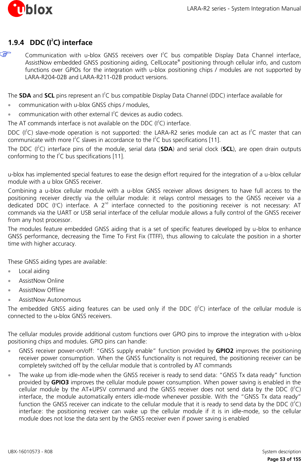 LARA-R2 series - System Integration Manual UBX-16010573 - R08    System description     Page 53 of 155 1.9.4 DDC (I2C) interface  Communication  with  u-blox  GNSS  receivers  over  I2C  bus  compatible  Display  Data  Channel  interface, AssistNow embedded GNSS positioning aiding, CellLocate® positioning through cellular info, and custom functions  over  GPIOs  for  the  integration  with  u-blox  positioning  chips  /  modules  are  not  supported  by LARA-R204-02B and LARA-R211-02B product versions.  The SDA and SCL pins represent an I2C bus compatible Display Data Channel (DDC) interface available for   communication with u-blox GNSS chips / modules,  communication with other external I2C devices as audio codecs. The AT commands interface is not available on the DDC (I2C) interface. DDC  (I2C)  slave-mode  operation  is  not  supported:  the  LARA-R2  series  module  can  act  as  I2C  master  that  can communicate with more I2C slaves in accordance to the I2C bus specifications [11]. The  DDC  (I2C)  interface  pins  of  the  module,  serial  data  (SDA)  and  serial  clock  (SCL),  are  open  drain  outputs conforming to the I2C bus specifications [11].  u-blox has implemented special features to ease the design effort required for the integration of a u-blox cellular module with a u blox GNSS receiver. Combining  a  u-blox  cellular  module  with  a  u-blox  GNSS  receiver  allows  designers  to  have  full  access  to  the positioning  receiver  directly  via  the  cellular  module:  it  relays  control  messages  to  the  GNSS  receiver  via  a dedicated  DDC  (I2C)  interface.  A  2nd  interface  connected  to  the  positioning  receiver  is  not  necessary:  AT commands via the UART or USB serial interface of the cellular module allows a fully control of the GNSS receiver from any host processor. The modules feature embedded GNSS aiding that is a set of specific features developed by u-blox to enhance GNSS performance, decreasing the Time To First Fix (TTFF), thus allowing to calculate the position in a shorter time with higher accuracy.  These GNSS aiding types are available:  Local aiding  AssistNow Online  AssistNow Offline  AssistNow Autonomous The  embedded  GNSS  aiding  features  can  be  used  only  if  the  DDC  (I2C)  interface  of  the  cellular  module  is connected to the u-blox GNSS receivers.  The cellular modules provide additional custom functions over GPIO pins to improve the integration with u-blox positioning chips and modules. GPIO pins can handle:  GNSS receiver power-on/off: “GNSS  supply enable”  function  provided by  GPIO2 improves the  positioning receiver power consumption. When the GNSS functionality is not required, the positioning receiver can be completely switched off by the cellular module that is controlled by AT commands  The wake up from idle-mode when the GNSS receiver is ready to send data: “GNSS Tx data ready” function provided by GPIO3 improves the cellular module power consumption. When power saving is enabled in the cellular  module  by  the  AT+UPSV  command  and  the  GNSS  receiver  does  not  send  data  by  the  DDC  (I2C) interface,  the  module  automatically  enters  idle-mode  whenever  possible.  With  the  “GNSS  Tx  data  ready” function the GNSS receiver can indicate to the cellular module that it is ready to send data by the DDC (I2C) interface:  the  positioning  receiver  can  wake  up  the  cellular  module  if  it  is  in  idle-mode,  so  the  cellular module does not lose the data sent by the GNSS receiver even if power saving is enabled 