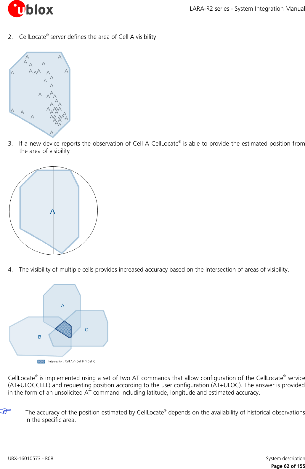 LARA-R2 series - System Integration Manual UBX-16010573 - R08    System description     Page 62 of 155 2. CellLocate® server defines the area of Cell A visibility   3. If a new device reports the observation of Cell A CellLocate® is able to provide the estimated position from the area of visibility    4. The visibility of multiple cells provides increased accuracy based on the intersection of areas of visibility.    CellLocate® is implemented using a set of two AT commands that allow configuration of the CellLocate® service (AT+ULOCCELL) and requesting position according to the user configuration (AT+ULOC). The answer is provided in the form of an unsolicited AT command including latitude, longitude and estimated accuracy.   The accuracy of the position estimated by CellLocate® depends on the availability of historical observations in the specific area.  