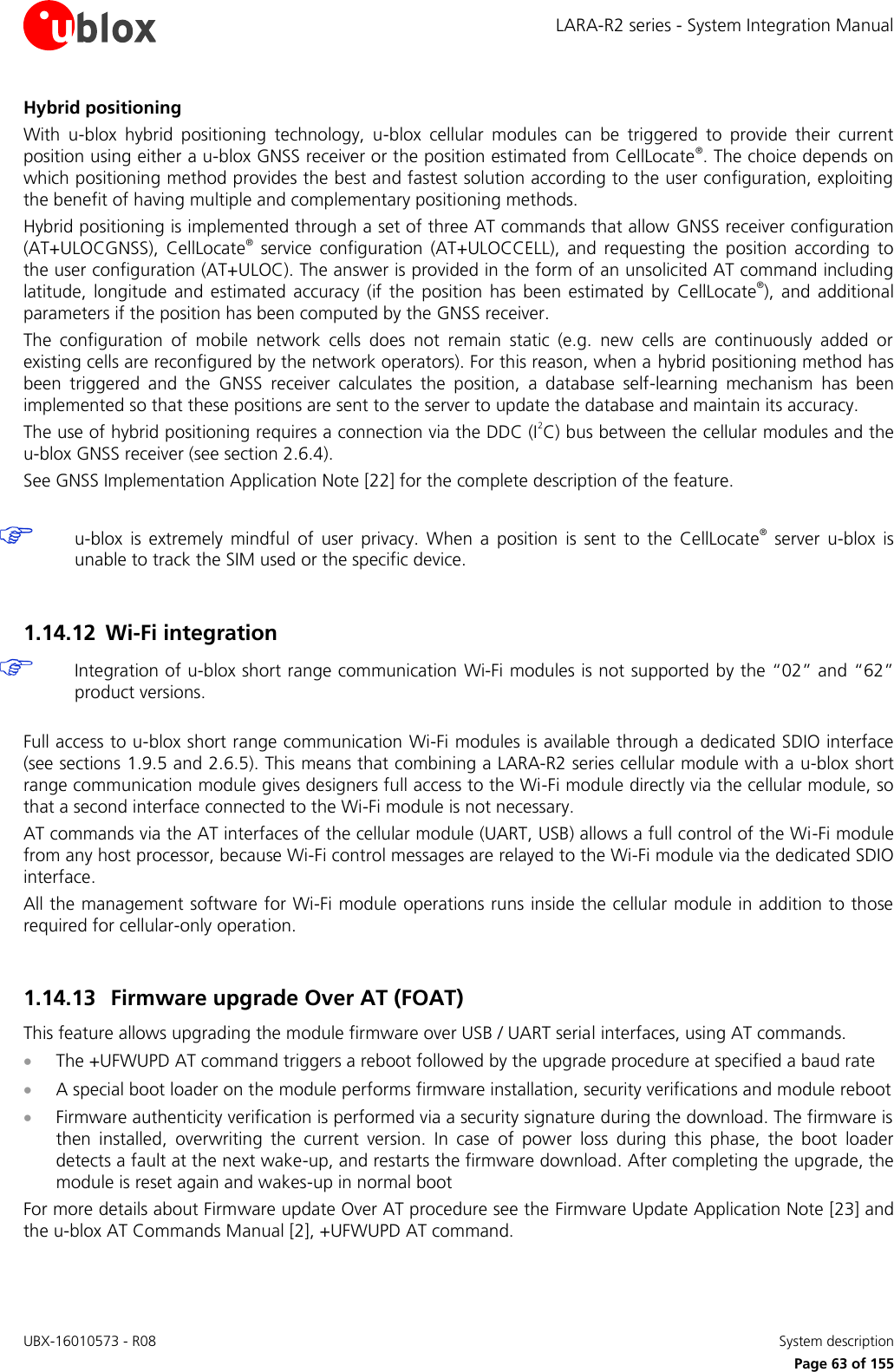 LARA-R2 series - System Integration Manual UBX-16010573 - R08    System description     Page 63 of 155 Hybrid positioning With  u-blox  hybrid  positioning  technology,  u-blox  cellular  modules  can  be  triggered  to  provide  their  current position using either a u-blox GNSS receiver or the position estimated from CellLocate®. The choice depends on which positioning method provides the best and fastest solution according to the user configuration, exploiting the benefit of having multiple and complementary positioning methods. Hybrid positioning is implemented through a set of three AT commands that allow  GNSS receiver configuration (AT+ULOCGNSS),  CellLocate®  service  configuration  (AT+ULOCCELL),  and  requesting  the  position  according  to the user configuration (AT+ULOC). The answer is provided in the form of an unsolicited AT command including latitude,  longitude  and  estimated  accuracy  (if  the  position  has  been  estimated  by  CellLocate®),  and  additional parameters if the position has been computed by the GNSS receiver. The  configuration  of  mobile  network  cells  does  not  remain  static  (e.g.  new  cells  are  continuously  added  or existing cells are reconfigured by the network operators). For this reason, when a hybrid positioning method has been  triggered  and  the  GNSS  receiver  calculates  the  position,  a  database  self-learning  mechanism  has  been implemented so that these positions are sent to the server to update the database and maintain its accuracy. The use of hybrid positioning requires a connection via the DDC (I2C) bus between the cellular modules and the u-blox GNSS receiver (see section 2.6.4). See GNSS Implementation Application Note [22] for the complete description of the feature.   u-blox  is  extremely  mindful  of  user  privacy.  When  a  position  is  sent  to  the  CellLocate®  server  u-blox  is unable to track the SIM used or the specific device.  1.14.12 Wi-Fi integration  Integration of u-blox short range communication Wi-Fi modules is not supported by the “02” and “62” product versions.  Full access to u-blox short range communication Wi-Fi modules is available through a dedicated SDIO interface (see sections 1.9.5 and 2.6.5). This means that combining a LARA-R2 series cellular module with a u-blox short range communication module gives designers full access to the Wi-Fi module directly via the cellular module, so that a second interface connected to the Wi-Fi module is not necessary.  AT commands via the AT interfaces of the cellular module (UART, USB) allows a full control of the Wi-Fi module from any host processor, because Wi-Fi control messages are relayed to the Wi-Fi module via the dedicated SDIO interface. All the management software for Wi-Fi module operations runs inside the cellular module in addition to those required for cellular-only operation.  1.14.13 Firmware upgrade Over AT (FOAT) This feature allows upgrading the module firmware over USB / UART serial interfaces, using AT commands.  The +UFWUPD AT command triggers a reboot followed by the upgrade procedure at specified a baud rate  A special boot loader on the module performs firmware installation, security verifications and module reboot  Firmware authenticity verification is performed via a security signature during the download. The firmware is then  installed,  overwriting  the  current  version.  In  case  of  power  loss  during  this  phase,  the  boot  loader detects a fault at the next wake-up, and restarts the firmware download. After completing the upgrade, the module is reset again and wakes-up in normal boot For more details about Firmware update Over AT procedure see the Firmware Update Application Note [23] and the u-blox AT Commands Manual [2], +UFWUPD AT command.  