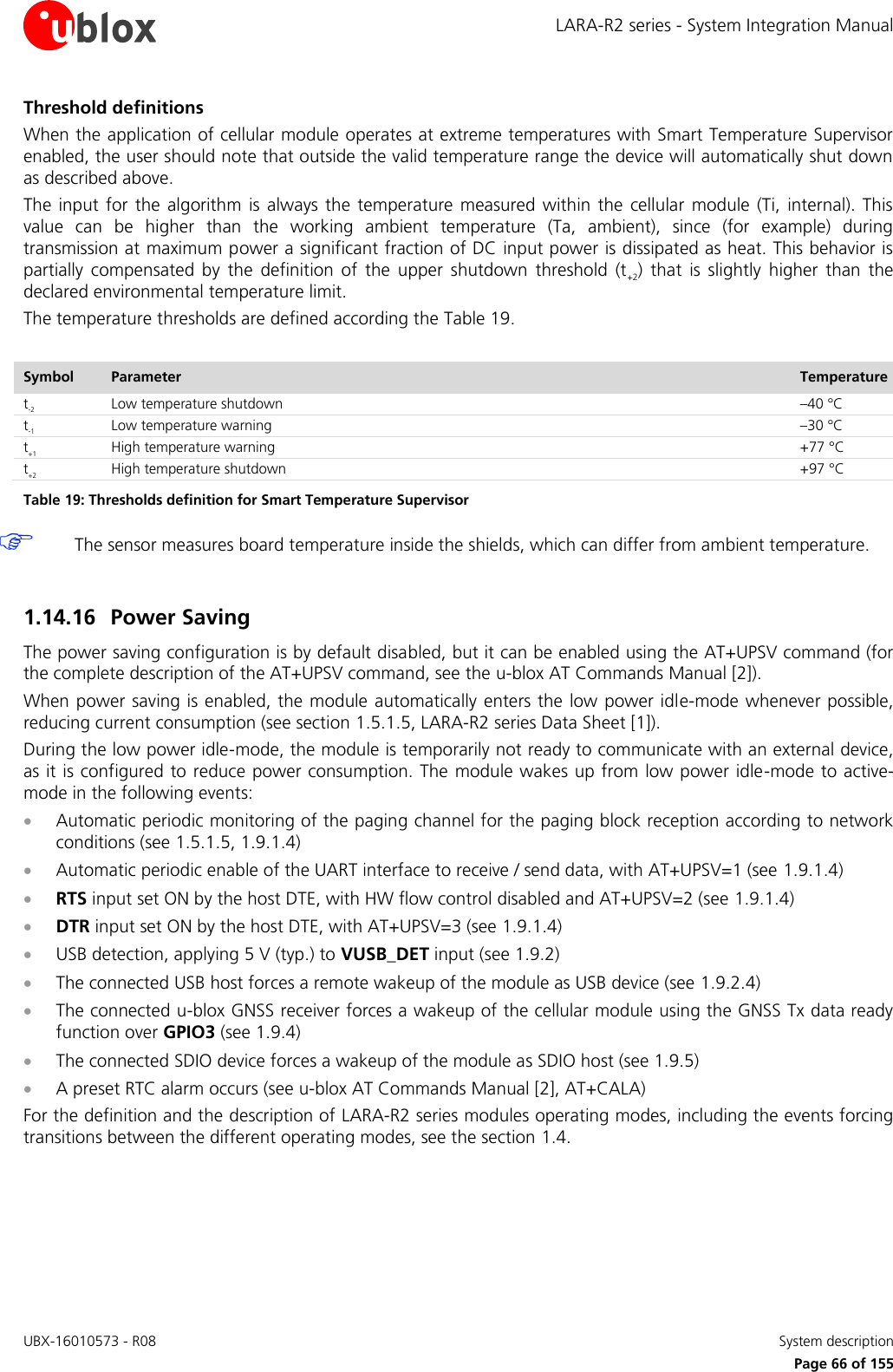 LARA-R2 series - System Integration Manual UBX-16010573 - R08    System description     Page 66 of 155 Threshold definitions When the application of cellular module operates at extreme temperatures with Smart Temperature Supervisor enabled, the user should note that outside the valid temperature range the device will automatically shut down as described above. The  input  for  the algorithm is  always  the  temperature  measured  within the  cellular  module  (Ti,  internal). This value  can  be  higher  than  the  working  ambient  temperature  (Ta,  ambient),  since  (for  example)  during transmission at maximum power a significant fraction of DC input power is dissipated as heat. This behavior is partially  compensated  by  the  definition  of  the  upper  shutdown  threshold  (t+2)  that  is  slightly  higher  than  the declared environmental temperature limit. The temperature thresholds are defined according the Table 19.  Symbol Parameter Temperature t-2 Low temperature shutdown –40 °C t-1 Low temperature warning –30 °C t+1 High temperature warning +77 °C t+2 High temperature shutdown +97 °C Table 19: Thresholds definition for Smart Temperature Supervisor  The sensor measures board temperature inside the shields, which can differ from ambient temperature.  1.14.16 Power Saving The power saving configuration is by default disabled, but it can be enabled using the AT+UPSV command (for the complete description of the AT+UPSV command, see the u-blox AT Commands Manual [2]). When power saving is enabled, the module automatically enters the  low power idle-mode whenever possible, reducing current consumption (see section 1.5.1.5, LARA-R2 series Data Sheet [1]). During the low power idle-mode, the module is temporarily not ready to communicate with an external device, as it is configured to reduce power consumption. The module wakes up from  low power idle-mode to active-mode in the following events:  Automatic periodic monitoring of the paging channel for the paging block reception according to network conditions (see 1.5.1.5, 1.9.1.4)  Automatic periodic enable of the UART interface to receive / send data, with AT+UPSV=1 (see 1.9.1.4)   RTS input set ON by the host DTE, with HW flow control disabled and AT+UPSV=2 (see 1.9.1.4)   DTR input set ON by the host DTE, with AT+UPSV=3 (see 1.9.1.4)   USB detection, applying 5 V (typ.) to VUSB_DET input (see 1.9.2)  The connected USB host forces a remote wakeup of the module as USB device (see 1.9.2.4)  The connected u-blox GNSS receiver forces a wakeup of the cellular module using the GNSS Tx data ready function over GPIO3 (see 1.9.4)  The connected SDIO device forces a wakeup of the module as SDIO host (see 1.9.5)  A preset RTC alarm occurs (see u-blox AT Commands Manual [2], AT+CALA) For the definition and the description of LARA-R2 series modules operating modes, including the events forcing transitions between the different operating modes, see the section 1.4.  