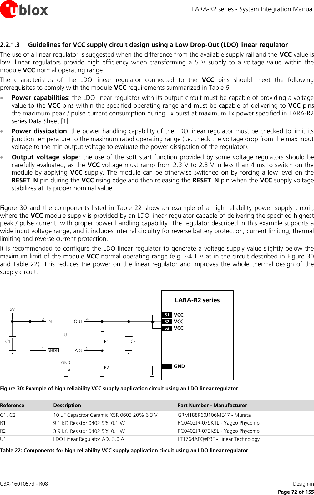 LARA-R2 series - System Integration Manual UBX-16010573 - R08    Design-in     Page 72 of 155 2.2.1.3 Guidelines for VCC supply circuit design using a Low Drop-Out (LDO) linear regulator The use of a linear regulator is suggested when the difference from the available supply rail and the VCC value is low:  linear  regulators  provide  high  efficiency  when  transforming  a  5  V  supply  to  a  voltage  value  within  the module VCC normal operating range. The  characteristics  of  the  LDO  linear  regulator  connected  to  the  VCC  pins  should  meet  the  following prerequisites to comply with the module VCC requirements summarized in Table 6:  Power capabilities: the LDO linear regulator with its output circuit must be capable of providing a voltage value to the VCC pins within the specified operating range and must be capable of  delivering to VCC pins the maximum peak / pulse current consumption during Tx burst at maximum Tx power specified in LARA-R2 series Data Sheet [1].  Power dissipation: the power handling capability of the LDO linear regulator must be checked to limit its junction temperature to the maximum rated operating range (i.e. check the voltage drop from the max input voltage to the min output voltage to evaluate the power dissipation of the regulator).  Output  voltage  slope:  the  use of the  soft  start  function provided by some voltage regulators  should be carefully evaluated, as the VCC voltage must ramp from 2.3 V to 2.8 V in less than 4 ms to switch on the module by  applying  VCC  supply. The module can  be otherwise switched on  by forcing a  low level on the RESET_N pin during the VCC rising edge and then releasing the RESET_N pin when the VCC supply voltage stabilizes at its proper nominal value.  Figure  30  and  the  components  listed  in  Table  22  show  an  example  of  a  high  reliability  power  supply  circuit, where the VCC module supply is provided by an LDO linear regulator capable of delivering the specified highest peak / pulse current, with proper power handling capability. The regulator described in this example supports a wide input voltage range, and it includes internal circuitry for reverse battery protection, current limiting, thermal limiting and reverse current protection. It is recommended to configure the LDO linear regulator  to generate a voltage supply value slightly below the maximum limit of the module VCC normal operating range (e.g. ~4.1 V as in the circuit described in Figure 30 and  Table  22).  This  reduces  the  power  on the  linear  regulator  and  improves the  whole  thermal design  of  the supply circuit.  5VC1IN OUTADJGND12453C2R1R2U1SHDNLARA-R2 series52 VCC53 VCC51 VCCGND Figure 30: Example of high reliability VCC supply application circuit using an LDO linear regulator Reference Description Part Number - Manufacturer C1, C2 10 µF Capacitor Ceramic X5R 0603 20% 6.3 V GRM188R60J106ME47 - Murata R1 9.1 k Resistor 0402 5% 0.1 W RC0402JR-079K1L - Yageo Phycomp R2 3.9 k Resistor 0402 5% 0.1 W RC0402JR-073K9L - Yageo Phycomp U1 LDO Linear Regulator ADJ 3.0 A LT1764AEQ#PBF - Linear Technology Table 22: Components for high reliability VCC supply application circuit using an LDO linear regulator 