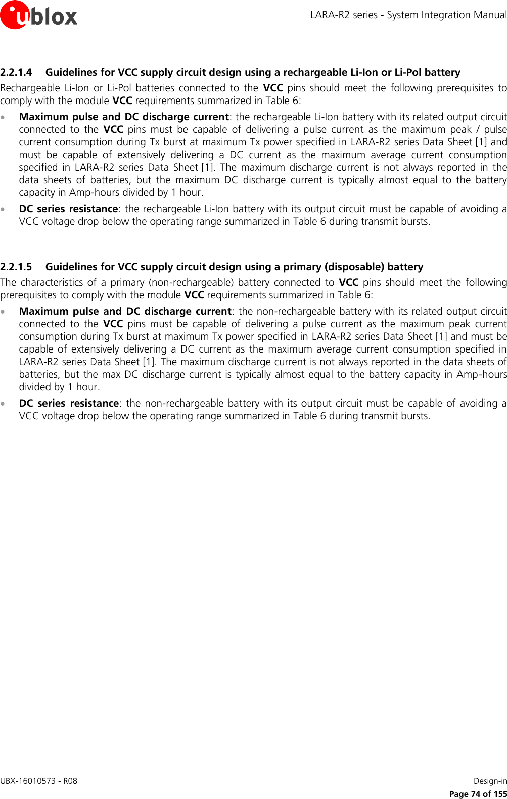 LARA-R2 series - System Integration Manual UBX-16010573 - R08    Design-in     Page 74 of 155 2.2.1.4 Guidelines for VCC supply circuit design using a rechargeable Li-Ion or Li-Pol battery Rechargeable  Li-Ion  or  Li-Pol  batteries  connected  to  the  VCC  pins  should  meet  the  following  prerequisites  to comply with the module VCC requirements summarized in Table 6:  Maximum pulse and DC discharge current: the rechargeable Li-Ion battery with its related output circuit connected  to  the  VCC  pins  must  be  capable  of  delivering  a  pulse  current  as  the  maximum  peak  /  pulse current consumption during Tx burst at maximum Tx power specified in LARA-R2 series Data Sheet [1] and must  be  capable  of  extensively  delivering  a  DC  current  as  the  maximum  average  current  consumption specified  in  LARA-R2  series Data  Sheet [1].  The  maximum  discharge  current  is  not  always  reported  in  the data  sheets  of  batteries,  but  the  maximum  DC  discharge  current  is  typically  almost  equal  to  the  battery capacity in Amp-hours divided by 1 hour.  DC series  resistance: the rechargeable Li-Ion battery with its output circuit must be capable of avoiding a VCC voltage drop below the operating range summarized in Table 6 during transmit bursts.   2.2.1.5 Guidelines for VCC supply circuit design using a primary (disposable) battery The  characteristics  of  a  primary  (non-rechargeable)  battery  connected  to  VCC  pins  should  meet  the  following prerequisites to comply with the module VCC requirements summarized in Table 6:  Maximum  pulse  and DC  discharge current: the non-rechargeable battery with its related output circuit connected  to  the  VCC  pins  must  be  capable  of  delivering  a  pulse  current  as  the  maximum  peak  current consumption during Tx burst at maximum Tx power specified in LARA-R2 series Data Sheet [1] and must be capable  of  extensively  delivering  a  DC  current  as  the  maximum  average  current  consumption  specified  in LARA-R2 series Data Sheet [1]. The maximum discharge current is not always reported in the data sheets of batteries, but the max DC discharge current is typically almost equal to the battery capacity in Amp-hours divided by 1 hour.  DC  series  resistance: the  non-rechargeable battery  with its output circuit must be capable of avoiding  a VCC voltage drop below the operating range summarized in Table 6 during transmit bursts.  