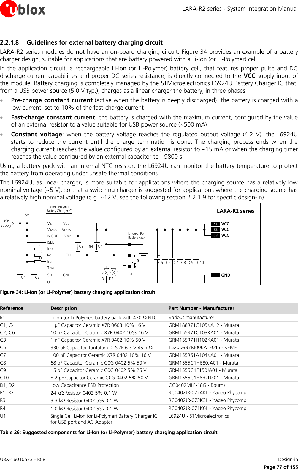 LARA-R2 series - System Integration Manual UBX-16010573 - R08    Design-in     Page 77 of 155 2.2.1.8 Guidelines for external battery charging circuit LARA-R2 series modules do not have an on-board charging circuit. Figure 34 provides an example of a battery charger design, suitable for applications that are battery powered with a Li-Ion (or Li-Polymer) cell. In  the  application  circuit,  a  rechargeable  Li-Ion  (or  Li-Polymer)  battery  cell,  that  features  proper  pulse  and  DC discharge current capabilities and proper DC series resistance, is directly connected to the  VCC supply input of the module. Battery charging is completely managed by the STMicroelectronics L6924U Battery Charger IC that, from a USB power source (5.0 V typ.), charges as a linear charger the battery, in three phases:  Pre-charge constant current (active when the battery is deeply discharged): the battery is charged with a low current, set to 10% of the fast-charge current  Fast-charge constant current: the battery is charged with the maximum current, configured by the value of an external resistor to a value suitable for USB power source (~500 mA)  Constant  voltage:  when  the  battery  voltage  reaches  the  regulated  output  voltage  (4.2  V),  the  L6924U starts  to  reduce  the  current  until  the  charge  termination  is  done.  The  charging  process  ends  when  the charging current reaches the value configured by an external resistor to ~15 mA or when the charging timer reaches the value configured by an external capacitor to ~9800 s Using a battery pack with an internal NTC resistor, the L6924U can monitor the battery temperature to protect the battery from operating under unsafe thermal conditions. The L6924U, as linear charger, is more suitable for applications where the charging source has a relatively low nominal voltage (~5 V), so that a switching charger is suggested for applications where the charging source has a relatively high nominal voltage (e.g. ~12 V, see the following section 2.2.1.9 for specific design-in). C5 C8GNDC7C6 C9LARA-R2 series52 VCC53 VCC51 VCC+USB SupplyC3 R4θU1IUSBIACIENDTPRGSDVINVINSNSMODEISELC2C15VTHGNDVOUTVOSNSVREFR1R2R3Li-Ion/Li-Pol Battery PackD1B1C4Li-Ion/Li-Polymer    Battery Charger ICD2C10 Figure 34: Li-Ion (or Li-Polymer) battery charging application circuit Reference Description Part Number - Manufacturer B1 Li-Ion (or Li-Polymer) battery pack with 470  NTC Various manufacturer C1, C4 1 µF Capacitor Ceramic X7R 0603 10% 16 V GRM188R71C105KA12 - Murata C2, C6 10 nF Capacitor Ceramic X7R 0402 10% 16 V GRM155R71C103KA01 - Murata C3 1 nF Capacitor Ceramic X7R 0402 10% 50 V GRM155R71H102KA01 - Murata C5 330 µF Capacitor Tantalum D_SIZE 6.3 V 45 m T520D337M006ATE045 - KEMET C7 100 nF Capacitor Ceramic X7R 0402 10% 16 V GRM155R61A104KA01 - Murata C8 68 pF Capacitor Ceramic C0G 0402 5% 50 V GRM1555C1H680JA01 - Murata C9 15 pF Capacitor Ceramic C0G 0402 5% 25 V  GRM1555C1E150JA01 - Murata C10 8.2 pF Capacitor Ceramic C0G 0402 5% 50 V GRM1555C1H8R2DZ01 - Murata D1, D2 Low Capacitance ESD Protection CG0402MLE-18G - Bourns R1, R2 24 k Resistor 0402 5% 0.1 W RC0402JR-0724KL - Yageo Phycomp R3 3.3 k Resistor 0402 5% 0.1 W RC0402JR-073K3L - Yageo Phycomp R4 1.0 k Resistor 0402 5% 0.1 W RC0402JR-071K0L - Yageo Phycomp U1 Single Cell Li-Ion (or Li-Polymer) Battery Charger IC for USB port and AC Adapter L6924U - STMicroelectronics Table 26: Suggested components for Li-Ion (or Li-Polymer) battery charging application circuit  