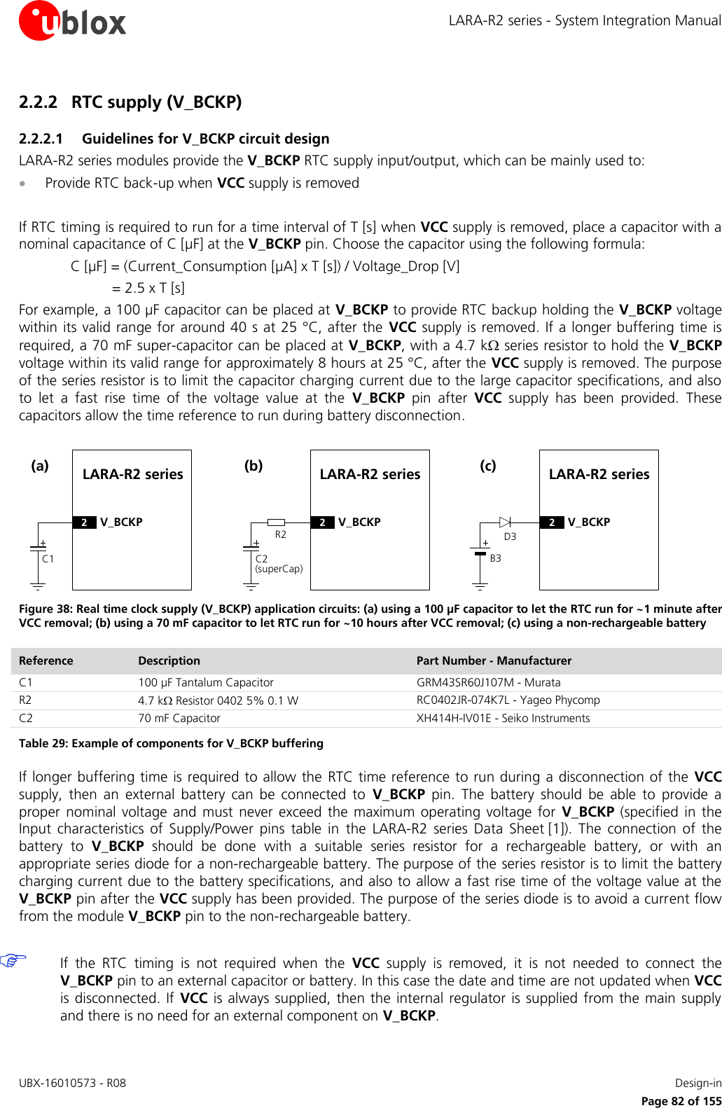 LARA-R2 series - System Integration Manual UBX-16010573 - R08    Design-in     Page 82 of 155 2.2.2 RTC supply (V_BCKP) 2.2.2.1 Guidelines for V_BCKP circuit design LARA-R2 series modules provide the V_BCKP RTC supply input/output, which can be mainly used to:   Provide RTC back-up when VCC supply is removed  If RTC timing is required to run for a time interval of T [s] when VCC supply is removed, place a capacitor with a nominal capacitance of C [µF] at the V_BCKP pin. Choose the capacitor using the following formula: C [µF] = (Current_Consumption [µA] x T [s]) / Voltage_Drop [V] = 2.5 x T [s]  For example, a 100 µF capacitor can be placed at V_BCKP to provide RTC backup holding the V_BCKP voltage within its valid range for around 40 s at 25 °C, after the  VCC supply is removed. If a longer buffering time  is required, a 70 mF super-capacitor can be placed at V_BCKP, with a 4.7 k series resistor to hold the V_BCKP voltage within its valid range for approximately 8 hours at 25 °C, after the VCC supply is removed. The purpose of the series resistor is to limit the capacitor charging current due to the large capacitor specifications, and also to  let  a  fast  rise  time  of  the  voltage  value  at  the  V_BCKP  pin  after  VCC  supply  has  been  provided.  These capacitors allow the time reference to run during battery disconnection. LARA-R2 seriesC1(a)2V_BCKPR2LARA-R2 seriesC2(superCap)(b)2V_BCKPD3LARA-R2 seriesB3(c)2V_BCKP Figure 38: Real time clock supply (V_BCKP) application circuits: (a) using a 100 µF capacitor to let the RTC run for ~1 minute after VCC removal; (b) using a 70 mF capacitor to let RTC run for ~10 hours after VCC removal; (c) using a non-rechargeable battery Reference Description Part Number - Manufacturer C1 100 µF Tantalum Capacitor GRM43SR60J107M - Murata R2 4.7 k Resistor 0402 5% 0.1 W  RC0402JR-074K7L - Yageo Phycomp C2 70 mF Capacitor  XH414H-IV01E - Seiko Instruments Table 29: Example of components for V_BCKP buffering If longer buffering time is required to allow the  RTC time reference to run during a disconnection of the  VCC supply,  then  an  external  battery  can  be  connected  to  V_BCKP  pin.  The  battery  should  be  able  to  provide  a proper  nominal  voltage  and  must  never  exceed  the  maximum  operating voltage  for  V_BCKP  (specified  in  the Input  characteristics  of  Supply/Power  pins  table  in  the  LARA-R2  series Data  Sheet [1]).  The  connection  of  the battery  to  V_BCKP  should  be  done  with  a  suitable  series  resistor  for  a  rechargeable  battery,  or  with  an appropriate series diode for a non-rechargeable battery. The purpose of the series resistor is to limit the battery charging current due to the battery specifications, and also to  allow a fast rise time of the voltage value at the V_BCKP pin after the VCC supply has been provided. The purpose of the series diode is to avoid a current flow from the module V_BCKP pin to the non-rechargeable battery.   If  the  RTC  timing  is  not  required  when  the  VCC  supply  is  removed,  it  is  not  needed  to  connect  the V_BCKP pin to an external capacitor or battery. In this case the date and time are not updated when VCC is disconnected. If  VCC  is  always supplied, then  the internal regulator is supplied from the  main supply and there is no need for an external component on V_BCKP. 