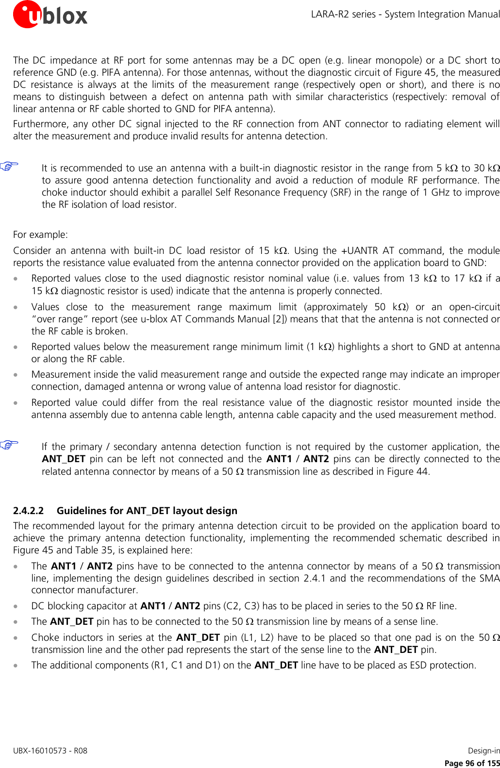 LARA-R2 series - System Integration Manual UBX-16010573 - R08    Design-in     Page 96 of 155 The DC impedance at RF port for  some  antennas may be a  DC open  (e.g.  linear monopole) or a DC short  to reference GND (e.g. PIFA antenna). For those antennas, without the diagnostic circuit of Figure 45, the measured DC  resistance  is  always  at  the  limits  of  the  measurement  range  (respectively  open  or  short),  and  there  is  no means  to  distinguish  between  a  defect  on  antenna  path  with  similar  characteristics  (respectively:  removal  of linear antenna or RF cable shorted to GND for PIFA antenna). Furthermore, any other  DC signal injected to the RF connection from ANT connector to radiating element will alter the measurement and produce invalid results for antenna detection.   It is recommended to use an antenna with a built-in diagnostic resistor in the range from 5 k to 30 k to  assure  good  antenna  detection  functionality  and  avoid  a  reduction  of  module  RF  performance.  The choke inductor should exhibit a parallel Self Resonance Frequency (SRF) in the range of 1 GHz to improve the RF isolation of load resistor.  For example: Consider  an  antenna  with  built-in  DC  load  resistor  of  15  k.  Using  the  +UANTR  AT  command,  the  module reports the resistance value evaluated from the antenna connector provided on the application board to GND:  Reported  values  close  to  the  used  diagnostic resistor  nominal value (i.e.  values  from 13 k  to  17  k if a 15 k diagnostic resistor is used) indicate that the antenna is properly connected.  Values  close  to  the  measurement  range  maximum  limit  (approximately  50  k)  or  an  open-circuit “over range” report (see u-blox AT Commands Manual [2]) means that that the antenna is not connected or the RF cable is broken.  Reported values below the measurement range minimum limit (1 k) highlights a short to GND at antenna or along the RF cable.  Measurement inside the valid measurement range and outside the expected range may indicate an improper connection, damaged antenna or wrong value of antenna load resistor for diagnostic.  Reported  value  could  differ  from  the  real  resistance  value  of  the  diagnostic  resistor  mounted  inside  the antenna assembly due to antenna cable length, antenna cable capacity and the used measurement method.   If  the  primary  /  secondary  antenna  detection  function  is  not  required  by  the  customer  application,  the ANT_DET  pin  can  be  left  not  connected  and  the  ANT1 /  ANT2  pins  can  be  directly  connected  to  the related antenna connector by means of a 50  transmission line as described in Figure 44.  2.4.2.2 Guidelines for ANT_DET layout design The recommended layout for the primary antenna detection circuit to be provided on the application board to achieve  the  primary  antenna  detection  functionality,  implementing  the  recommended  schematic  described  in Figure 45 and Table 35, is explained here:  The ANT1 / ANT2 pins have to be connected to the antenna connector by means of a  50  transmission line, implementing the design guidelines  described in section  2.4.1 and the recommendations of the SMA connector manufacturer.  DC blocking capacitor at ANT1 / ANT2 pins (C2, C3) has to be placed in series to the 50  RF line.  The ANT_DET pin has to be connected to the 50  transmission line by means of a sense line.  Choke inductors  in series at the  ANT_DET pin (L1, L2) have to be placed so that one pad is on the  50  transmission line and the other pad represents the start of the sense line to the ANT_DET pin.  The additional components (R1, C1 and D1) on the ANT_DET line have to be placed as ESD protection.  