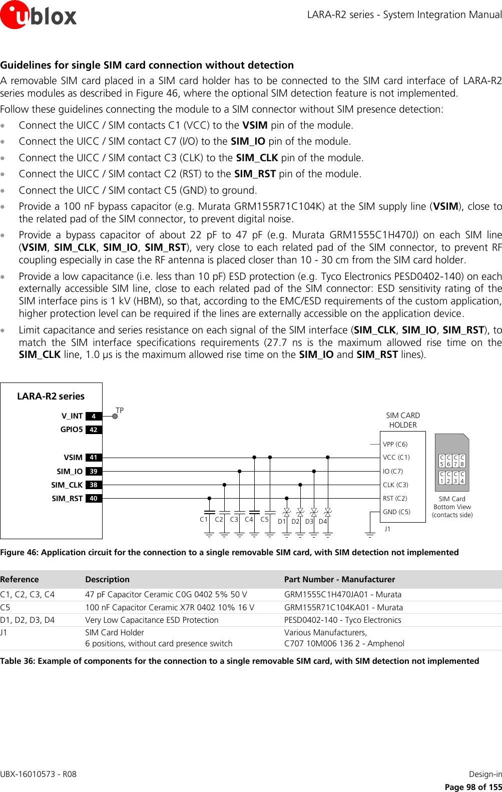 LARA-R2 series - System Integration Manual UBX-16010573 - R08    Design-in     Page 98 of 155 Guidelines for single SIM card connection without detection A removable SIM card placed in a SIM card holder has to be connected to the SIM card interface of  LARA-R2 series modules as described in Figure 46, where the optional SIM detection feature is not implemented. Follow these guidelines connecting the module to a SIM connector without SIM presence detection:  Connect the UICC / SIM contacts C1 (VCC) to the VSIM pin of the module.  Connect the UICC / SIM contact C7 (I/O) to the SIM_IO pin of the module.  Connect the UICC / SIM contact C3 (CLK) to the SIM_CLK pin of the module.  Connect the UICC / SIM contact C2 (RST) to the SIM_RST pin of the module.  Connect the UICC / SIM contact C5 (GND) to ground.  Provide a 100 nF bypass capacitor (e.g. Murata GRM155R71C104K) at the SIM supply line (VSIM), close to the related pad of the SIM connector, to prevent digital noise.  Provide  a  bypass  capacitor  of  about  22  pF  to  47  pF  (e.g.  Murata  GRM1555C1H470J)  on  each  SIM  line (VSIM, SIM_CLK, SIM_IO,  SIM_RST), very close to each related pad of the SIM connector, to prevent RF coupling especially in case the RF antenna is placed closer than 10 - 30 cm from the SIM card holder.  Provide a low capacitance (i.e. less than 10 pF) ESD protection (e.g. Tyco Electronics PESD0402-140) on each externally accessible SIM line, close to each  related pad of the SIM connector: ESD sensitivity rating of the SIM interface pins is 1 kV (HBM), so that, according to the EMC/ESD requirements of the custom application, higher protection level can be required if the lines are externally accessible on the application device.  Limit capacitance and series resistance on each signal of the SIM interface (SIM_CLK, SIM_IO, SIM_RST), to match  the  SIM  interface  specifications  requirements  (27.7  ns  is  the  maximum  allowed  rise  time  on  the SIM_CLK line, 1.0 µs is the maximum allowed rise time on the SIM_IO and SIM_RST lines).  LARA-R2 series41VSIM39SIM_IO38SIM_CLK40SIM_RST4V_INT42GPIO5SIM CARD HOLDERC5C6C7C1C2C3SIM Card Bottom View (contacts side)C1VPP (C6)VCC (C1)IO (C7)CLK (C3)RST (C2)GND (C5)C2 C3 C5J1C4 D1 D2 D3 D4C8C4TP Figure 46: Application circuit for the connection to a single removable SIM card, with SIM detection not implemented Reference Description Part Number - Manufacturer C1, C2, C3, C4 47 pF Capacitor Ceramic C0G 0402 5% 50 V GRM1555C1H470JA01 - Murata C5 100 nF Capacitor Ceramic X7R 0402 10% 16 V GRM155R71C104KA01 - Murata D1, D2, D3, D4 Very Low Capacitance ESD Protection PESD0402-140 - Tyco Electronics  J1 SIM Card Holder 6 positions, without card presence switch Various Manufacturers, C707 10M006 136 2 - Amphenol Table 36: Example of components for the connection to a single removable SIM card, with SIM detection not implemented  
