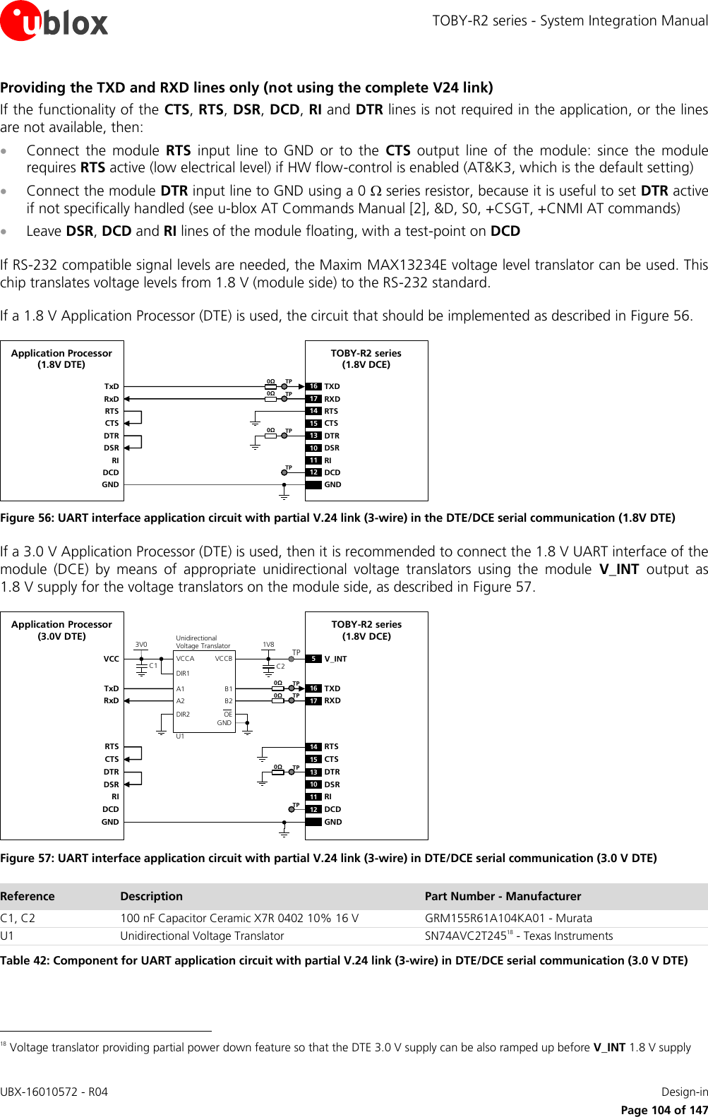TOBY-R2 series - System Integration Manual UBX-16010572 - R04    Design-in     Page 104 of 147 Providing the TXD and RXD lines only (not using the complete V24 link) If the functionality of the CTS, RTS, DSR, DCD, RI and DTR lines is not required in the application, or the lines are not available, then:  Connect  the  module  RTS  input  line  to  GND  or  to  the  CTS  output  line  of  the  module:  since  the  module requires RTS active (low electrical level) if HW flow-control is enabled (AT&amp;K3, which is the default setting)  Connect the module DTR input line to GND using a 0  series resistor, because it is useful to set DTR active if not specifically handled (see u-blox AT Commands Manual [2], &amp;D, S0, +CSGT, +CNMI AT commands)  Leave DSR, DCD and RI lines of the module floating, with a test-point on DCD  If RS-232 compatible signal levels are needed, the Maxim MAX13234E voltage level translator can be used. This chip translates voltage levels from 1.8 V (module side) to the RS-232 standard.   If a 1.8 V Application Processor (DTE) is used, the circuit that should be implemented as described in Figure 56. TxDApplication Processor(1.8V DTE)RxDRTSCTSDTRDSRRIDCDGNDTOBY-R2 series (1.8V DCE)16 TXD13 DTR17 RXD14 RTS15 CTS10 DSR11 RI12 DCDGND0ΩTP0ΩTP0ΩTPTP Figure 56: UART interface application circuit with partial V.24 link (3-wire) in the DTE/DCE serial communication (1.8V DTE) If a 3.0 V Application Processor (DTE) is used, then it is recommended to connect the 1.8 V UART interface of the module  (DCE)  by  means  of  appropriate  unidirectional  voltage  translators  using  the  module  V_INT  output  as 1.8 V supply for the voltage translators on the module side, as described in Figure 57. 5V_INTTxDApplication Processor(3.0V DTE)RxDDTRDSRRIDCDGNDTOBY-R2 series (1.8V DCE)16 TXD13 DTR17 RXD10 DSR11 RI12 DCDGND1V8B1 A1GNDU1VCCBVCCAUnidirectionalVoltage TranslatorC1 C23V0DIR1DIR2 OEVCCB2 A2RTSCTS14 RTS15 CTSTP0ΩTP0ΩTP0ΩTPTP Figure 57: UART interface application circuit with partial V.24 link (3-wire) in DTE/DCE serial communication (3.0 V DTE) Reference Description Part Number - Manufacturer C1, C2 100 nF Capacitor Ceramic X7R 0402 10% 16 V GRM155R61A104KA01 - Murata U1 Unidirectional Voltage Translator SN74AVC2T24518 - Texas Instruments Table 42: Component for UART application circuit with partial V.24 link (3-wire) in DTE/DCE serial communication (3.0 V DTE)                                                       18 Voltage translator providing partial power down feature so that the DTE 3.0 V supply can be also ramped up before V_INT 1.8 V supply 