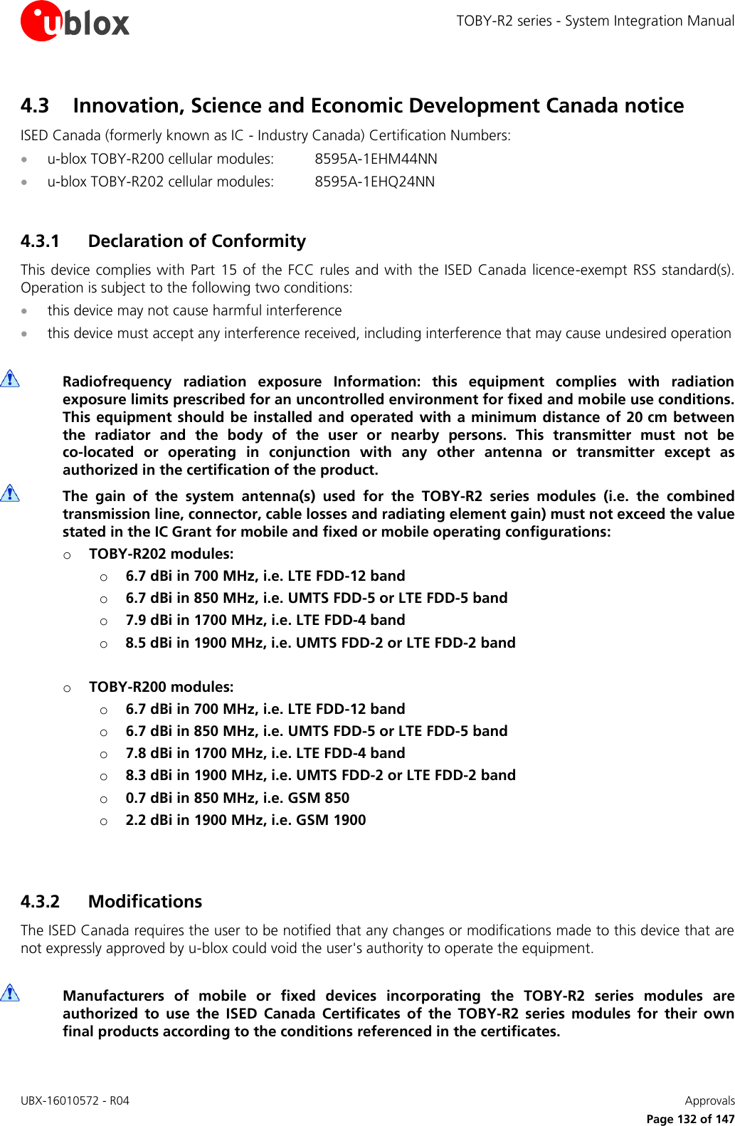 TOBY-R2 series - System Integration Manual UBX-16010572 - R04    Approvals     Page 132 of 147 4.3 Innovation, Science and Economic Development Canada notice ISED Canada (formerly known as IC - Industry Canada) Certification Numbers:  u-blox TOBY-R200 cellular modules:  8595A-1EHM44NN  u-blox TOBY-R202 cellular modules:  8595A-1EHQ24NN  4.3.1 Declaration of Conformity This device complies with  Part  15  of  the  FCC  rules and with the ISED Canada licence-exempt RSS standard(s). Operation is subject to the following two conditions:  this device may not cause harmful interference  this device must accept any interference received, including interference that may cause undesired operation   Radiofrequency  radiation  exposure  Information:  this  equipment  complies  with  radiation exposure limits prescribed for an uncontrolled environment for fixed and mobile use conditions. This equipment  should be installed  and operated  with  a  minimum distance of 20 cm between the  radiator  and  the  body  of  the  user  or  nearby  persons.  This  transmitter  must  not  be co-located  or  operating  in  conjunction  with  any  other  antenna  or  transmitter  except  as authorized in the certification of the product.  The  gain  of  the  system  antenna(s)  used  for  the  TOBY-R2  series  modules  (i.e.  the  combined transmission line, connector, cable losses and radiating element gain) must not exceed the value stated in the IC Grant for mobile and fixed or mobile operating configurations: o TOBY-R202 modules: o 6.7 dBi in 700 MHz, i.e. LTE FDD-12 band o 6.7 dBi in 850 MHz, i.e. UMTS FDD-5 or LTE FDD-5 band  o 7.9 dBi in 1700 MHz, i.e. LTE FDD-4 band o 8.5 dBi in 1900 MHz, i.e. UMTS FDD-2 or LTE FDD-2 band   o TOBY-R200 modules: o 6.7 dBi in 700 MHz, i.e. LTE FDD-12 band o 6.7 dBi in 850 MHz, i.e. UMTS FDD-5 or LTE FDD-5 band  o 7.8 dBi in 1700 MHz, i.e. LTE FDD-4 band o 8.3 dBi in 1900 MHz, i.e. UMTS FDD-2 or LTE FDD-2 band  o 0.7 dBi in 850 MHz, i.e. GSM 850 o 2.2 dBi in 1900 MHz, i.e. GSM 1900   4.3.2 Modifications The ISED Canada requires the user to be notified that any changes or modifications made to this device that are not expressly approved by u-blox could void the user&apos;s authority to operate the equipment.   Manufacturers  of  mobile  or  fixed  devices  incorporating  the  TOBY-R2  series  modules  are authorized  to  use  the  ISED  Canada  Certificates  of  the  TOBY-R2  series  modules  for  their  own final products according to the conditions referenced in the certificates. 