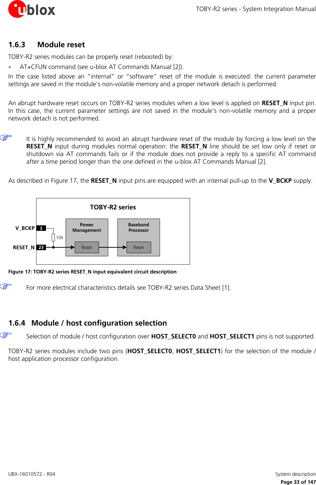 TOBY-R2 series - System Integration Manual UBX-16010572 - R04    System description     Page 33 of 147 1.6.3 Module reset TOBY-R2 series modules can be properly reset (rebooted) by:  AT+CFUN command (see u-blox AT Commands Manual [2]). In  the  case  listed  above  an  “internal”  or  “software”  reset  of  the  module  is  executed:  the  current  parameter settings are saved in the module’s non-volatile memory and a proper network detach is performed.  An abrupt hardware reset occurs on TOBY-R2 series modules when a low level is applied on RESET_N input pin. In  this  case,  the  current  parameter  settings are  not  saved  in the  module’s  non-volatile  memory  and  a  proper network detach is not performed.   It is highly recommended to avoid an abrupt hardware reset of the module by forcing a low level on the RESET_N  input during  modules  normal operation:  the  RESET_N  line  should  be  set  low only  if reset  or shutdown  via AT  commands  fails  or  if the  module  does  not provide a reply  to  a  specific  AT command after a time period longer than the one defined in the u-blox AT Commands Manual [2].  As described in Figure 17, the RESET_N input pins are equipped with an internal pull-up to the V_BCKP supply.  Baseband Processor23RESET_NTOBY-R2 series3V_BCKPResetPower ManagementReset10k Figure 17: TOBY-R2 series RESET_N input equivalent circuit description  For more electrical characteristics details see TOBY-R2 series Data Sheet [1].   1.6.4 Module / host configuration selection  Selection of module / host configuration over HOST_SELECT0 and HOST_SELECT1 pins is not supported.  TOBY-R2 series modules include two pins (HOST_SELECT0, HOST_SELECT1) for the selection of the module / host application processor configuration.  
