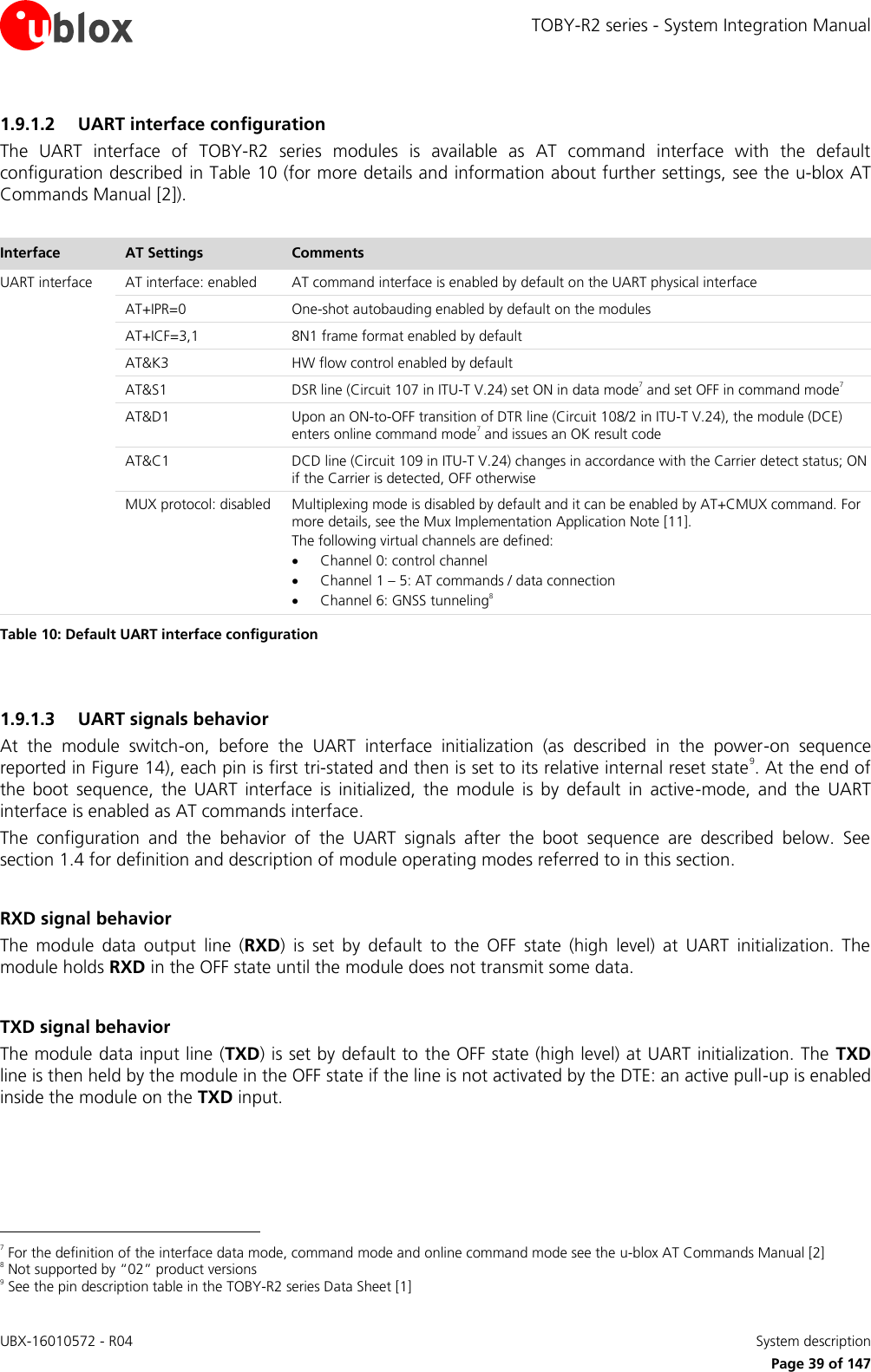 TOBY-R2 series - System Integration Manual UBX-16010572 - R04    System description     Page 39 of 147 1.9.1.2 UART interface configuration The  UART  interface  of  TOBY-R2  series  modules  is  available  as  AT  command  interface  with  the  default configuration described in Table 10 (for more details and information about further settings, see the u-blox AT Commands Manual [2]).  Interface AT Settings Comments UART interface AT interface: enabled AT command interface is enabled by default on the UART physical interface  AT+IPR=0 One-shot autobauding enabled by default on the modules  AT+ICF=3,1 8N1 frame format enabled by default  AT&amp;K3 HW flow control enabled by default  AT&amp;S1 DSR line (Circuit 107 in ITU-T V.24) set ON in data mode7 and set OFF in command mode7  AT&amp;D1 Upon an ON-to-OFF transition of DTR line (Circuit 108/2 in ITU-T V.24), the module (DCE) enters online command mode7 and issues an OK result code  AT&amp;C1 DCD line (Circuit 109 in ITU-T V.24) changes in accordance with the Carrier detect status; ON if the Carrier is detected, OFF otherwise  MUX protocol: disabled Multiplexing mode is disabled by default and it can be enabled by AT+CMUX command. For more details, see the Mux Implementation Application Note [11]. The following virtual channels are defined:  Channel 0: control channel  Channel 1 – 5: AT commands / data connection  Channel 6: GNSS tunneling8 Table 10: Default UART interface configuration  1.9.1.3 UART signals behavior At  the  module  switch-on,  before  the  UART  interface  initialization  (as  described  in  the  power-on  sequence reported in Figure 14), each pin is first tri-stated and then is set to its relative internal reset state9. At the end of the  boot  sequence,  the  UART  interface  is  initialized,  the  module  is  by  default  in  active-mode,  and  the  UART interface is enabled as AT commands interface. The  configuration  and  the  behavior  of  the  UART  signals  after  the  boot  sequence  are  described  below.  See section 1.4 for definition and description of module operating modes referred to in this section.  RXD signal behavior The  module  data  output  line  (RXD)  is  set  by  default  to  the  OFF  state  (high  level)  at  UART  initialization.  The module holds RXD in the OFF state until the module does not transmit some data.  TXD signal behavior The module data input line (TXD) is set by default to the OFF state (high level) at UART initialization. The  TXD line is then held by the module in the OFF state if the line is not activated by the DTE: an active pull-up is enabled inside the module on the TXD input.                                                        7 For the definition of the interface data mode, command mode and online command mode see the u-blox AT Commands Manual [2] 8 Not supported by “02” product versions 9 See the pin description table in the TOBY-R2 series Data Sheet [1] 