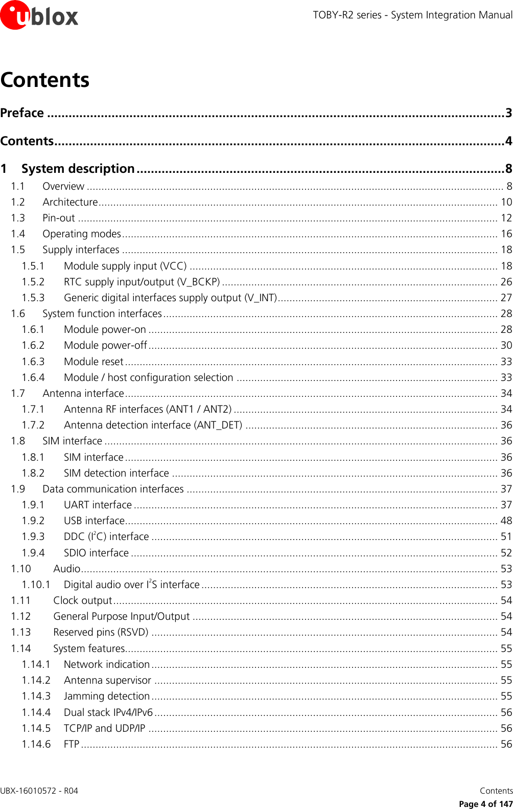 TOBY-R2 series - System Integration Manual UBX-16010572 - R04    Contents     Page 4 of 147 Contents Preface ................................................................................................................................ 3 Contents .............................................................................................................................. 4 1 System description ....................................................................................................... 8 1.1 Overview .............................................................................................................................................. 8 1.2 Architecture ........................................................................................................................................ 10 1.3 Pin-out ............................................................................................................................................... 12 1.4 Operating modes ................................................................................................................................ 16 1.5 Supply interfaces ................................................................................................................................ 18 1.5.1 Module supply input (VCC) ......................................................................................................... 18 1.5.2 RTC supply input/output (V_BCKP) .............................................................................................. 26 1.5.3 Generic digital interfaces supply output (V_INT) ........................................................................... 27 1.6 System function interfaces .................................................................................................................. 28 1.6.1 Module power-on ....................................................................................................................... 28 1.6.2 Module power-off ....................................................................................................................... 30 1.6.3 Module reset ............................................................................................................................... 33 1.6.4 Module / host configuration selection ......................................................................................... 33 1.7 Antenna interface ............................................................................................................................... 34 1.7.1 Antenna RF interfaces (ANT1 / ANT2) .......................................................................................... 34 1.7.2 Antenna detection interface (ANT_DET) ...................................................................................... 36 1.8 SIM interface ...................................................................................................................................... 36 1.8.1 SIM interface ............................................................................................................................... 36 1.8.2 SIM detection interface ............................................................................................................... 36 1.9 Data communication interfaces .......................................................................................................... 37 1.9.1 UART interface ............................................................................................................................ 37 1.9.2 USB interface............................................................................................................................... 48 1.9.3 DDC (I2C) interface ...................................................................................................................... 51 1.9.4 SDIO interface ............................................................................................................................. 52 1.10 Audio .............................................................................................................................................. 53 1.10.1 Digital audio over I2S interface ..................................................................................................... 53 1.11 Clock output ................................................................................................................................... 54 1.12 General Purpose Input/Output ........................................................................................................ 54 1.13 Reserved pins (RSVD) ...................................................................................................................... 54 1.14 System features............................................................................................................................... 55 1.14.1 Network indication ...................................................................................................................... 55 1.14.2 Antenna supervisor ..................................................................................................................... 55 1.14.3 Jamming detection ...................................................................................................................... 55 1.14.4 Dual stack IPv4/IPv6 ..................................................................................................................... 56 1.14.5 TCP/IP and UDP/IP ....................................................................................................................... 56 1.14.6 FTP .............................................................................................................................................. 56 