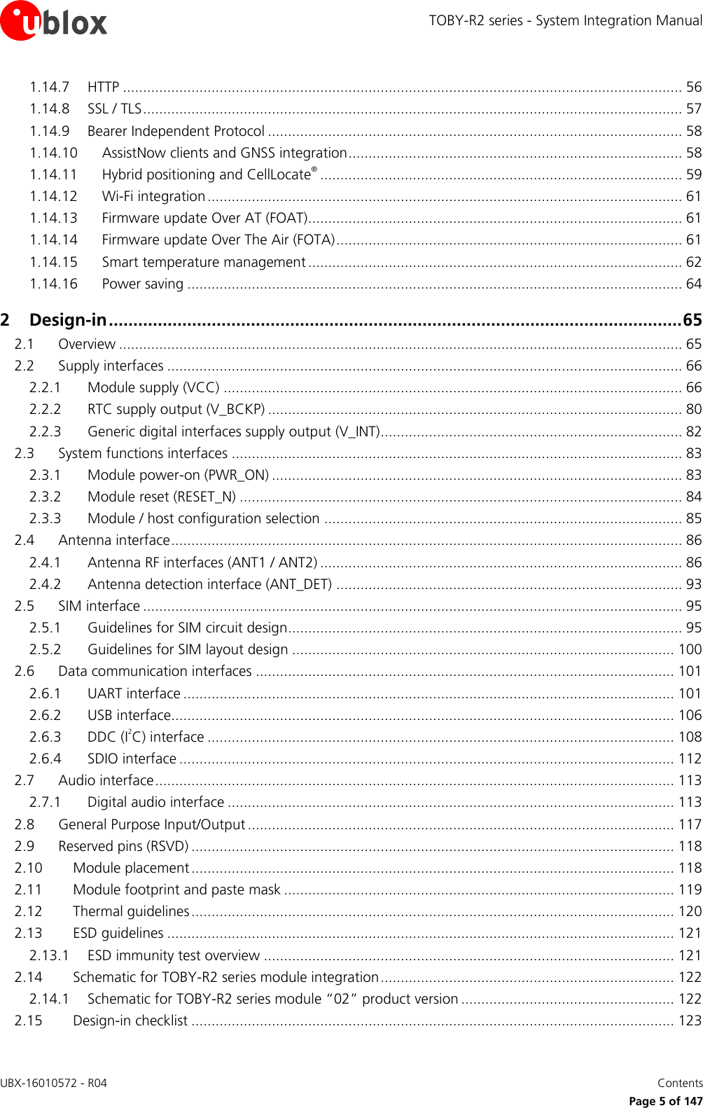 TOBY-R2 series - System Integration Manual UBX-16010572 - R04    Contents     Page 5 of 147 1.14.7 HTTP ........................................................................................................................................... 56 1.14.8 SSL / TLS ...................................................................................................................................... 57 1.14.9 Bearer Independent Protocol ....................................................................................................... 58 1.14.10 AssistNow clients and GNSS integration ................................................................................... 58 1.14.11 Hybrid positioning and CellLocate® .......................................................................................... 59 1.14.12 Wi-Fi integration ...................................................................................................................... 61 1.14.13 Firmware update Over AT (FOAT)............................................................................................. 61 1.14.14 Firmware update Over The Air (FOTA) ...................................................................................... 61 1.14.15 Smart temperature management ............................................................................................. 62 1.14.16 Power saving ........................................................................................................................... 64 2 Design-in ..................................................................................................................... 65 2.1 Overview ............................................................................................................................................ 65 2.2 Supply interfaces ................................................................................................................................ 66 2.2.1 Module supply (VCC) .................................................................................................................. 66 2.2.2 RTC supply output (V_BCKP) ....................................................................................................... 80 2.2.3 Generic digital interfaces supply output (V_INT) ........................................................................... 82 2.3 System functions interfaces ................................................................................................................ 83 2.3.1 Module power-on (PWR_ON) ...................................................................................................... 83 2.3.2 Module reset (RESET_N) .............................................................................................................. 84 2.3.3 Module / host configuration selection ......................................................................................... 85 2.4 Antenna interface ............................................................................................................................... 86 2.4.1 Antenna RF interfaces (ANT1 / ANT2) .......................................................................................... 86 2.4.2 Antenna detection interface (ANT_DET) ...................................................................................... 93 2.5 SIM interface ...................................................................................................................................... 95 2.5.1 Guidelines for SIM circuit design.................................................................................................. 95 2.5.2 Guidelines for SIM layout design ............................................................................................... 100 2.6 Data communication interfaces ........................................................................................................ 101 2.6.1 UART interface .......................................................................................................................... 101 2.6.2 USB interface............................................................................................................................. 106 2.6.3 DDC (I2C) interface .................................................................................................................... 108 2.6.4 SDIO interface ........................................................................................................................... 112 2.7 Audio interface ................................................................................................................................. 113 2.7.1 Digital audio interface ............................................................................................................... 113 2.8 General Purpose Input/Output .......................................................................................................... 117 2.9 Reserved pins (RSVD) ........................................................................................................................ 118 2.10 Module placement ........................................................................................................................ 118 2.11 Module footprint and paste mask ................................................................................................. 119 2.12 Thermal guidelines ........................................................................................................................ 120 2.13 ESD guidelines .............................................................................................................................. 121 2.13.1 ESD immunity test overview ...................................................................................................... 121 2.14 Schematic for TOBY-R2 series module integration ......................................................................... 122 2.14.1 Schematic for TOBY-R2 series module “02” product version ..................................................... 122 2.15 Design-in checklist ........................................................................................................................ 123 