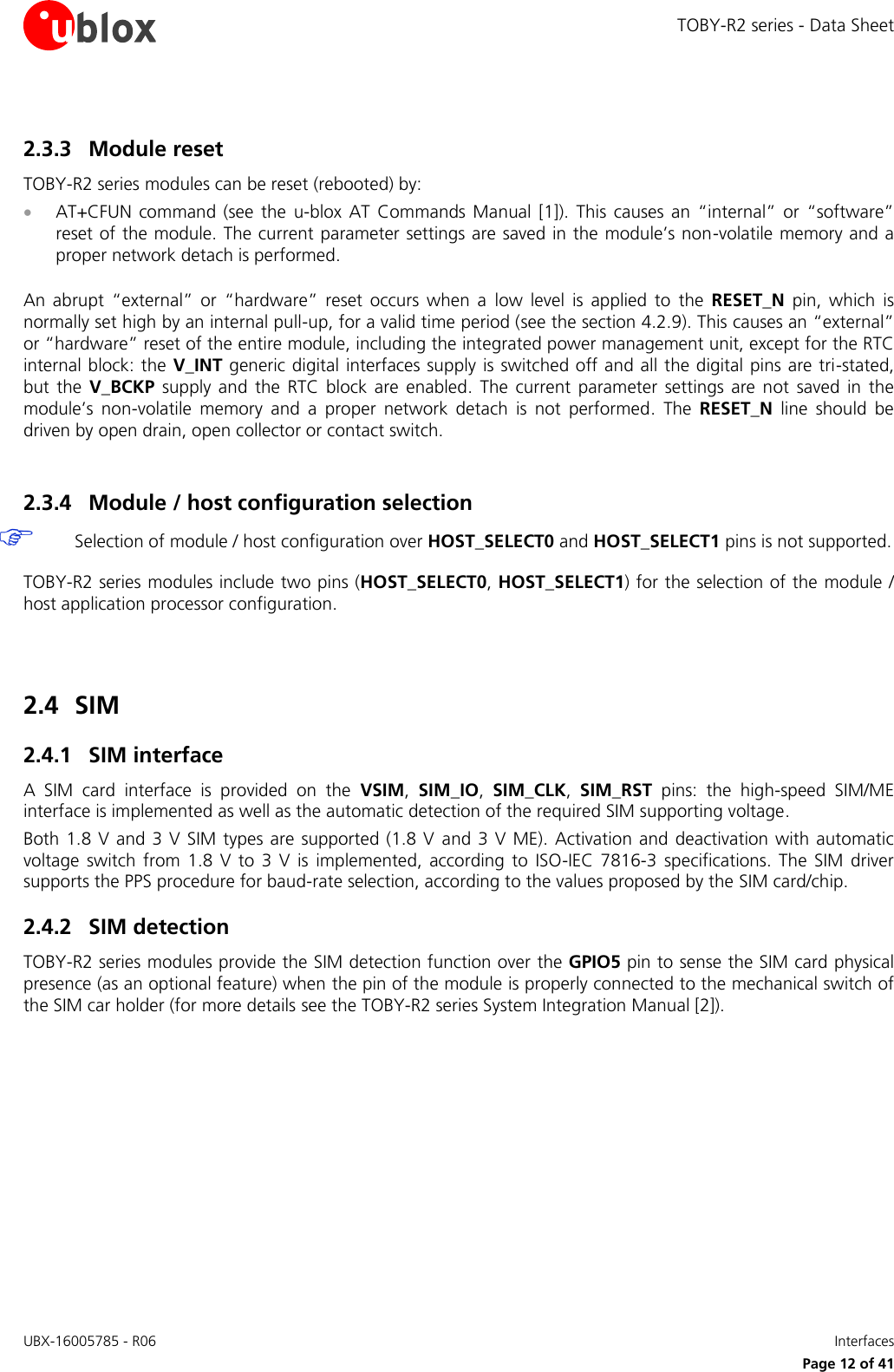 TOBY-R2 series - Data Sheet UBX-16005785 - R06    Interfaces   Page 12 of 41 2.3.3 Module reset TOBY-R2 series modules can be reset (rebooted) by:  AT+CFUN  command  (see  the  u-blox  AT  Commands  Manual [1]).  This  causes  an  “internal”  or  “software” reset of the module. The current parameter settings are saved in the module’s non-volatile memory and a proper network detach is performed.  An  abrupt  “external”  or  “hardware”  reset  occurs  when  a  low  level  is  applied  to  the  RESET_N  pin,  which  is normally set high by an internal pull-up, for a valid time period (see the section 4.2.9). This causes an “external” or “hardware” reset of the entire module, including the integrated power management unit, except for the RTC internal block: the V_INT generic digital  interfaces supply is switched off and all the digital pins are tri-stated, but  the  V_BCKP  supply  and  the  RTC  block  are  enabled.  The  current  parameter  settings are  not  saved  in  the module’s  non-volatile  memory  and  a  proper  network  detach  is  not  performed.  The  RESET_N  line  should  be driven by open drain, open collector or contact switch.  2.3.4 Module / host configuration selection  Selection of module / host configuration over HOST_SELECT0 and HOST_SELECT1 pins is not supported.  TOBY-R2 series modules include two pins (HOST_SELECT0, HOST_SELECT1) for the selection of the module / host application processor configuration.   2.4 SIM 2.4.1 SIM interface A  SIM  card  interface  is  provided  on  the  VSIM,  SIM_IO,  SIM_CLK,  SIM_RST  pins:  the  high-speed  SIM/ME interface is implemented as well as the automatic detection of the required SIM supporting voltage. Both 1.8  V and 3 V SIM types are supported (1.8 V  and 3 V  ME).  Activation and deactivation with  automatic voltage  switch  from  1.8  V  to  3  V  is  implemented,  according  to  ISO-IEC  7816-3  specifications.  The  SIM  driver supports the PPS procedure for baud-rate selection, according to the values proposed by the SIM card/chip. 2.4.2 SIM detection TOBY-R2 series modules provide the SIM detection function over the GPIO5 pin to sense the SIM card physical presence (as an optional feature) when the pin of the module is properly connected to the mechanical switch of the SIM car holder (for more details see the TOBY-R2 series System Integration Manual [2]).   