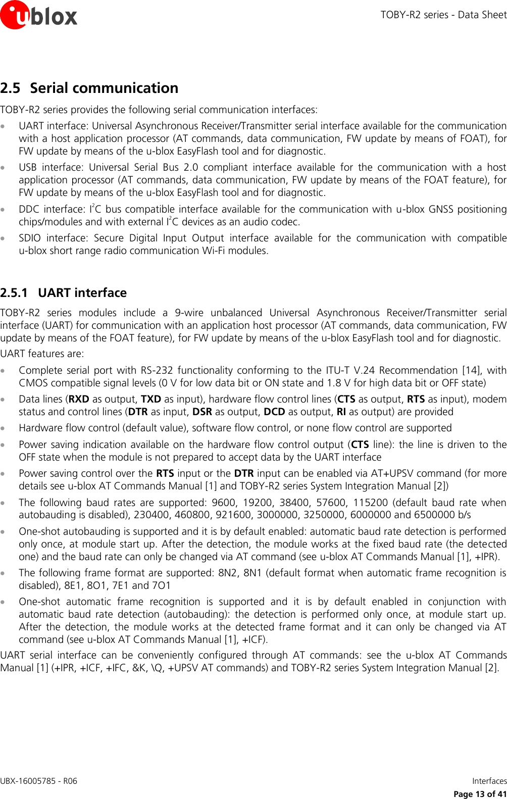 TOBY-R2 series - Data Sheet UBX-16005785 - R06    Interfaces   Page 13 of 41 2.5 Serial communication TOBY-R2 series provides the following serial communication interfaces:  UART interface: Universal Asynchronous Receiver/Transmitter serial interface available for the communication with a host application processor (AT commands, data communication, FW update by means of FOAT), for FW update by means of the u-blox EasyFlash tool and for diagnostic.   USB  interface:  Universal  Serial  Bus  2.0  compliant  interface  available  for  the  communication  with  a  host application processor (AT commands, data communication, FW update by means of the FOAT feature), for FW update by means of the u-blox EasyFlash tool and for diagnostic.  DDC interface: I2C bus compatible interface available for the communication with u-blox GNSS positioning chips/modules and with external I2C devices as an audio codec.  SDIO  interface:  Secure  Digital  Input  Output  interface  available  for  the  communication  with  compatible u-blox short range radio communication Wi-Fi modules.  2.5.1 UART interface TOBY-R2  series  modules  include  a  9-wire  unbalanced  Universal  Asynchronous  Receiver/Transmitter  serial interface (UART) for communication with an application host processor (AT commands, data communication, FW update by means of the FOAT feature), for FW update by means of the u-blox EasyFlash tool and for diagnostic. UART features are:  Complete  serial  port  with  RS-232  functionality  conforming  to  the  ITU-T  V.24  Recommendation  [14],  with CMOS compatible signal levels (0 V for low data bit or ON state and 1.8 V for high data bit or OFF state)  Data lines (RXD as output, TXD as input), hardware flow control lines (CTS as output, RTS as input), modem status and control lines (DTR as input, DSR as output, DCD as output, RI as output) are provided  Hardware flow control (default value), software flow control, or none flow control are supported  Power saving indication available on the hardware flow control output (CTS line):  the line is  driven to the OFF state when the module is not prepared to accept data by the UART interface  Power saving control over the RTS input or the DTR input can be enabled via AT+UPSV command (for more details see u-blox AT Commands Manual [1] and TOBY-R2 series System Integration Manual [2])  The  following  baud  rates  are  supported:  9600,  19200,  38400,  57600,  115200  (default  baud  rate  when autobauding is disabled), 230400, 460800, 921600, 3000000, 3250000, 6000000 and 6500000 b/s   One-shot autobauding is supported and it is by default enabled: automatic baud rate detection is performed only once, at module start up. After the detection, the module works at the fixed baud rate (the detected one) and the baud rate can only be changed via AT command (see u-blox AT Commands Manual [1], +IPR).  The following frame format are supported: 8N2, 8N1 (default format when automatic frame recognition is disabled), 8E1, 8O1, 7E1 and 7O1   One-shot  automatic  frame  recognition  is  supported  and  it  is  by  default  enabled  in  conjunction  with automatic  baud  rate  detection  (autobauding):  the  detection  is  performed  only  once,  at  module  start  up. After  the  detection,  the  module  works  at  the  detected  frame  format  and  it  can  only  be  changed  via  AT command (see u-blox AT Commands Manual [1], +ICF). UART  serial  interface  can  be  conveniently  configured  through  AT  commands:  see  the  u-blox  AT  Commands Manual [1] (+IPR, +ICF, +IFC, &amp;K, \Q, +UPSV AT commands) and TOBY-R2 series System Integration Manual [2].  