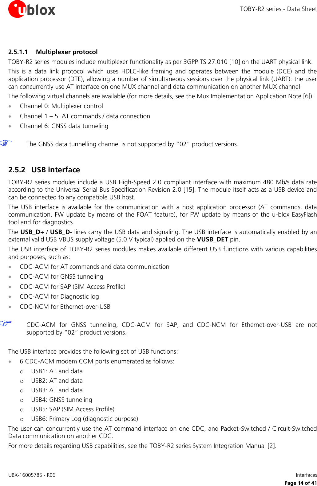 TOBY-R2 series - Data Sheet UBX-16005785 - R06    Interfaces   Page 14 of 41 2.5.1.1 Multiplexer protocol TOBY-R2 series modules include multiplexer functionality as per 3GPP TS 27.010 [10] on the UART physical link. This  is  a  data  link  protocol  which  uses  HDLC-like  framing  and  operates  between  the  module  (DCE)  and  the application processor (DTE), allowing a number of simultaneous sessions over the physical link (UART): the user can concurrently use AT interface on one MUX channel and data communication on another MUX channel. The following virtual channels are available (for more details, see the Mux Implementation Application Note [6]):  Channel 0: Multiplexer control  Channel 1 – 5: AT commands / data connection  Channel 6: GNSS data tunneling   The GNSS data tunnelling channel is not supported by “02” product versions.  2.5.2 USB interface TOBY-R2 series modules include a USB High-Speed 2.0 compliant interface with maximum 480 Mb/s data rate according to the Universal Serial Bus Specification Revision 2.0 [15]. The module itself acts as a USB device and can be connected to any compatible USB host. The  USB  interface  is  available  for  the  communication  with  a  host  application  processor  (AT  commands,  data communication,  FW update  by  means  of  the FOAT feature),  for  FW update  by means of  the  u-blox EasyFlash tool and for diagnostics. The USB_D+ / USB_D- lines carry the USB data and signaling. The USB interface is automatically enabled by an external valid USB VBUS supply voltage (5.0 V typical) applied on the VUSB_DET pin. The USB interface of  TOBY-R2 series modules makes available different USB functions with various capabilities and purposes, such as:  CDC-ACM for AT commands and data communication  CDC-ACM for GNSS tunneling  CDC-ACM for SAP (SIM Access Profile)  CDC-ACM for Diagnostic log  CDC-NCM for Ethernet-over-USB   CDC-ACM  for  GNSS  tunneling,  CDC-ACM  for  SAP,  and  CDC-NCM  for  Ethernet-over-USB  are  not supported by “02” product versions.  The USB interface provides the following set of USB functions:  6 CDC-ACM modem COM ports enumerated as follows: o USB1: AT and data o USB2: AT and data o USB3: AT and data o USB4: GNSS tunneling  o USB5: SAP (SIM Access Profile) o USB6: Primary Log (diagnostic purpose) The user can concurrently use the AT command interface on one CDC, and Packet-Switched / Circuit-Switched Data communication on another CDC. For more details regarding USB capabilities, see the TOBY-R2 series System Integration Manual [2]. 