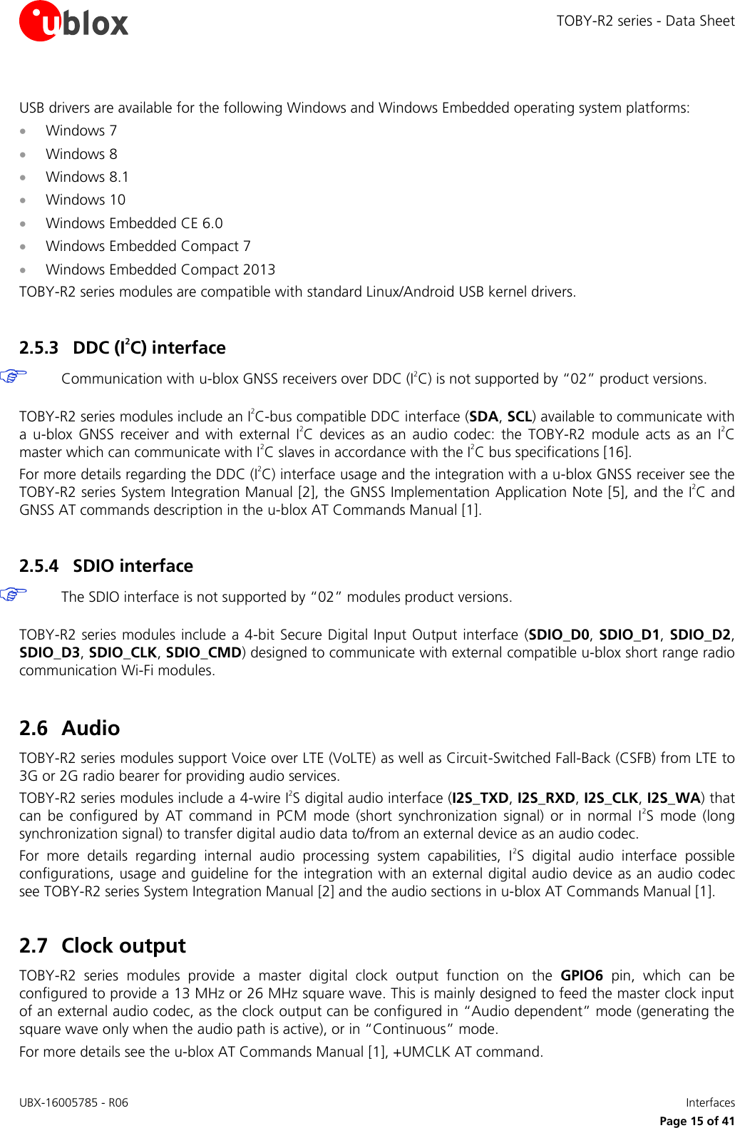 TOBY-R2 series - Data Sheet UBX-16005785 - R06    Interfaces   Page 15 of 41 USB drivers are available for the following Windows and Windows Embedded operating system platforms:  Windows 7  Windows 8  Windows 8.1  Windows 10  Windows Embedded CE 6.0  Windows Embedded Compact 7  Windows Embedded Compact 2013 TOBY-R2 series modules are compatible with standard Linux/Android USB kernel drivers.  2.5.3 DDC (I2C) interface  Communication with u-blox GNSS receivers over DDC (I2C) is not supported by “02” product versions.  TOBY-R2 series modules include an I2C-bus compatible DDC interface (SDA, SCL) available to communicate with a  u-blox  GNSS  receiver  and  with  external  I2C  devices  as  an  audio  codec:  the  TOBY-R2  module  acts  as  an  I2C master which can communicate with I2C slaves in accordance with the I2C bus specifications [16]. For more details regarding the DDC (I2C) interface usage and the integration with a u-blox GNSS receiver see the TOBY-R2 series System Integration Manual [2], the GNSS Implementation Application Note [5], and the I2C and GNSS AT commands description in the u-blox AT Commands Manual [1].  2.5.4 SDIO interface  The SDIO interface is not supported by “02” modules product versions.  TOBY-R2 series  modules include a 4-bit Secure Digital Input Output interface (SDIO_D0, SDIO_D1, SDIO_D2, SDIO_D3, SDIO_CLK, SDIO_CMD) designed to communicate with external compatible u-blox short range radio communication Wi-Fi modules.  2.6 Audio TOBY-R2 series modules support Voice over LTE (VoLTE) as well as Circuit-Switched Fall-Back (CSFB) from LTE to 3G or 2G radio bearer for providing audio services. TOBY-R2 series modules include a 4-wire I2S digital audio interface (I2S_TXD, I2S_RXD, I2S_CLK, I2S_WA) that can  be  configured  by  AT  command  in  PCM  mode  (short  synchronization  signal)  or  in  normal  I2S  mode  (long synchronization signal) to transfer digital audio data to/from an external device as an audio codec. For  more  details  regarding  internal  audio  processing  system  capabilities,  I2S  digital  audio  interface  possible configurations, usage and guideline for the integration with an external digital audio device as an audio codec see TOBY-R2 series System Integration Manual [2] and the audio sections in u-blox AT Commands Manual [1].  2.7 Clock output TOBY-R2  series  modules  provide  a  master  digital  clock  output  function  on  the  GPIO6  pin,  which  can  be configured to provide a 13 MHz or 26 MHz square wave. This is mainly designed to feed the master clock input of an external audio codec, as the clock output can be configured in “Audio dependent” mode (generating the square wave only when the audio path is active), or in “Continuous” mode. For more details see the u-blox AT Commands Manual [1], +UMCLK AT command. 