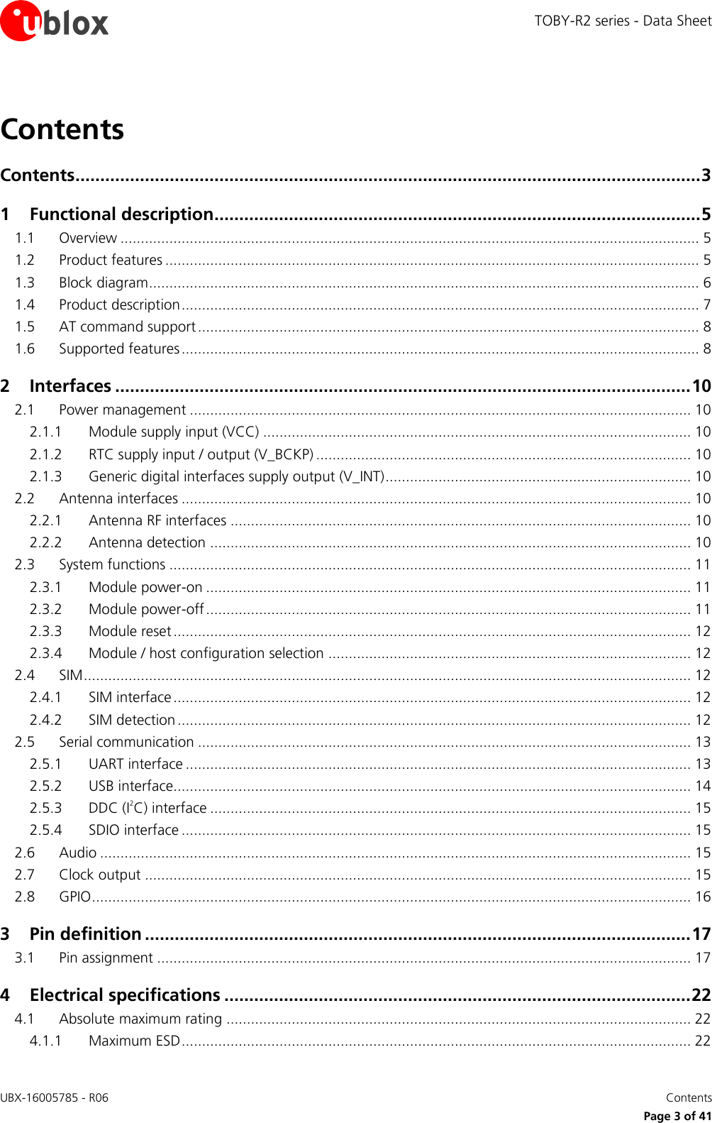 TOBY-R2 series - Data Sheet UBX-16005785 - R06    Contents   Page 3 of 41 Contents Contents .............................................................................................................................. 3 1 Functional description .................................................................................................. 5 1.1 Overview .............................................................................................................................................. 5 1.2 Product features ................................................................................................................................... 5 1.3 Block diagram ....................................................................................................................................... 6 1.4 Product description ............................................................................................................................... 7 1.5 AT command support ........................................................................................................................... 8 1.6 Supported features ............................................................................................................................... 8 2 Interfaces .................................................................................................................... 10 2.1 Power management ........................................................................................................................... 10 2.1.1 Module supply input (VCC) ......................................................................................................... 10 2.1.2 RTC supply input / output (V_BCKP) ............................................................................................ 10 2.1.3 Generic digital interfaces supply output (V_INT) ........................................................................... 10 2.2 Antenna interfaces ............................................................................................................................. 10 2.2.1 Antenna RF interfaces ................................................................................................................. 10 2.2.2 Antenna detection ...................................................................................................................... 10 2.3 System functions ................................................................................................................................ 11 2.3.1 Module power-on ....................................................................................................................... 11 2.3.2 Module power-off ....................................................................................................................... 11 2.3.3 Module reset ............................................................................................................................... 12 2.3.4 Module / host configuration selection ......................................................................................... 12 2.4 SIM ..................................................................................................................................................... 12 2.4.1 SIM interface ............................................................................................................................... 12 2.4.2 SIM detection .............................................................................................................................. 12 2.5 Serial communication ......................................................................................................................... 13 2.5.1 UART interface ............................................................................................................................ 13 2.5.2 USB interface............................................................................................................................... 14 2.5.3 DDC (I2C) interface ...................................................................................................................... 15 2.5.4 SDIO interface ............................................................................................................................. 15 2.6 Audio ................................................................................................................................................. 15 2.7 Clock output ...................................................................................................................................... 15 2.8 GPIO ................................................................................................................................................... 16 3 Pin definition .............................................................................................................. 17 3.1 Pin assignment ................................................................................................................................... 17 4 Electrical specifications .............................................................................................. 22 4.1 Absolute maximum rating .................................................................................................................. 22 4.1.1 Maximum ESD ............................................................................................................................. 22 