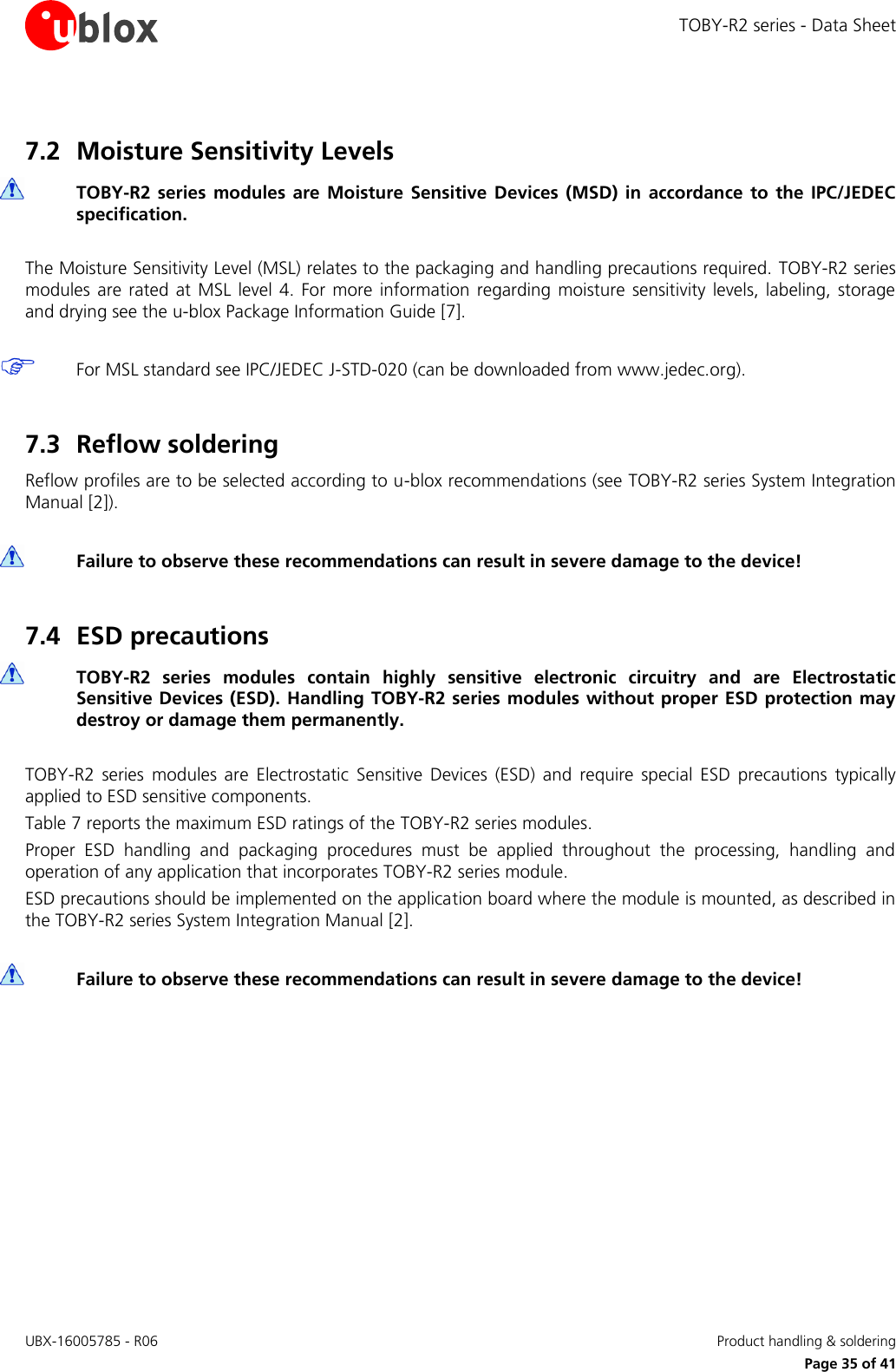 TOBY-R2 series - Data Sheet UBX-16005785 - R06    Product handling &amp; soldering   Page 35 of 41 7.2 Moisture Sensitivity Levels  TOBY-R2  series  modules  are  Moisture  Sensitive  Devices  (MSD)  in  accordance  to  the  IPC/JEDEC specification.  The Moisture Sensitivity Level (MSL) relates to the packaging and handling precautions required.  TOBY-R2 series modules  are  rated  at  MSL level 4.  For  more  information  regarding  moisture  sensitivity levels, labeling, storage and drying see the u-blox Package Information Guide [7].   For MSL standard see IPC/JEDEC J-STD-020 (can be downloaded from www.jedec.org).  7.3 Reflow soldering Reflow profiles are to be selected according to u-blox recommendations (see TOBY-R2 series System Integration Manual [2]).   Failure to observe these recommendations can result in severe damage to the device!  7.4 ESD precautions  TOBY-R2  series  modules  contain  highly  sensitive  electronic  circuitry  and  are  Electrostatic Sensitive Devices (ESD). Handling  TOBY-R2 series modules without proper ESD protection may destroy or damage them permanently.  TOBY-R2  series  modules  are  Electrostatic  Sensitive  Devices  (ESD)  and  require  special  ESD  precautions  typically applied to ESD sensitive components. Table 7 reports the maximum ESD ratings of the TOBY-R2 series modules. Proper  ESD  handling  and  packaging  procedures  must  be  applied  throughout  the  processing,  handling  and operation of any application that incorporates TOBY-R2 series module. ESD precautions should be implemented on the application board where the module is mounted, as described in the TOBY-R2 series System Integration Manual [2].   Failure to observe these recommendations can result in severe damage to the device!   
