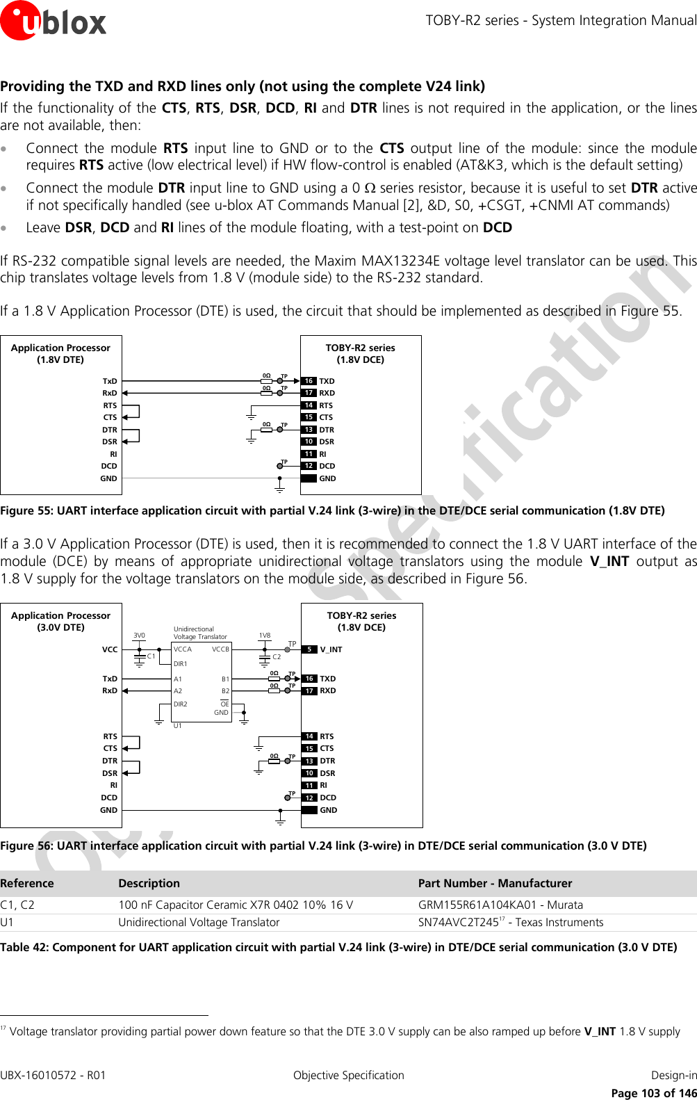 TOBY-R2 series - System Integration Manual UBX-16010572 - R01  Objective Specification  Design-in     Page 103 of 146 Providing the TXD and RXD lines only (not using the complete V24 link) If the functionality of the CTS, RTS, DSR, DCD, RI and DTR lines is not required in the application, or the lines are not available, then:  Connect  the  module  RTS  input  line  to  GND  or  to  the  CTS  output  line  of  the  module:  since  the  module requires RTS active (low electrical level) if HW flow-control is enabled (AT&amp;K3, which is the default setting)  Connect the module DTR input line to GND using a 0  series resistor, because it is useful to set DTR active if not specifically handled (see u-blox AT Commands Manual [2], &amp;D, S0, +CSGT, +CNMI AT commands)  Leave DSR, DCD and RI lines of the module floating, with a test-point on DCD  If RS-232 compatible signal levels are needed, the Maxim MAX13234E voltage level translator can be used. This chip translates voltage levels from 1.8 V (module side) to the RS-232 standard.   If a 1.8 V Application Processor (DTE) is used, the circuit that should be implemented as described in Figure 55. TxDApplication Processor(1.8V DTE)RxDRTSCTSDTRDSRRIDCDGNDTOBY-R2 series (1.8V DCE)16 TXD13 DTR17 RXD14 RTS15 CTS10 DSR11 RI12 DCDGND0ΩTP0ΩTP0ΩTPTP Figure 55: UART interface application circuit with partial V.24 link (3-wire) in the DTE/DCE serial communication (1.8V DTE) If a 3.0 V Application Processor (DTE) is used, then it is recommended to connect the 1.8 V UART interface of the module  (DCE)  by  means  of  appropriate  unidirectional  voltage  translators  using  the  module  V_INT  output  as 1.8 V supply for the voltage translators on the module side, as described in Figure 56. 5V_INTTxDApplication Processor(3.0V DTE)RxDDTRDSRRIDCDGNDTOBY-R2 series (1.8V DCE)16 TXD13 DTR17 RXD10 DSR11 RI12 DCDGND1V8B1 A1GNDU1VCCBVCCAUnidirectionalVoltage TranslatorC1 C23V0DIR1DIR2 OEVCCB2 A2RTSCTS14 RTS15 CTSTP0ΩTP0ΩTP0ΩTPTP Figure 56: UART interface application circuit with partial V.24 link (3-wire) in DTE/DCE serial communication (3.0 V DTE) Reference Description Part Number - Manufacturer C1, C2 100 nF Capacitor Ceramic X7R 0402 10% 16 V GRM155R61A104KA01 - Murata U1 Unidirectional Voltage Translator SN74AVC2T24517 - Texas Instruments Table 42: Component for UART application circuit with partial V.24 link (3-wire) in DTE/DCE serial communication (3.0 V DTE)                                                       17 Voltage translator providing partial power down feature so that the DTE 3.0 V supply can be also ramped up before V_INT 1.8 V supply 