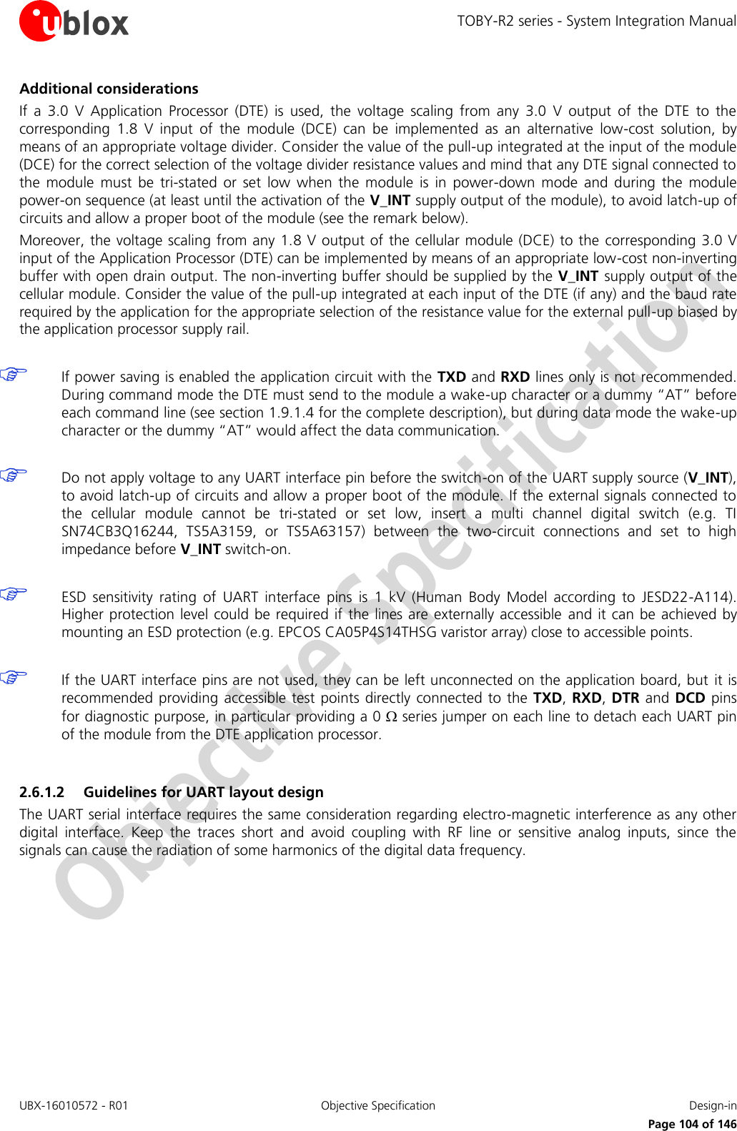 TOBY-R2 series - System Integration Manual UBX-16010572 - R01  Objective Specification  Design-in     Page 104 of 146 Additional considerations If  a  3.0  V  Application  Processor  (DTE)  is  used,  the  voltage  scaling  from  any  3.0  V  output  of  the  DTE  to  the corresponding  1.8  V  input  of  the  module  (DCE)  can  be  implemented  as  an  alternative  low-cost  solution,  by means of an appropriate voltage divider. Consider the value of the pull-up integrated at the input of the module (DCE) for the correct selection of the voltage divider resistance values and mind that any DTE signal connected to the  module  must  be  tri-stated  or  set  low  when  the  module  is  in  power-down  mode  and  during  the  module power-on sequence (at least until the activation of the V_INT supply output of the module), to avoid latch-up of circuits and allow a proper boot of the module (see the remark below).  Moreover, the voltage scaling from any 1.8 V output of the cellular module (DCE) to the  corresponding 3.0 V input of the Application Processor (DTE) can be implemented by means of an appropriate low-cost non-inverting buffer with open drain output. The non-inverting buffer should be supplied by the V_INT  supply output of the cellular module. Consider the value of the pull-up integrated at each input of the DTE (if any) and the baud rate required by the application for the appropriate selection of the resistance value for the external pull-up biased by the application processor supply rail.   If power saving is enabled the application circuit with the TXD and RXD lines only is not recommended. During command mode the DTE must send to the module a wake-up character or a dummy “AT” before each command line (see section 1.9.1.4 for the complete description), but during data mode the wake-up character or the dummy “AT” would affect the data communication.   Do not apply voltage to any UART interface pin before the switch-on of the UART supply source (V_INT), to avoid latch-up of circuits and allow a proper boot of the module. If the external signals connected to the  cellular  module  cannot  be  tri-stated  or  set  low,  insert  a  multi  channel  digital  switch  (e.g.  TI SN74CB3Q16244,  TS5A3159,  or  TS5A63157)  between  the  two-circuit  connections  and  set  to  high impedance before V_INT switch-on.   ESD  sensitivity  rating  of  UART  interface  pins  is  1  kV  (Human  Body  Model  according  to  JESD22-A114). Higher protection level could  be  required if the lines are externally accessible  and  it  can be achieved  by mounting an ESD protection (e.g. EPCOS CA05P4S14THSG varistor array) close to accessible points.   If the UART interface pins are not used, they can be left unconnected on the application board, but  it is recommended providing  accessible test points directly connected to the  TXD, RXD, DTR and DCD pins for diagnostic purpose, in particular providing a 0  series jumper on each line to detach each UART pin of the module from the DTE application processor.  2.6.1.2 Guidelines for UART layout design The UART serial interface requires the same consideration regarding electro-magnetic interference as any other digital  interface.  Keep  the  traces  short  and  avoid  coupling  with  RF  line  or  sensitive  analog  inputs,  since  the signals can cause the radiation of some harmonics of the digital data frequency.  
