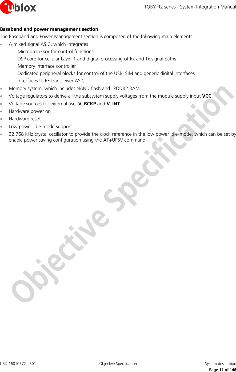 TOBY-R2 series - System Integration Manual UBX-16010572 - R01  Objective Specification  System description     Page 11 of 146 Baseband and power management section The Baseband and Power Management section is composed of the following main elements:  A mixed signal ASIC, which integrates Microprocessor for control functions DSP core for cellular Layer 1 and digital processing of Rx and Tx signal paths Memory interface controller Dedicated peripheral blocks for control of the USB, SIM and generic digital interfaces Interfaces to RF transceiver ASIC  Memory system, which includes NAND flash and LPDDR2 RAM  Voltage regulators to derive all the subsystem supply voltages from the module supply input VCC  Voltage sources for external use: V_BCKP and V_INT   Hardware power on   Hardware reset  Low power idle-mode support  32.768 kHz crystal oscillator to provide the clock reference in the low power idle-mode, which can be set by enable power saving configuration using the AT+UPSV command.  