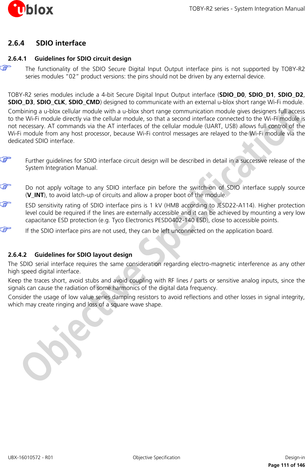 TOBY-R2 series - System Integration Manual UBX-16010572 - R01  Objective Specification  Design-in     Page 111 of 146 2.6.4 SDIO interface 2.6.4.1 Guidelines for SDIO circuit design  The  functionality  of  the  SDIO  Secure  Digital  Input  Output  interface  pins  is  not  supported  by  TOBY-R2 series modules “02” product versions: the pins should not be driven by any external device.   TOBY-R2 series modules include a 4-bit Secure Digital Input Output interface (SDIO_D0, SDIO_D1,  SDIO_D2, SDIO_D3, SDIO_CLK, SDIO_CMD) designed to communicate with an external u-blox short range Wi-Fi module. Combining a u-blox cellular module with a u-blox short range communication module gives designers full access to the Wi-Fi module directly via the cellular module, so that a second interface connected to the Wi-Fi module is not necessary. AT commands via the AT interfaces of the cellular module (UART, USB) allows full control of the Wi-Fi module from any host processor, because Wi-Fi control messages are relayed to the Wi-Fi module via the dedicated SDIO interface.   Further guidelines for SDIO interface circuit design will be described in detail in a successive release of the System Integration Manual.   Do  not  apply  voltage  to  any  SDIO  interface  pin  before  the  switch-on  of  SDIO  interface  supply  source (V_INT), to avoid latch-up of circuits and allow a proper boot of the module.  ESD sensitivity rating of SDIO interface pins is 1 kV (HMB according to JESD22-A114). Higher protection level could be required if the lines are externally accessible and it can be achieved by mounting a very low capacitance ESD protection (e.g. Tyco Electronics PESD0402-140 ESD), close to accessible points.  If the SDIO interface pins are not used, they can be left unconnected on the application board.  2.6.4.2 Guidelines for SDIO layout design The SDIO serial interface requires the same consideration regarding electro-magnetic interference as any other high speed digital interface. Keep the traces short, avoid stubs and avoid coupling with RF lines / parts or sensitive analog inputs, since the signals can cause the radiation of some harmonics of the digital data frequency. Consider the usage of low value series damping resistors to avoid reflections and other losses in signal integrity, which may create ringing and loss of a square wave shape.  