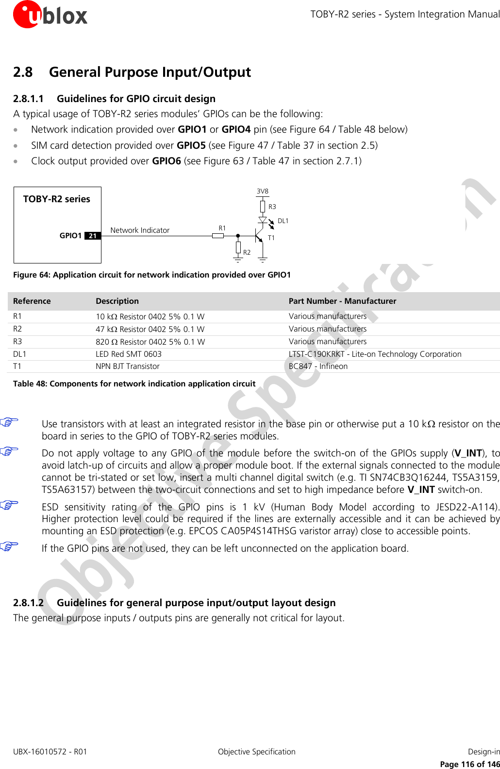 TOBY-R2 series - System Integration Manual UBX-16010572 - R01  Objective Specification  Design-in     Page 116 of 146 2.8 General Purpose Input/Output 2.8.1.1 Guidelines for GPIO circuit design A typical usage of TOBY-R2 series modules’ GPIOs can be the following:  Network indication provided over GPIO1 or GPIO4 pin (see Figure 64 / Table 48 below)  SIM card detection provided over GPIO5 (see Figure 47 / Table 37 in section 2.5)  Clock output provided over GPIO6 (see Figure 63 / Table 47 in section 2.7.1)  TOBY-R2 seriesGPIO1R1R33V8Network IndicatorR221DL1T1 Figure 64: Application circuit for network indication provided over GPIO1 Reference Description Part Number - Manufacturer R1 10 k Resistor 0402 5% 0.1 W Various manufacturers R2 47 k Resistor 0402 5% 0.1 W Various manufacturers R3 820  Resistor 0402 5% 0.1 W Various manufacturers DL1 LED Red SMT 0603 LTST-C190KRKT - Lite-on Technology Corporation T1 NPN BJT Transistor BC847 - Infineon Table 48: Components for network indication application circuit   Use transistors with at least an integrated resistor in the base pin or otherwise put a 10 k resistor on the board in series to the GPIO of TOBY-R2 series modules.  Do not apply voltage  to  any GPIO  of  the module before the switch-on of the GPIOs supply (V_INT),  to avoid latch-up of circuits and allow a proper module boot. If the external signals connected to the module cannot be tri-stated or set low, insert a multi channel digital switch (e.g. TI SN74CB3Q16244, TS5A3159, TS5A63157) between the two-circuit connections and set to high impedance before V_INT switch-on.  ESD  sensitivity  rating  of  the  GPIO  pins  is  1  kV  (Human  Body  Model  according  to  JESD22-A114).  Higher protection level could  be  required if the lines are externally accessible and it can be  achieved by mounting an ESD protection (e.g. EPCOS CA05P4S14THSG varistor array) close to accessible points.  If the GPIO pins are not used, they can be left unconnected on the application board.   2.8.1.2 Guidelines for general purpose input/output layout design The general purpose inputs / outputs pins are generally not critical for layout.  