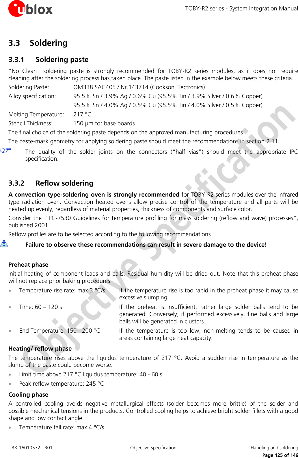TOBY-R2 series - System Integration Manual UBX-16010572 - R01  Objective Specification  Handling and soldering     Page 125 of 146 3.3 Soldering 3.3.1 Soldering paste &quot;No  Clean&quot;  soldering  paste  is  strongly  recommended  for  TOBY-R2  series  modules,  as  it  does  not  require cleaning after the soldering process has taken place. The paste listed in the example below meets these criteria. Soldering Paste:    OM338 SAC405 / Nr.143714 (Cookson Electronics) Alloy specification:  95.5% Sn / 3.9% Ag / 0.6% Cu (95.5% Tin / 3.9% Silver / 0.6% Copper)       95.5% Sn / 4.0% Ag / 0.5% Cu (95.5% Tin / 4.0% Silver / 0.5% Copper) Melting Temperature:   217 °C Stencil Thickness:  150 µm for base boards The final choice of the soldering paste depends on the approved manufacturing procedures. The paste-mask geometry for applying soldering paste should meet the recommendations in section 2.11.  The  quality  of  the  solder  joints  on  the  connectors  (“half  vias”)  should  meet  the  appropriate  IPC specification.  3.3.2 Reflow soldering A convection type-soldering oven is strongly recommended for TOBY-R2 series modules over the infrared type  radiation  oven.  Convection  heated  ovens  allow  precise  control  of  the  temperature  and  all  parts  will  be heated up evenly, regardless of material properties, thickness of components and surface color. Consider the ”IPC-7530 Guidelines for temperature profiling for mass soldering (reflow and wave) processes”, published 2001. Reflow profiles are to be selected according to the following recommendations.  Failure to observe these recommendations can result in severe damage to the device!  Preheat phase Initial heating of component leads and balls. Residual humidity will be dried out.  Note that this preheat phase will not replace prior baking procedures.  Temperature rise rate: max 3 °C/s  If the temperature rise is too rapid in the preheat phase it may cause excessive slumping.  Time: 60 – 120 s  If  the  preheat  is  insufficient,  rather  large  solder  balls  tend  to  be generated.  Conversely, if  performed  excessively,  fine  balls  and  large balls will be generated in clusters.  End Temperature: 150 - 200 °C  If  the  temperature  is  too  low,  non-melting  tends  to  be  caused  in areas containing large heat capacity. Heating/ reflow phase The  temperature  rises  above  the  liquidus  temperature  of  217  °C.  Avoid  a  sudden  rise  in  temperature  as  the slump of the paste could become worse.  Limit time above 217 °C liquidus temperature: 40 - 60 s  Peak reflow temperature: 245 °C Cooling phase A  controlled  cooling  avoids  negative  metallurgical  effects  (solder  becomes  more  brittle)  of  the  solder  and possible mechanical tensions in the products. Controlled cooling helps to achieve bright solder fillets with a good shape and low contact angle.  Temperature fall rate: max 4 °C/s 